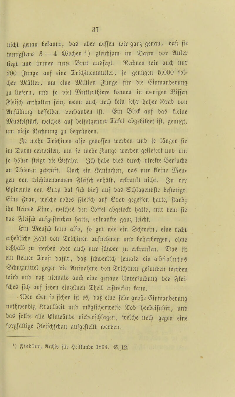 iiid;t genau Mannt; ba« aber iinffen tülr 90113 genau, ba§ fie ^l■>enigf^en^i 3 — 4 S33od^en *) g(eid;fam im 2Davm wer 5lnfer liegt unb immer neue 23rut ausfeilt. 9?ed;nen tüir aud; nur 200 3unge ouf eine Srid^inenmutter, fo genügen 5,000 \oU d)er älcütter, um eine SOiiilicn 3nnge für bie ©iniüanberung 3u liefern, unb fo üiel 9)futtert{)iere fönnen in »Denigen 33iffeu g-feifd; enthalten fein, menn oud; ncd; fein fetjr ^cl;er ®rab dcu Slnfiiflnng beffelben borijonben ift. ®in 5Biicf ouf boß ffeine 5Ru6fetftiid, toeld}e& auf beifolgenber Stofel obgebilbet ift, genügt, um btefe 9?ed;nung 3U begrünben. 3e me:^r 5rrid;inen otfo genoffen luerben unb je länger fie im !Darm üerweilen, um fo meljr ^xm^i loerben geliefert unb um fo i^ötjer fteigt bie ©efa^r. ^d; l;abe bieg burc?^ birefte 33erfud^c an 5ri)ieren ge).n*üft. Sluci^ ein l!'onind;en, baö nur fleinc 3)('en* gen üon trid^inenarmem ^^ki^d) erljölt, ertronft nid;t. ber ®fiibemie üon 33nrg ^»at fid^ bie§ auf ba§ @d;logenbfto beftätigt. @ine grau, njeld;e ro&eS gleifd; auf 93rob gegeffen ^otte, ftorb; i^r fleineS ^inb, tüetd;eö ben Ööffel abgelegt tjatte, mit bem fie boS i^leifc^ aufgeftrid;en tjotte, erfronfte gauj leidet. (Sin 9L)^enf(^^ fonn alfo, fo gut loie ein ®d;ttein, eine red;t er:^eblid^e t»on 2:rid;inen oufnel^mcn unb bel^erbergen, oljne be^^alb ju fterbeu ober oud; nur fd)iDer 3U erfronfen. 3^0« ift ein fleiner Sroft bafür, bofe fd;n.ierlic^ jemals ein obfoluteS ®d;ufemittel gegen bie ?lufnal)me bon Srid;incn gefunben toerben ioirb unb bafj niemals oud; eine genaue Unterfud;ung beö gfei-- fd()eg fic() auf jeben einzelnen S^cil crftrerfen fann. -^ber eben fo fid;er ift e«, bof3 eine fel^r grofje ©inlDonberung not^toenbig Äronfljeit unb möglid;crtüetfe Job Ijerbeifüljrt, unb baS follte olle ©innxSnbe nieberfc^lagen, toetd^e nod; gegen eine forgfältige 3-leifd;fd;au aufgeftellt tverben. '} giebler, 2(rc^io füv §eiltmibe 1861. @..12.