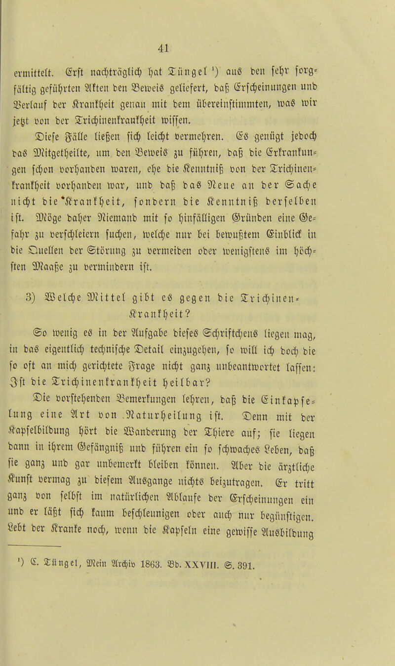 ermittelt. @rft nac[;trcigtid; tjat dünget ') au« ben fe^^v forg« fältig geführten 9(fteii ben 33eJi)eiö geliefert, bafj (5rfci)einungen unb 23erlaiif ber ^ranttjeit genau mit bem übereinftimmten, lua« tuir je^t t^on ber 5rrid;inenfrauff)eit ipiffen. ©iefe gätle tiefen Uiä)t berme^ren. @8 genügt jebcd^ ba« 3)Jitgeti)eilte, um ben 33elDeig ju fitl?ren, baß bie (5rfrantun= gen fd;cn bcrl^anben lüaren, e:^e bie ^enntniß bon ber Strid^inen- franf^eit bcr^anben mar, unb ba^ baS S^eue an ber @ad;e nic^t bie *Äranf^eit, fonbern bie ^lenntnife berfelben ift. 2)Jöge bal)er S'iiemanb mit fo l^infäüigen ©rünben eine ©6^= fal^r 5u terfc^teiern fud^en, lueld;e nur bei BetDu^tem ©inttirf in bie s^ueüen ber ©törnng 3U bermeiben ober lüenigftenS im !^cd;= ften Tlaa^e ju öerminbern ift. 3) SBeld^e 9)iittel gibt cö gegen bie 2:rid;inen' Jilranfl?eit? ©0 toenig e8 in ber ?lufgabe biefeS ®d;riftd;enS liegen mag, in baß eigentlich» ted;nifd;e detail einjugel^en, fo tüiü id^ hod) bie fo oft on mid; gerid;tete grage nici^t gonj nnbeantlücrtet laffen: ^ft bie 2;rid;inenfranft;eit l^eitbar? 2)le oorfte^enben 33emerfungen le^iren, ba^ bie ©infa^fe* lung eine 3lrt bon ,9?aturf}eirung ift, X)enn mit ber l^a}3felbi(bung ^lijrt bie Säuberung ber Siliere ouf; fie liegen bann in i^rem ©efängnife unb führen ein fo fc^mad^e« ?eben, bag fie gonj unb gar unbemerft bleiben Bnnen. Slber bie ärjtlid^e Äunft oermag ju biefem Singgange ntd^ts beizutragen. (5r tritt ganj bon fetbft im natürlid^en ?lblaufe ber ©rfc^einungen ein anb er lä^t fic^ fanm befd;teunigen ober auä) nur begiinftigcn. Öebt ber Ironie ncä), irenn bie ^fo^jfeln eine gei»iffe SluSbilbung ') e. Süngel, üJJetn Strd^iö 1863. S8b. XXVIIl. @. 391.