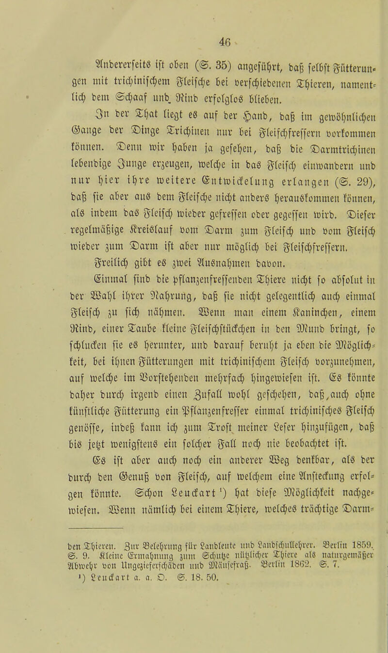 Sfnbem-feit« ift okn (©. 35) angeführt, bajj fet6ft ptterun. gen mit tvid;tnifd;em g(eifd;e kt t3erfd;iebciu'n X^tcren, namens lid; bem ©c^jaaf unb $Rinb erfoIgtoS blieben. 3n ber S^at liegt e8 auf ber ^anb, baß im getDÖf^ntic^en ®ange ber ©inge 2;rid;inen nur bei gleifc^freffern ßovfommen lönuen. ®enn i»ir '^aben ja gefeiten, bo§ bie 3Darmtric^inen lebenbige ^uuge erzeugen, toetdje in baS ^^leifd; einmanbern unb nur ^ier i^re »eitere ©nttoidetung erlangen (©. 29), ba§ fie aber au8 bem f5(eifd;e nid^t anberS ^erauöfommen fönnen, als inbem baS gteifd; toieber gefreffen ober gegeffen loirb. ©iefer regelmäßige 5?reiS(auf bom ©arm jum gfeifc^ unb öom gteifc^ iDieber jum ©arm ift aber nur möglid; bei gteifd^freffern. greiüd; gibt eS jttiet ?Iuöna^men babon. (ginmat finb bie ^ftanjenfreffenben 2:t)iere nici^t fo abfolut in ber Sa'^1 il)rer ^Ja'^rung, ba§ fie nic^t getegenttic^ au^ einmal gteifd^ ju fid) näf^men. 5Benn man einem itanind^en, einem 9?inb, einer staube fleine gleifcJ^ftüdc^en in ben 9J?unb bringt, fo fd>(u(fen fie e8 herunter, unb borauf berul^t ja eben bie WöQÜdl)' feit, bei if^nen ^Fütterungen mit tric^inifd)em g^ieifd; oorjunetjmen, auf toetd^e im 25orfte^enben meljrfad} t)ingetoiefen ift. (Ss fönnte ba^er hnvä) irgenb einen 3fott tüo^t gefd;el)en, baß^aud^ o§ne fünftUd^e gütterung ein ^flanjenfreffer einmat trid;inif^eS gleifd^ genöffe, inbeg fann id; jura Stroft meiner Sefer t^insufügen, ba| bis je^t toenigftenS ein foId;er x^aü nodfi nie beobad^tet ift. es ift aber and^ noc^ ein anberer 2Beg benfbar, atS ber burc^ ben ®enu§ bon ^Ui\ä), auf lDetd;em eine Slnftedfung erfol* gen fönnte. @d^on Seudfart ') f;at biefe SiDtöglid^feit nad;ge= liefen. SBenn nämtid; bei einem Zljkvt, ttield^eS träd^tige üDarrn* ben 2l)tcveii. 3iir ißde^vimg für Saubfeiite unb Sanbtcfmüel^rev. SBevIin 1859.. @. 9. ^Uinc S-nnal^mmg ä' @d)«l3<: iifct'rf;cr Z\)kxt aU iiatiivijemäijev Sttuielji- toon Ungejiefcvfdjäben itiib 2)Jäiifefvaß. ^evlin 18(52. 7. •) Seiidavt a. o. D. ©. 18. 50.