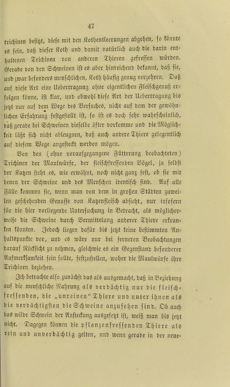 trtc^inen Befifet, biefe mit ben J?ott}entteerungen aBge'^en, fo fönnte es [ein, baß biefer ^otl) unb bciniit iiotüvlic^ aitc^ bie barin ent* Ijatteiien Svid;ineu m\ anbeven SI}ieven gefreffen tDÜrben. ©evabe bon ben <B6)m\mn ift eS akv ^inveic^^enb befaniit, baj] [ie, utib imx Ijefcnber« mcnfc^Uc^ien, .^ott; Ijäufig genug ber^el^ren. ©a^ auf biefe ^rt eine Ueljertragung o^nc eigent(ic^)en greifc^genu^ er= fotgen fönne, ift f(av, unb obmoljt biefe Slrt ber Uekvtragung bis je^t nur auf bem Sßege beS 23erfud^eS, nicl;t auf bem ber gemöt^n- ■ n<i)cn @rfal;ruug feftgeftellt ift, fo ift e8 boc^ fe^r «)o^rfd;eintid;, bö§ gerabe Bei ©c^toeinen biefetbe öfter toorfomme unb bie 9)iögtid^< feit tä^t nid;t ableugnen, ba^ auc!^ anbere Spiere gelegentUd; auf biefem Söege angeftedt toerben mögen. ajon ben (o^ne tjoraufgegangene Fütterung beobadjteten) 2:vic^inen ber ^Oiauliuürfe, ber fteifd;freffeuben Sßöget, ja felbft ber 5?o^en fte(;t eS, tt>ie ertüätjnt, noc^ nic^it ganj feft, ob fie mit benen ber «Sd^iüeine unb beS 9Jienfc^en ibenttfc^ finb. Stuf aüe gäüe fommeu fie, toenn man bon bem in großen ©täbten juttei» (en gefd;e^enben ©enuffe m\ J?a^enf(eifd; abfielet, nur infofern für bie §ier ßortiegenbe Unterfuc^ung in Sßetrac^t, al8 mögtid;er* toeife bie ©c^ioeine bnrd^ 3Sermittetung anberer 2:^»iere erfran= fen fönnten, 3;eboc^ liegen bafür bis je^t feine beftimmten Sln- l^alts^junfte bor, unb eS wäre nur bei ferneren 33eobad;tnngen barauf 9?Mfid^t ju netjmen, g(eid;tt)ie eS ein ©egeuftanb befonberer Slufmerlfamfeit fein foCtte, feftäufteßen, toc^er bie ?[RauImürfe i^re SCric^inen bejie'^en. 3fd; betrac^ite atfo ^unäd^ft bo8 atS auSgemad;t, ba^ in ^e^ie^ung auf bie menfc^Ud^e 3^a^rung ats öerbäd;tig nur bie f teifd^« freffenben, bie „unreinen ST^iere unb unter ii;nen als bie öerbäd;tigften bte@(|n)eine anjufel^en finb. Ob aud; bas tüilbe (Sd;n)ein ber Stnftedung ausgefegt ift, toeiji man bis iel3t ni(^t. dagegen fönnen bie ^^ftanjenfreffenben 2;^iere als rein unb unberbäd^tig gelten, unb loenn gerabe in ber neue=