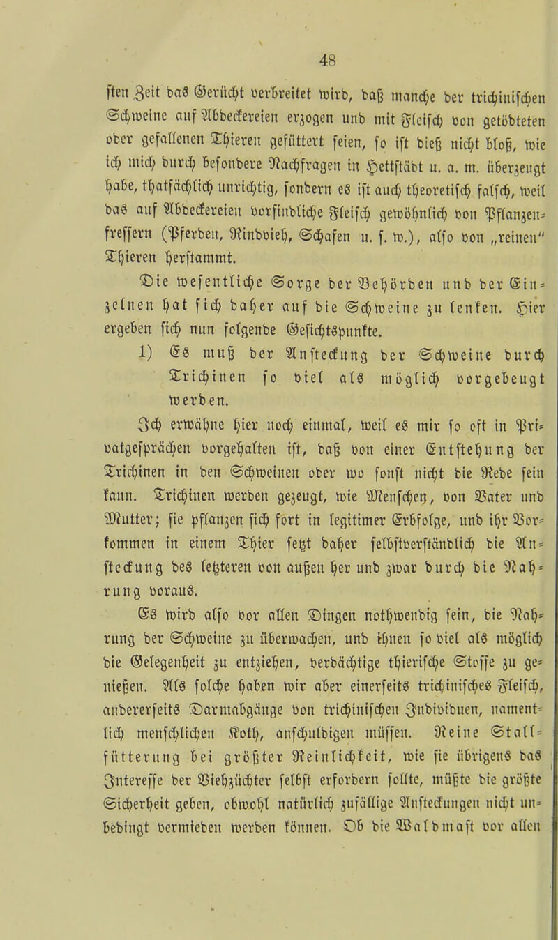 ften 3eit baS ®erüd;t verbreitet njirb, ba^ ntand;e ber trtc^inifc^en ©c^toeine auf mbecferelen erlogen unb mit g(clfd} bon getöbteten ober gefaflenen Jf^leren gefüttert feien, fo Ift bie§ ntc^t blofe, mie id) mid) bitrd; Befonbere 9?ac^frageii in ^ettftäbt u. a. m. üBerjeugt tjaBe, tt?atfäd;(ic^ nnrtdjtig, fonbern eS ift aud) ttjeoretifc^ fatfc^, tuet! baS auf ^IBbecfereieu borfiubttc^e gfeifd; gemötjnlic^ m\ ^ftanjen^ freffern (^ferben, 9iinbbie^, ©d^afen u. f. tD.), atfo öon „reinen Steteren :^erftammt. $)te toefentnc^e ©orge ber ^e^örben unb ber (Siu = jetnen ^at fic^ baffer auf bie ©d^meine tenfen. ^ier ergeben fic^ nun fotgenbe ©efic^tS^unfte. 1) (58 mu§ ber ?lnftecfung ber @d;weine burc^ ÜCric^inen fo biet ats mögttd? borgebeugt lüerben. ^d) ernjcitjne t;ier nod; einmal, tceit e8 mir fo oft in 'i^ri* batgefpräc^en toorge^atteu ift, bo§ bon einer (Sntfte^ung ber 5;rtd}inen in ben ©d^tueinen ober üjo fonft nid;t bie 9?ebe fein fann. 5:rid()inen toerben gezeugt, töte 3J?enfc^etj, üon 33ater unb ?[)?utter; fie pftanjen fic^ fort in legitimer Erbfolge, unb i^r 33or= fommen in einem S^ier fe^t ba^er fetbftoerftäubticJ^ bie 'äu-- ftecEung bes (enteren bon öu^en §er unb ^mx burd; bie 'Slali' rung boraug. @S iDtrb atfo bor otten ^Dingen nottjtüenbtg fein, bie 'D^a^* rung ber ®d()tDeine ju übermad^en, unb K)neu fo biel aU mogHc^ bie ©elegen^eit ju entjie^eu, berbäc^tige t^ierifc^e ©tcffe ju ge- nießen. 9t(8 fold^e ^aben toir aber einerfeitS trid^iuifd^eS ^ki\d), anbererfeitg Darmabgänge bon trid^inifd^eu 3^i'iöibucn, uament= üc^ menfc^tid;en 5?ott), anfc^ulbtgeu muffen. 9?eine ©tatt^ fütternng bei größter 9?eiulic^)fcit, wie fie übrigen« baS ^utereffe ber ©ie^jud^ter fetbft erforbern fotite, müj^tc bie größte ©ic^er^eit geben, cbluo^t natürlid; jufcifiige 9Iuftedungen nid^t un« bebingt bermteben n^erben fönnen. Ob bie 3Batbmaft t>or aßen