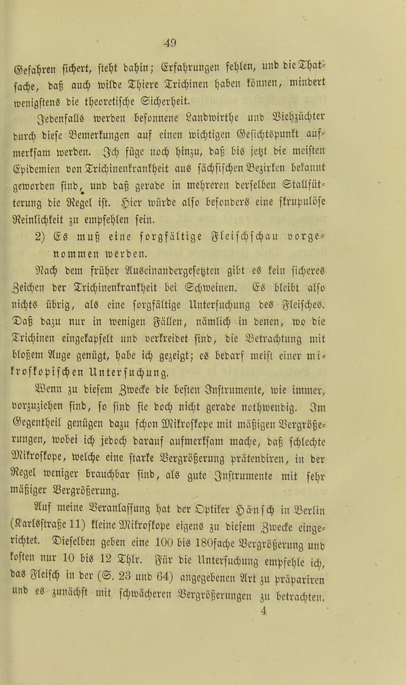 ©efal^ren [iä)ext, fte^t ba^in; Erfahrungen fetzten, iinb bie ^^ati fad^e, ba^ auä) tuilbe Zlfxixt ^rtc^inen ^Beu fönnen, niinbert roenigftenö bte t^eoretifd/e ©ic^er^ett. ^ebenfaßö toerben tefonnene 8anbit>irt(;e unb 93ie^>jüd;ter iuxä) btefe 33ettterfitngen auf einen tt»td)ttgen ®efid;te^)unft auf* merffam tcerben. Qd) füge nod^ t^tnju, ba§ bis jetjt bte meiften (gpibemien bon ^Trid^inenfronf^eit au« fäd^fifd^en SBejirfcn befannt geworben finb,^ unb ba^ gerobe in mehreren berfe(6en ©taßfüt« terung bie 9?eget ift. |)ier unirbe otfo fcefonberS eine ffru^julöfe 9?ein(id^!eit em|3feh(en fein. 2) (gg mu^ eine forgfältige gtetfd;fd^au oorgc* nommen irerben. 9?ad^ bent früher 2lu8einanbergefe(jten gibt eS fein fid^ereS ber SCric^inenfranftjeit bei (5d;iüeinen. @e bleibt atfo mä)t^ übrig, als eine forgfäüige Unterfud;ung beS ^^leifd^e«. Dai baju nur in tcenigen gäöen, nämfid^ in benen, wo bie Sric^inen eingefat^feU unb üerfreibet finb, bie 23etrad)tnng mit bloßem 5(uge genügt, §abe id^ gezeigt; e« bebarf nieift einer mi» froffo^jifd^en Unterfud^ung. SBenn ju biefent 3^ecfe bie beflen önftrumenle, wie immer, üorjU3ie:^en finb, fo finb fie bod; nid;t gerabe not^wenbig. 3m ©egent^ieit genügen baju fd^on SD?i!roffo|)e mit mäßigen 33ergrij|e* rungen, Wobei id^ jebod; baranf aufmerffam mad[;e, baß fc^Ied^te 2)?ifroffo^3e, Welche eitte ftarte 35ergrößerung |)rätenbiren, in ber bieget weniger brauchbar finb, al8 gute 3?nftrumente mit feljr mäßiger Sßergrßßerung. Stuf meine 23erantaffung l^at ber 0|5ti!er ^ä-ufd^ in Berlin (i?art6ftraße 11) Heine 50tifroffope eigens gu biefem 3wede einge* richtet, ©iefetben geben eine 100 bis 180fad;e 33ergrößerung unb foften nur 10 bis 12 Zijlv. gür bie Unterfud)ung em^jfel^re ic^, bas gtetfd; in ber (@. 23 unb 64) angegebenen Slrt ju )3rä))ariren unb es snnäd;ft mit fd)Wäd;eren 53ergri3perungen ju betrad^ten. 4