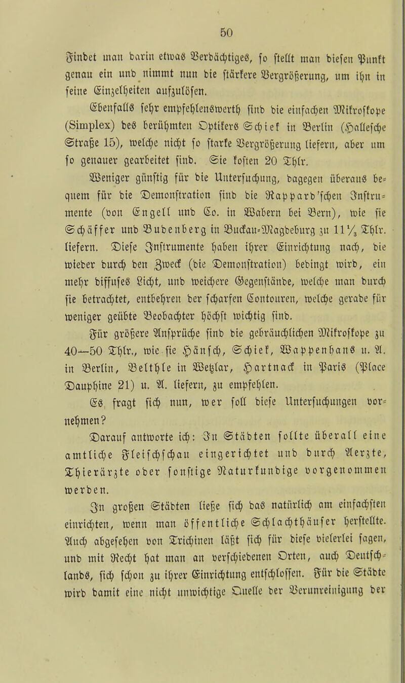 ginbet mau barin etiüü« SSerbäd^tige«, fo fleüt man biegen ^iinft genou ein unb nimmt nun bie ftärfere SJergröRerung, um i^n in feine ginjet^eiten aufju(ö[en. etenfallS fe^r em))fe^ten8tt)evt^ finb bie einfachen ^ifvoffotje (Simplex) beS berühmten Optiferg ©c^)iet in 93ertin (^«Oefc^e ©traie 15), meldte mä)t fo ftarfe Vergrößerung tiefern, aber um fo genouer gearbeitet finb. ®ie foften 20 S^tr. Sßeniger giinftig für bie Unterfuc^ung, bagegen überaus be= quem für bie ^emonftraticn finb bie 9iai)t>arb'f(^en 3nftvu= mente (bon ©ngett unb (So. in SBabern bei 33ern), tüie fie @d;äffer unb Eubenberg in 33u(fau'9Jiagbeburg ju 11 2:^tr. liefern, ©tefe ^nflrumente tjaben i^rer ©inrid^tung nac^, bie toieber burc^> ben S^^^ (bii^ Demonftration) bebingt mirb, ein me^r biffufeS 8id;t, unb tDeid;ere ©egenftänbe, meiere man burd) fie betrad^tet, entbehren ber fc^arfen Sontouren, meldte gerabe für weniger geübte 53eobaci^ter ^ßd^ft U)id)tig finb. i^iiv größere 3lnf|5rüci^e finb bie gebräud;lid^)en '3)iifroffope ju 40—50 2:^lr., tüie fie ^änfd;, ©c^ief, Söa|)^3enban6 u. in 5ßerün, ^elt^Ie in äße^lar, ^artnacf in ^aris (^lace £)au|)t?ine 21) u. 31. liefern, ju eml)fel)ten. (§8, fragt fic^» nun, toer foH biefe Unterfuci^ungen »)or= nehmen? ©arauf antworte ic^: Sn ©täbten foUte überall eine amtlid;e fjleifc^fc^au eingerichtet unb bnrc^ 31erjte, Sl^ierärate ober fonftige ^^taturfunbige borgenommen werben. 3n großen ©täbten ließe fic^ baö natürlich am einfac^ften einrid;ten, wenn mon öffentlid^e @d;lac^)thäufer Ijerftcüte. ^ü(i) abgefe^en bon 2;rid;inen läßt fid^ für biefe bielerlei fagen, unb mit JRec^t ^at man an berfc^iebenen Orten, aud^ 2)eutfch- tanbe, fic^ fd;on 3U iljrer Einrichtung entfc^loffen. gür bie ©täbte wirb bamit eine nii^t unwid;tige Ouelle ber ^Verunreinigung ber