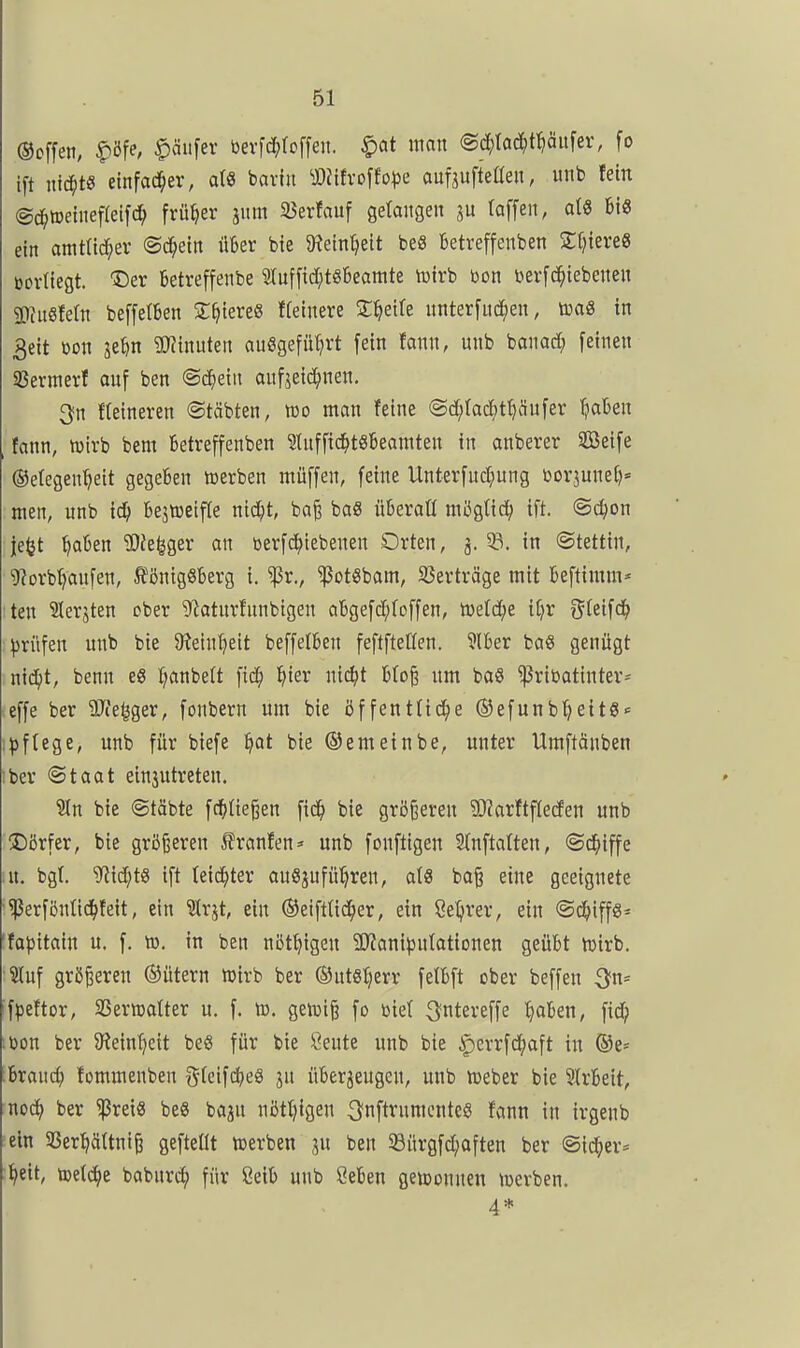 ©offen, |>öfe, Käufer bevfd^rcffen. ^at man (Sc^)tad^t^äitfei% fo ift nichts etnfad^er, a(8 bavht ^j:)Jtfvoffo^)e auf^ufteßeit, imb fein (gd^toetneffeifc^ früher jiim SJerfauf getaitgen (offen, afö Bis ein amt(id;ev ©c^etn über bie Wm^tit bee betreffenben ZtjiextS mikQt. Der betreffenbe Sluffid^töBeamte tcirb ton terfd^iebenen 2)ntS!etn beffelBen At^tereS ffelnere S^ette unterfingen, m& in 3eit t)on se^n 2)?inuten auögefüljrt fein fann, unb banad; feinen ißermerf auf ben <3ä)m aufjeid^nen. 3n Heineren ©täbten, ttjo man feine <Sd;(ad)t^änfer ^laben fann, mirb bem ktreffenben ?{uffid^t86eainten in anberer SBeife ©elegen^eit gegeben werben müffen, feine Unterfud;ung Dorjunef)» men, unb i^ Bejiceifle ntdjt, bafe baö überatl mögtid^ ift. ©c^on je^t ^akn 2)Je|ger an toerfci^tebenen Orten, 3. 58. in (Stettin, 'D^orb^anfen, SfönigSberg i. ^r., ^otSbam, 23erträge mit Beftimm* ten 2lerjten ober ^atnrfnnbigen aBgefd^toffen, ü)etd()e ii}x gteifd^ prüfen unb bie 9tein^eit beffelBen feftftellen. 3lBer baö genügt md)t, benn eg ^anbeft fic^) l^ier m6)t Bto§ nm ba§ ^riDatinter= effe ber ilTie^ger, fonbern um bie öffentüt^e ®efunb^eitS<= ;^)ftege, unb für biefe ^at bie ©emeinbe, unter Umftäuben Iber (Staat ein3utreten. ^n bie ©täbte fci^Ue^en fid^ bie größeren ?Karftf(e(fen unb Dörfer, bie größeren J^ranfen» unb fonftigen 2tnflalten, «Sd^iffe in. bgt. ^id;t8 ift teic^ter auszuführen, als ba^ eine geeignete i3erföntid^feit, ein ?(rjt, ein ©eifttic^er, ein ßel^rer, ein (Sc^iffg^ 'fa)3itain u. f. tu. in ben nötf^tgen ^Kani^jutationen geüBt mirb. Inf größeren ®ütern mirb ber ©utsljerr fetBft ober beffen ^>n= 'fpeftor, SBermalter u. f. ta. getüi^ fo toiet ^ntereffe t}aBen, fid; ;toon ber Steinzeit beS für bie Seute unb bie ^errfd^aft in ®e- hxaud) fommenben g(eifd;e8 ju üBer^eugen, unb meber bie 3IrBeit, noc^ ber ^rei« be« baju nötl)igen ^nftrumcnteS fann in irgenb ein SJerfjäÜni^ gefteOt werben ju ben 93ürgfd;aften ber (Sid^er* t^eit, tuetd^e baburc^ für 8eiB unb öeBen gewonnen merben. 4*