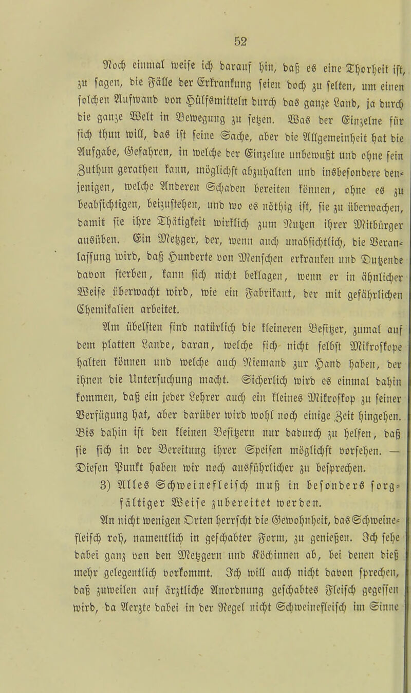 Sfloii) etuniat iueifc xä) baraitf ^in, baj? e« eine 3:tjort)eit ift, iu [agen, bie göüe ber (Srtranfitng feien bod; feften, um einen fofc^ien Slufwanb bon ^üffömittefn bnrd; bas ganje 8anb, io bnrc^ bie ganje Sßett in 33ett3egung ju [e^en. SQ3a8 ber ©interne für fic^ tt)un tt)iCI, bag ift feine ©ac^e, aber bie ?{ffgeineint}eit ^at bie ?(ufgabe, ©efaBren, in n3etd;e ber ©in^efne unbenjuBt unb otjne fein 3uttjun geratfjen fann, :nögtid;ft obaul^alten unb inSbefonbeve ben« jenigen, iuetc^e ?tnberen @d;aben Bereiten fönnen, o^ne es beabfic^ttgen, beijufte^en, nnb njo eS nöt^ig ift, fie ju übenuac^^en, bamit fie i^re Sl^ätigleit toirffic^ jnm 9hiUen i^rer 3J?it6ürger ausüben, ©in 9J?e^ger, ber, föenn and; unabfic^itlid;, bie 33eran* taffung tüirb, ba^ C'unberte öon 3)?enfcJ^en erfranfen nnb Du^enbe batoon fterben, fann fid? nidjt beftagen, hjenn er in ^if}nlid^er SBeife libertcad^t lüirb, n)ie ein g^obrifant, ber mit gefährlichen Shemifatien arbeitet. übetften finb natürtid; bie ffeineren 33efit|er, snmat ouf bem phmn Öanbe, baran, njefc^e fic^ ntc^t felbft 9)?ifrDffcpe hatten fiJnnen unb n)etd;e and; ^Jfiemanb jnr §anb ^lahen, ber ihnen bie Unterfud;ung mad;t. @id;erüch toirb eS einmat bahin fommen, ba^ ein jeber Sehrer aud; ein fleineö 2)cifrcffo^ ju feiner SSerfügung hat, aber barüber njirb h)oh( nodh einige 3eit hingehen. Sßig bahin ift ben fleinen Sefitjern nur babnrdh jn hetfen, bag fie fidh in ber Sßereitnng ihrer «S^jeifen mögUchft »orfehen. — liefen ^unft h^^en h^iv nod; angführttcher an bef})red;en. 3) Stiles ©dhiüeinefteifch mu^ in befonberS forg = faltiger SBeife zubereitet hjerben. Sin nid;t wenigen Orten herrfcht bie ©etüohnheit, baS©(^nDeine* fleifdh ro^, namentUd; in gefd;abter g^orm, 3U geniejjen. 3ch fehe babei ganj Don ben 9}?eggern nnb ilcdunnen ab, bei benen bie§ , me'hr gctegenttich borfommt. 3dh n^iß auch nid;t baöon fpred^cn, baß juiveiten auf är^tlidhe Slnorbnnng gefdhabteö tyfeifch gegeffen n)irb, ba SIcrjte babei in ber 9?eget nid^t ©dhtwcincffcifdh im ©inne