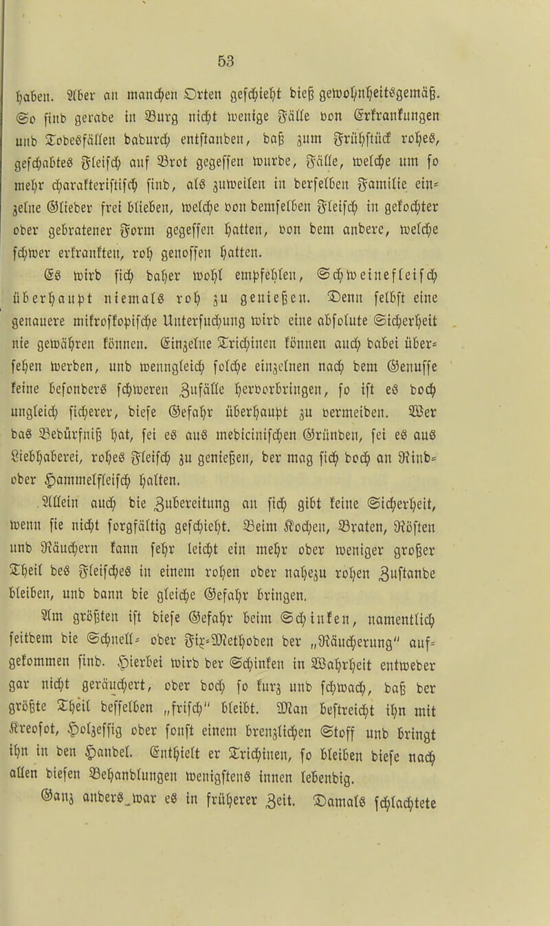 ^aben. 2(6er an mand^en Orten gefc^ie^tt bie^ getDO^infjeit^gemäg. @o [titb gembe in S9urg nid[;t n^enige gäße bon (Srfranfungen unb SobeSfänen babuvd^ entftanben, ba^ pm gru^iflüd rol^e«, gefd;al)teö g(eifd; anf 33rot gegeffen tourbe, gäße, icetc^e um [o mel)r d^arafteriftifc^ [inb, als autueilen in berfe(6en gamiHe ein* ^elne ©liebei- frei büeben, meiere Don bemfetkn gklfd; in gefod;ter ober gebratener ?^orm gegeffen tjatten, bon bem onbere, n)etd;e fc^)toer erfranften, ro^ genoffen Ratten. @8 ioirb fid; baljer iDo^t em})feMen, ©d;n)einef(eif ühex'ijaüpt niemots ro^ ju genießen. ^Denn felbft eine genauere mifroffo:))tfc()e Unterfud^ung toirb eine abfotute ©id^er'^eit nie geiDäl^ren fönnen. (Singetne 2;rid;inen fönnen aud; babei über* fe^en toerben, unb roenngfeic^ fo(d;e einzelnen nac^ bem ©enuffe feine befonberS fd^toeren ^ü^äüc ^erborbringen, fo ift eö toö) ungleid; fid;erer, biefe ©efa'^r über^au^Jt gu toermeiben. SBer baS 5fiebürfnt^ ^at, fei eS auS mebicinifd^en ©rünben, fei eS auö 8iebl;aberei, ro^eg t^teifd^ ju genießen, ber mag fic^ bcd^ an JRinb« ober ^ammelffeifd^ Ratten. Slüein aud^ bie ^u^e^ituns fid; gibt feine ©ic^ierl^eit, icenn fie nid;t forgfältig gefd)ie^t. 33e{m £od;en, SBraten, 9?öften unb 9?äud^ern fann fe^r leidet ein me^r ober weniger großer S^eil beS ^^(eifd^eg in einem ro^en ober natjeju rotten ^uftanbe bleiben, unb bann bie gteid^e ©efa^r bringen. 3Im größten ift biefe ©efa^r beim (Sd;infen, namentlid^ feitbem bie ©c^neü- ober gij^ajiettioben ber „^Käud^erung auf= gefommen finb. |)ierbei n)irb ber @d}infen in Bal^rtjeit entweber gar nid^t geräud()ert, ober bod; fo fürs «nb fd;toad(), ba§ ber größte S^eit beffetben „frifd; bleibt. 9)ian beftreic^t il?n mit Sreofot, C^t3effi8 ober fonft einem brenatidjen ©toff unb bringt i^n in ben §anbel. ©nt^ieft er Zx^imn, fo bteiben biefe nac^ aüen biefen Se^anblungen föenigftenS innen tebenbig. ©ans anbers^toor e8 in früherer 3eit. S)amat8 \ä)h6)ktt