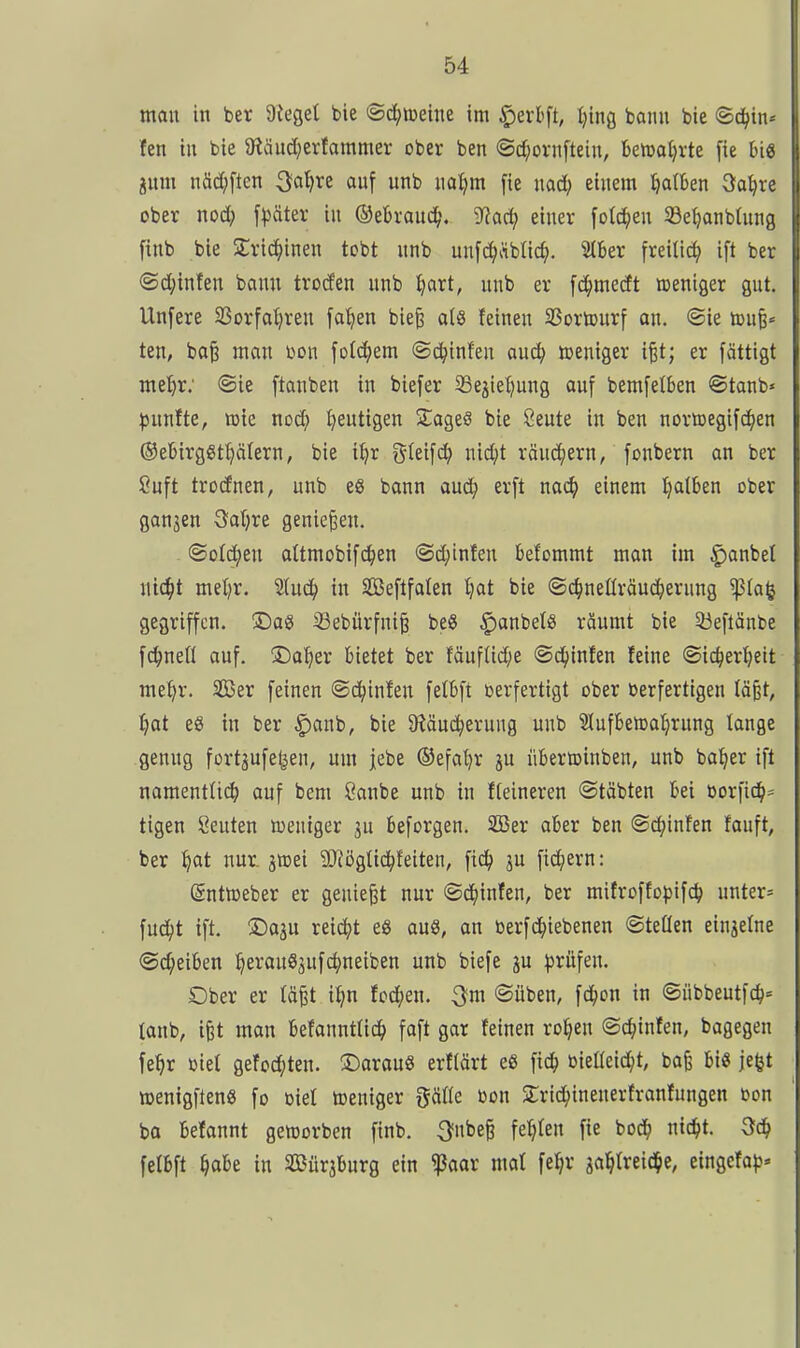 man in ber 9ieget bie ©d^metne im ^erbft, ^ing bann bie ©c(|in« fen in bie 5Käud;erfammer ober ben ©c^iornftein, bemaljrte [ie big jnm näd;ften 3a^re ouf unb nol^m [ie nad; einem falben 3a^re ober nod; f^Jäter in ©ebraud^. 9?ad; einer fold^en Sßetjanbtnng finb bie STrid^inen tobt nnb unfc^iiblic^). Slber freiließ ift ber ®d;infen bann troden nnb ^art, nnb er fd^medt weniger gut. Unfere 33orfa^ren fa^en bie§ als feinen SSortourf an. ©ie toufe« ten, ba§ man bon fold^em ©c^infen auc^ weniger ip; er fättigt metjr; ®ie [tanben in bie[er ^ejietjung auf bemfetben ©tanb» pnnite, mie nod; t^eutigen Slageö bie Seute in ben norffiegifc^en ®ebirggtt)älern, bie i^r f^feifc^ nid;t ränd^ern, fonbern an ber 8uft trodnen, unb eS bann aud^ erft nac^ einem Ijalben ober ganzen 3a()re genießen. ©otd;en aUmobifd^en ©d;infen belommt man im §anbet nic^t met)r. 'äuä) in SCßeflfaten ^jat bie ©d^neüräuc^ernng ^(a(j gegriffen. ©aS ^ebürfni§ beS |)anbetS räumt bie Söeflänbe fc^nefl auf. ©atjer bietet ber fäuf(id;e ©c^infen feine ©ic^erfjeit met)r. 323er feinen ©d;infen felbft verfertigt ober berfertigen Iä§t, I)at eö in ber §anb, bie 9täuc^erung unb Slufbenja^rnng lange genug fortjufel^en, um jebe ®efat)r ju übertoinben, unb ba^er ift namentlii^ auf bem Öanbe unb in fteineren ©täbten bei öorfid^= tigen Seuten lueniger ju beforgen. 2ßer aber ben ©d^infen fauft, ber ^at nur. jmei 93iögüc^feiten, ftd^ ju fid^ern: (Sntföeber er geniest nur ©d^iinfen, ber mifroffopifc^ untere fud^t ift. ®aju reid^)t eg au8, an berfc^iebenen ©teüen einzelne ©(Reiben ^erauöjufdjnetben unb biefe ju ^^rüfen. Ober er tä^t it?n tod^en. ^m ©üben, fd^on in ©übbeutfc^« taub, ifet man befannttid^ faft gar feinen ro^en ©d^infen, bagegen fe^r üiet gefod;ten. ©arauö erflärt eS fic^ bieüeic^t, ba^ bi« jefet ttjenigftenö fo biet tt3eniger gälte bon 2:rid;inenerfranfungen bon ba befannt geworben finb. 3fnbe§ festen fie bod^ nic^t. felbft §abe in SBürjburg ein ^aar mal fe^r aal^Ireid^e, eingefa)?«