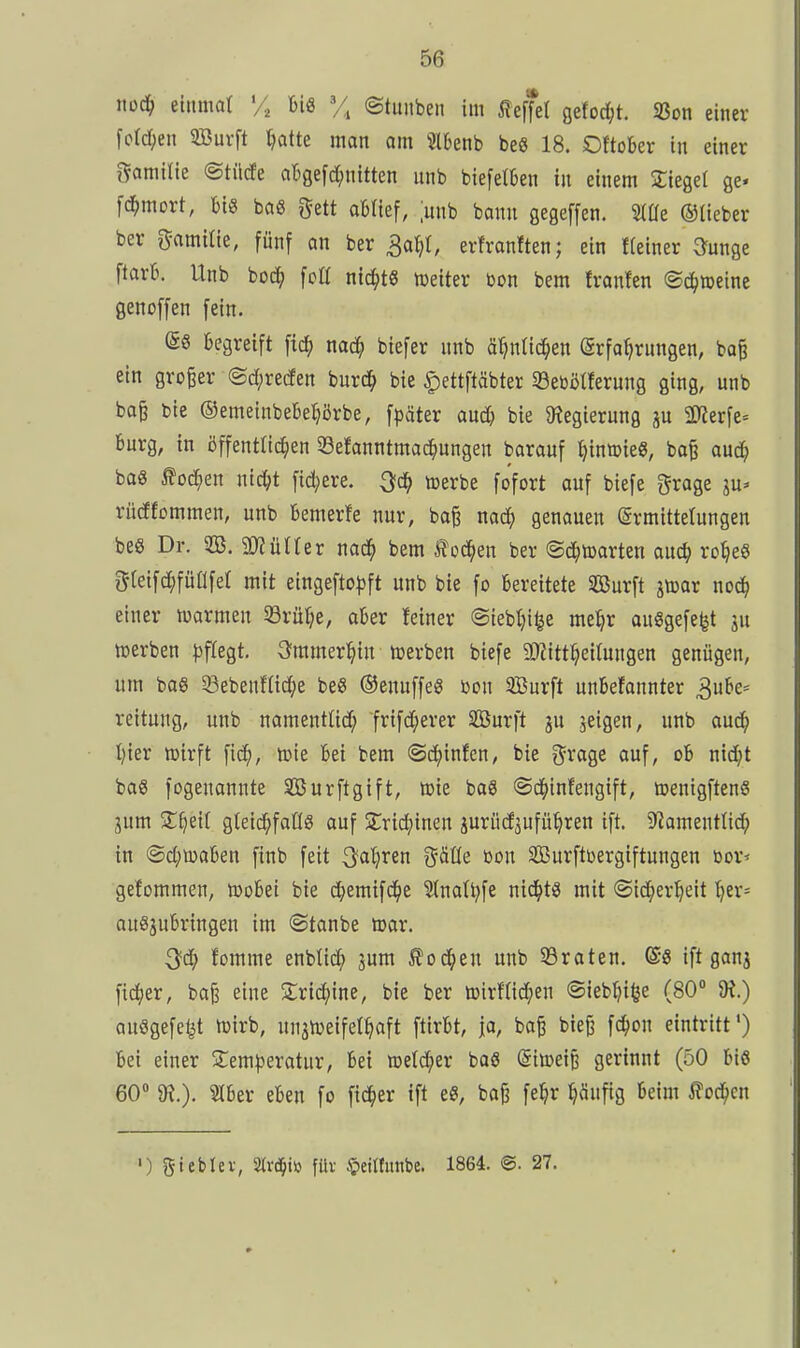 noc^ einmat % m X ©tuiiben im Reffet gefoc^t. SBon einer fordjen 5Burft ^atte man am 5l6enb beS 18. Oftober in einer gamilie ©tilde abgefc^nttten unb biefetben in einem Siegel ge« fd^mort, big bas gett obfief, ;unb bonn gegeffen. 3(üe ©lieber ber 5-amitie, fünf an ber 3a^t, erfronften; ein fleiner G^unge ftarb. Unb boc^ fett nichts tueiter Don bem franfen ©c^roeine genoffen fein. (56 begreift \x6) mä) biefer nnb ä^nlid^en (Srfo^rnngen, ba§ ein großer ®d;reden burd^ bie ^ettftäbter Seöötferung ging, unb ba^ bie ©emeinbebetjörbe, fpäter and) bie Ütegierung ju 3D^erfe= bürg, in öffentlichen 33efanntmad^ungen barauf l^inmieg, bo^ auc^ baS ^od^en nic^t fidlere, ^c^ »erbe fofort auf biefe grage ju* rüdfommen, unb bemerfe nur, ba^ mä) genauen Ermittelungen beg Dr. 2B. gjjülfer nod^ bem ^oä)tn ber @d^)l»arten auc^ ro^eö gtetfdjfüafet mit eingefto^)ft unb bie fo bereitete SBurft jmor nod^ einer marmeu 33rüf;e, aber feiner @iebf)i§e me^r ausgefegt ju tuerben |)fregt. 3?mmer:^in toerben biefe aRitt^eifungen genügen, um bas Sebenftid^e beg ©enuffeS bon Sßurft unbefannter 3ube= reitung, unb namentUd; frifd;erer SBurft ju seigen, unb aud^ I)ier lüirft fic^, toie bei bem ©c^infcn, bie i^xaQi auf, ob nid^t baS fogenannte SBurftgift, »ie baS ©d^infengift, »enigftenS 3um ^l^eif gteidjfadS auf STrid^inen jurüdjufü^ren ift. 9?amentltd^ in ®d;u)aben finb feit ^aljren gäüe bon SBurftüergiftungen üor* gefommen, töobei bie d^emifd^e 3lnat^fe nichts mit ©ic^er^eit t)er= ougjubringen im ©tanbe »ar. ^d) fomme enbtic^ ^um ^od^en unb 53raten. @g ift ganj fidler, baj3 eine Strid^jine, bie ber toirflid^en ©ieb^i^e (80° ausgefeilt lüirb, unjnjeifel^aft ftirbt, ja, baß bie^ fc^on eintritt') bei einer Slem^jeratur, bei roetd^er bog dimi^ gerinnt (50 big 60» 9?,). Slber eben fo fieser ift eg, bo§ fe^r ^änfig beim ^od^en ') gteblev, STrd&iö füv ^eiltunbe. 1864. @. 27.