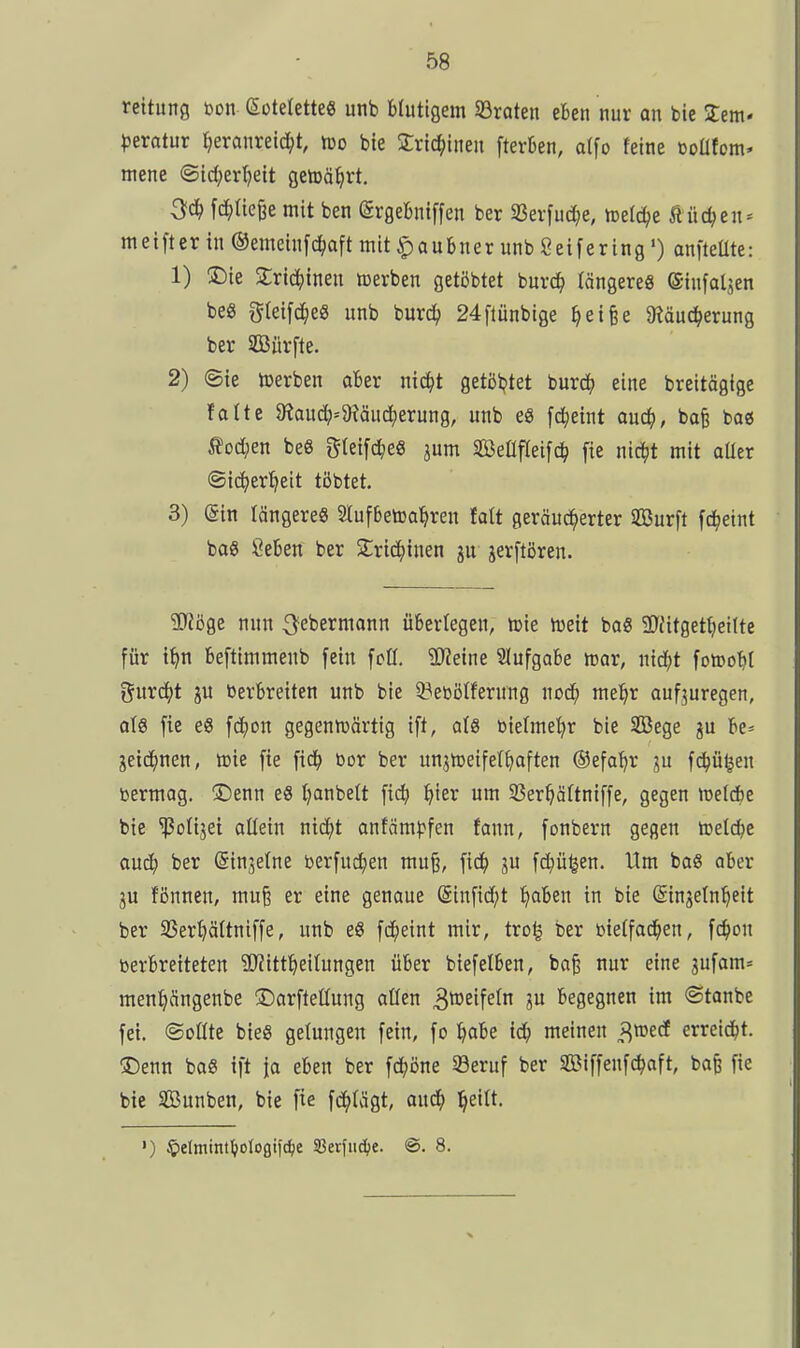 rcitung bon (SoteletteS unb blutigem 33raten eben nur an bie Jcm- pexatüt t^eranretd^t, tüo bie Xric^ineu fterben, dfo feine ooüfom' mene ©id;ert)eit getDä^rt. ^d) fc^)tte6e mit ben (grgebniffen ber S5evfu(i^e, tDel^e ßüc^en- m e i ft e r in ® emeinf c^aftmtt^aubnerunbSeifering') anfteüte: 1) S5ie Zviä)imi icerben getöbtet buvc^ tängere« (Sinfaljen beö gleifc^e« unb burc^ 24[iünbige ^eifee JRäuc^erung ber aBürfte. 2) ©ie »erben aber nic^t getöljtet imxö) eine breitögige falte 9?audj=9?äud^erung, unb e8 fd^eint aud^, bafe bag ßod;en beS gteifc^eö jum SöeÜfteifc^ fie nic^t mit aüer ©ic^er^eit töbtet. 3) (Sin längere« 2lufbet»a]^ren fatt geräud^erter SBurft fc^eint baS Öeben ber 2;rid()inen gu jerftören. SJJöge nun ^ebermann übertegen, icie h)eit baß 50{itget^)ettte für t^n befttmmenb fein fcH. äl'Jeine Slufgobe mv, ntd^t fotoo^il gurd^t ju berbreiten unb bie 3?ebölferung nod^ mel^r aufzuregen, als fie es fdfjon gegentt»ärtig ift, a(8 biefme^r bie SBege ju be» ^eid^nen, tcie fie fid^ öor ber unjnjeifet^aften ©efat^r ju fd^ü^en bermag. ®enn e8 t)anbett fic^ ^ier um 33er^ä(tniffe, gegen metdbe bie ^olijei allein nid^t anfäm^^fen fann, fonbern gegen tuelcbe aud^ ber (Sinjetne berfuc^en mu§, fid^ ju fd^ü^en. Ilm baS aber fßnnen, mu§ er eine genaue @infid;t ^laben in bie (Sinjefn^eit ber SBertjältniffe, unb e8 fd^eint mir, tro^ ber bietfad^en, fc^)on berbretteten Sl'Jitt^ieitungen über biefelben, ba^ nur eine 3ufam= men^ängenbe ©arftettung allen ^tt^^if^^ 3 begegnen im ©tanbe fei. ©Düte bieg gelungen fein, fo ^)abe iä) meinen J^roecf erreid^t. iDenn ba« ift \a eben ber fd[;öne 5Beruf ber SBiffenfc^oft, ba§ fie bie Sunben, bie fie fd^Iägt, ai\d) l^eilt. ') ^elminl^oloflifd^e 33erfiic(;e. @. 8.