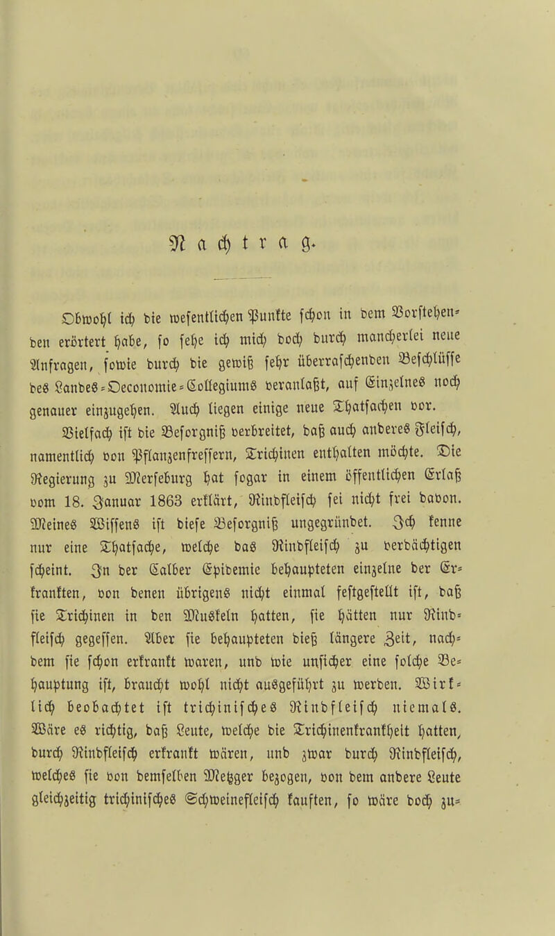 3^ a d) t r a ö ObiDo^t td; bie nsefentltc^en fünfte fc^on in bem 23orftet)en» ben erörtert ^abe, [o fe^e tc^ mid) bod; buri^ mand^erlei neue Slnfragen, foiBte burc^ bie geaife fe^r überrafc^enben 23efc^tü[fe be« ganbe6^0economie = eoüegium8 bevantafet, ouf (SinjetneS nod^ genauer einjuge^en. Sluc^ tiegen einige neue S^atfac^en ßor. SSielfac^ i[t bie S3eforgni^ verbreitet, ba§ auc^ anbere« gleifc^, namentlich öon «ßflanjenfreffern, Sric^inen entl?atten möchte. ®te 3?egierun0 ju 2}Jerfeburg tjat fogar in einem öffenttic^en (Srta§ com 18. ^anuor 1863 erflärt, 9?inbfleifch fei nic^t frei baßon. 5[Reine8 SßiffenS ift biefe 33eforgnife ungegrünbet. !enne nur eine S^atfac^ie, toetc^e baS 9iinbfleifch ju berbäc^tigen fc^eint. 3fn ber Satber (5^)ibemic bel^aupteten einjelne ber ör» franften, tjon benen übrigen« nic^t einmal feftgefteüt ift, baß fie Srid^inen in ben SKugfetn Ratten, fie Ratten nur 9^inb= fteifc^ gegeffen. $[ber fie behaupteten bieß längere ^t\t, nad;= bem fie fc^on erfranft mxtn, unb toie unfi^er eine folc^e SBe^^ hauptung ift, brandet too^t nicJ^t ausgeführt 3u »erben. SBirl« lieh beobacihtet ift trichinifcheß 9?inbfleif(^ niemals. SGBäre eS richtig, boß Seute, njelche bie Slridhinenfranfheit hatte/ burdh $Rinbfleifch erfranft tüären, unb jtoar burdh 9\inbfleif(ih/ rotiä)tS fie con bemfetben 9}Je(jger belogen, bon bem anbere ßeute gtei^ieitig trichinifd^eS «S^meinefleifdh fauften, fo toäre bo(Jh ju=