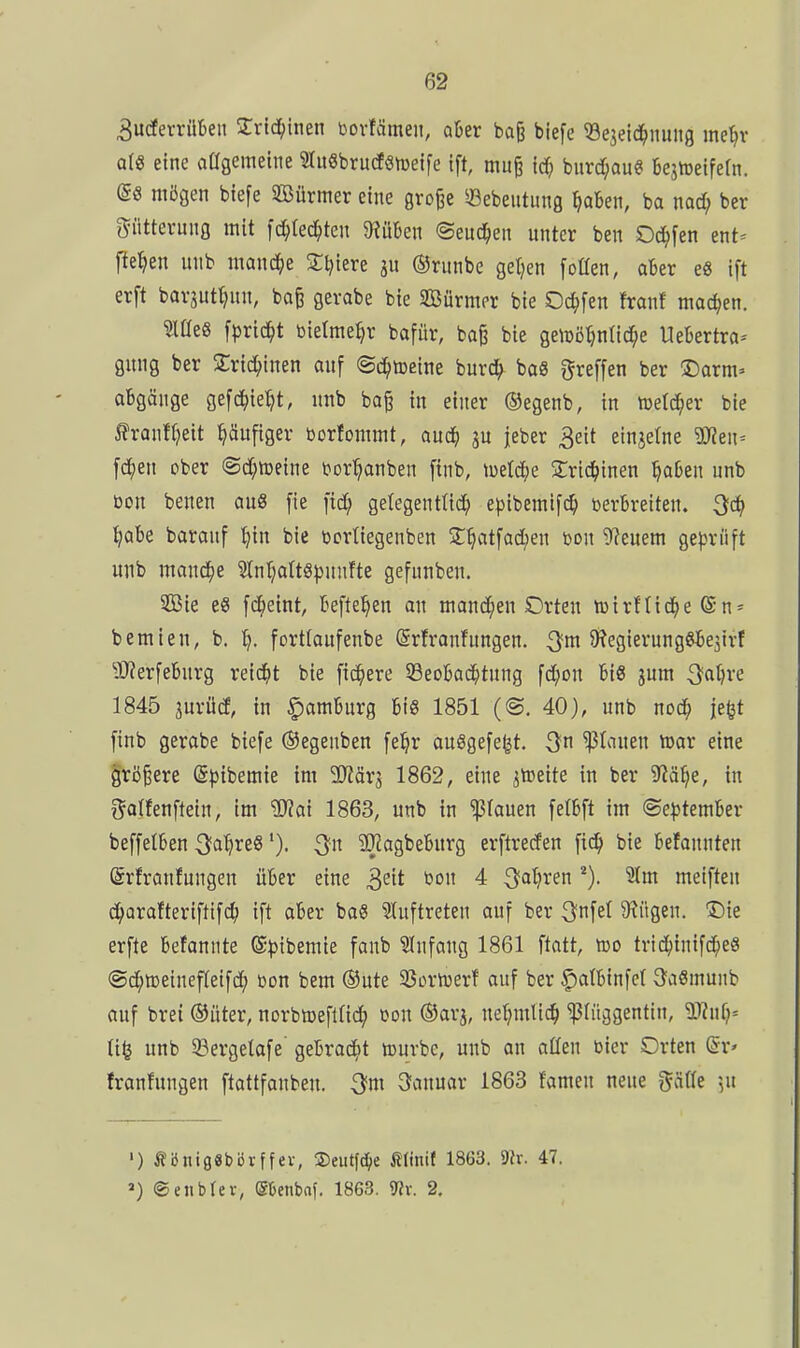 3u(fevrül)eii 2:rtc^inen bovfämen, aber baji biefc ^Sejeid^nung mein' arg eine aßgemetne 2Iu6bru(f«meife ift, mu§ td^ burd;aug Bejtüeifern. mögen biefe SBürmer eine grofee ^Bebeiitung ^aben, ba nod; ber Fütterung mit fc^tec^ten 9?üben ©eitd^en unter ben Od;[en ent= pe^en unb mand^e 2:i){ere ju ©runbe geljen [otten, aber e8 ift erft barjuti^un, bo§ gerabe bie SBürmer bie Oc^)fen franf machen. mtQ fprid^t bielme^r bafür, ba^ bie getüötjnlic^e Uebertra- gung ber 2:rid;inen auf ©c^ireine burc^ baS treffen ber ©arm» abgäiige gefc^ie'^t, unb bo^ in einer ©egenb, in lüetd^er bie ^?ranfl)eit häufiger borfommt, aud^ ju jeber 3eit einjetne SSJlen-- fc^)en ober (Sd;meine t^ortjonben finb, luetd^e 2;ric^inen ^aben unb bon benen au8 fie fid^ gelegenttid; e|)ibemif^ berbreiten. ^abe baronf ^in bie bcrtiegenben 3:^atfad)en bon bleuem geprüft unb mand^e ^nr}alt8))unfte gefunben. 2ßie es fd^etnt, befielen an mand^en Orten tüirftid^e ©-n* bemien, b. l^. fortlaufenbe ©rfranfungen. ^m 9?egierungebe3tr! Ü)?erfebnrg reic^it bie fidlere 93eobad^tung fd;on bis jum 3at)re 1845 jurücf, in Hamburg bis 1851 (©. 40), unb nod; jefet finb gerobe biefe ®egenben fe^r ausgefegt, ^n flauen toar eine größere ©pibemie im ^^iärj 1862, eine ^toeite in ber 9?ä^e, in f^atfenftein, im Wlai 1863, unb in 'ißfauen felbft im @e^)tember beffetben ^a^ve^'). 3JJagbeburg erftreden fic^ bie befannten (Srfranfungen über eine ^e'it bon 4 3^^?!^^ meiften c^)arafteriftifd; ift aber baS ?Iuftreten auf ber 3nfel 9?ügen. Die erfte befannte ®^3ibemie fanb Sfufang 1861 ftatt, m trid^inifd^eS @c^tt3einef(eifd^ bon bem ®ute 33ortüerf auf ber |)atbinfcl 3a6munb auf brei ©iiter, norbtoeflti^ »on ©ar^, nel;mlic^ 'ißliiggentiu, a)?ufj= unb 5?ergetafe' gebrad^t lourbe, unb an allen bier Orten ©r» franfungen ftattfanbeu. 3fm 3anuar 1863 fameu neue j^äüe ]ii ') ÄbnigSbörffei-, 2)eutfd()e Älinif 1863. 9?r. 47. ») ©eiibrev, ebenbaf. 1863. 9?v. 2.