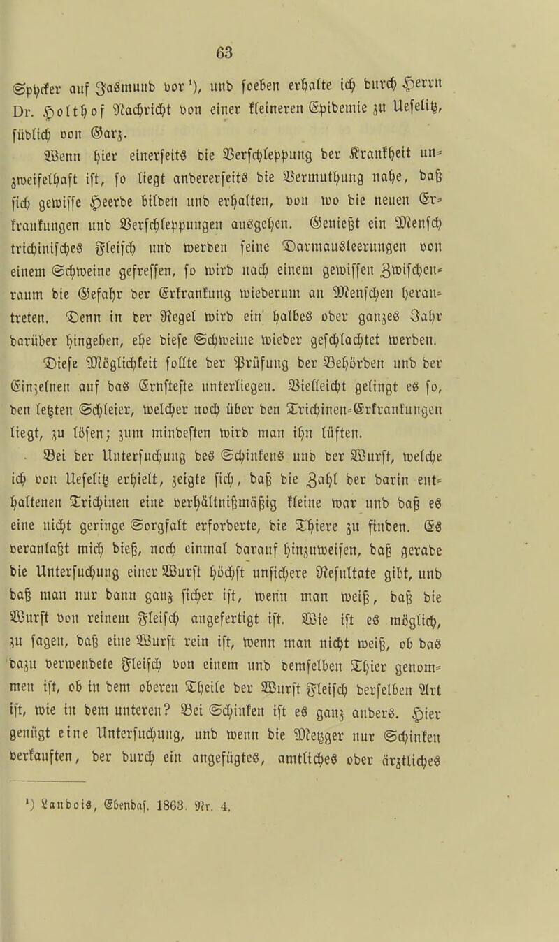 ©p^rfer auf ^aSinuiib borunb foefcen ermatte ii^ oiixä) ^ervu Dr. .^olt^of g^ac^ric^t üon einer ffetneren (g^^ibemie Uefeliß, fübOdf; Don ©arj. Senn Ijier etnerfett« bte 9Serfc^(e}3t)ung ber ^?ranf^>elt un» jraetfet^faft tft, fo liegt anbererfeits bie 35ermut^ung na^e, bafe fid; gettiffe |)eerbe Bilben unb ermatten, bon too bie neuen ©r=' franfungen unb a3erfd)(e^.tpungen auögetjen. ©enie^t ein 'Sienfc^ tridjinifc^eö ^^ki\d) unb werben [eine Dannausreerungen bon einem ®d;iDeine gefreffen, fo n^irb mä} mm geiüiffen 3tt)t[d;en' räum bie ®efa!)r ber Srfronfung föieberum an 9)?enid;en Ijeran* treten. Denn in ber 9?egel loirb ein' ^aI5eS ober ganjeg öaljr barüber ^ingel)en, elje biefe ©d^treine tbieber gefc^tac^tet tt)erben. Diefe SJJöglidjfeit foÜte ber Prüfung ber Se^örben unb ber (S-in5eInen auf baS ©rnftefte unterliegen. 33iefieic^t gelingt eö fo, ben legten <Sd)teier, teeld^er nod^ über ben S:rid;inen=@rfranfungen liegt, ;\u löfen; jum minbeften loirb man il;n lüften. SBet ber Unterfud)ung beS @cl;infenö unb ber Surft, toetc^e id^ bon Uefett^ erhielt, jetgte fid;, ba^ bie ^aiji ber barin ent= ^oltenen Slric^inen eine berl)ältni^mä^ig fleine n3ar unb ba^ e« eine nic^t geringe ©orgfatt erforberte, bte Siliere ju finben. (S3 beranla^t mic^ bieg, nodb einmal barauf I^injuiDeifen, ba§ gerabe bie Unterfud^ung einer Surft l>öd;ft unfid;ere 9^efultate gibt, unb ba§ man nur bann gan^ f^er ift, toerin man wei^, ba^ bie Surft ben reinem gleifc^ angefertigt ift. Sie ift e8 möglich, ^u fagen, bafe eine Surft rein ift, toenn man nid^t mei^, ob baS 'ba3U bencenbete gteifd} bon einem unb bemfelben Zljkv genom= men ift, ob in bem oberen Steile ber Surft i^leifi^ berfelben Irt ift, h)ie in bem unteren? S3ei ©d^infen ift eß ganj anberg. ^ier genügt eine Unterfud^ung, unb toenn bie SJJe^ger nur @d;inten berfauften, ber burc^» ein angefügtes, amtliches ober örätlic^eö ') Saiiboi«, (26enbaf. 1863. ')lv. 4.