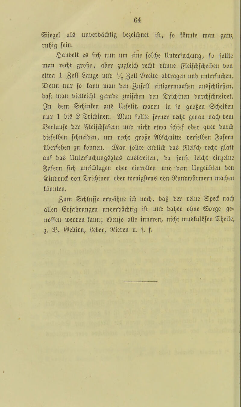 (Sieget aU untoerbäd^tig Bejeid;net ift, [o fönnte man ganj ru^tg fein. |)anbett e« [id^ nun um eine [otc^e Unterfuctiung, fo foüte man red)t grofee, aber jugtetc^ red^t bünne g(eifd;[^ei6en toon etma 1 3^0 öänge nnb X ^oü 33reite abtragen unb unterfud^en. ®enn nur [o tax\n man ben 3föW einigerniao^en auSfd^tießen, baB man biefieid^t gerabe jhjifdjen ben 2:ridf)inen burd^fd^neibet. 3fn bem ©c^infen aus Uefett^ hsaren in fo gro§en ©d^ieiben nur 1 big 2 S;rid;{nen. SDJan [oüte ferner red^t genau nac^ bem 33ertaufe ber ^(eifd^fafern unb nid}t etföa fd?ief ober quer burd^ biefetben fc^neiben, um red^t gro^e ?Ibfd;nitte berfetben gafern überfe^en ju fönnen. 9}tan foüte enbtid^ bo8 gfeifc^ ^ec^t Ö^^tt auf baS Unterfud)ungggta8 ausbreiten, ba fonft teid^t ein3elne Däfern fi^ umfdalagen ober einroflen unb bem Ungeübten ben ©inbrud öon 2;rid^inen ober njeuigftenS ßon 9?unbn3Ürmern madben fönnten. 3um ©(^tuffe ertüäljnc id; nod^, ba^ ber reine <B\>td naä) aüen (ärfa^rungen unDerbäd;tig ift unb ba^er o:^ne (Sorge ge= noffen werben fann; ebenfo aüe inneren, nid^t muSMöfen Steile, j. iß. ©el^irn, ßeber, liieren u. f. f.