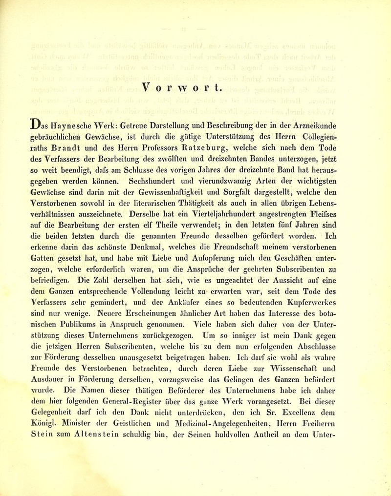 Vorwor t. Das Haynesche Werk: Getreue Darstellung und Beschreibung der in der Arzneikunde gebräuchlichen Gewächse, ist durch die gütige Unterstützung des Herrn Collegien- raths Brandt und des Herrn Professors Ratze bürg, welche sich nach dem Tode des Verfassers der Bearbeitung des zwölften und dreizehnten Bandes unterzogen, jetzt so weit beendigt, dafs am Schlüsse des vorigen Jahres der dreizehnte Band hat heraus- gegeben werden können. Sechshundert und vierundzwanzig Arten der wichtigsten Gewächse sind darin mit der Gewissenhaftigkeit und Sorgfalt dargestellt, welche den Verstorbenen sowohl in der literarischen Thätigkeit als auch in allen übrigen Lebens- verhältnissen auszeichnete. Derselbe hat ein Vierteljahrhundert angestrengten Fleifses auf die Bearbeitung der ersten elf Theile verwendet; in den letzten fünf Jahren sind die beiden letzten durch die genannten Freunde desselben gefördert worden. Ich erkenne darin das schönste Denkmal, welches die Freundschaft meinem verstorbenen Gatten gesetzt hat, und habe mit Liebe und Aufopferung mich den Geschäften unter- zogen, welche erforderlich waren, um die Ansprüche der geehrten Subscribenten zu befriedigen. Die Zahl derselben hat sieh, wie es ungeachtet der Aussicht auf eine dem Ganzen entsprechende Vollendung leicht zu erwarten war, seit dem Tode des Verfassers sehr gemindert, und der Ankäufer eines so bedeutenden Kupferwerkes sind nur wenige. Neuere Erscheinungen ähnlicher Art haben das Interesse des bota- nischen Publikums in Anspruch genommen. Viele haben sich daher von der Unter- stützung dieses Unternehmens zurückgezogen. Um so inniger ist mein Dank gegen die jetzigen Herren Subscribenten, welche bis zu dem nun erfolgenden Abschlüsse zur Förderung desselben unausgesetzt beigetragen haben. Ich darf sie wohl als wahre Freunde des Verstorbenen betrachten, durch deren Liebe zur Wissenschaft und Ausdauer in Förderung derselben, vorzugsweise das Gelingen des Ganzen befördert wurde. Die Namen dieser thätigen Beförderer des Unternehmens habe ich daher dem hier folgenden General-Register über das ganze Werk vorangesetzt. Bei dieser Gelegenheit darf ich den Dank nicht unterdrücken, den ich Sr. Excellenz dem Königl. Minister der Geistlichen und Medizinal-Angelegenheiten, Herrn Freiherrn Stein zum Altenstein schuldig bin, der Seinen huldvollen Antheil an dem Unter-