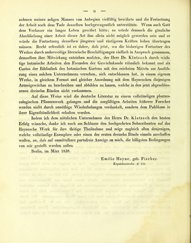 nehmen meines seligen Mannes von Anbeginn vielfältig bewahrte und die Fortsetzung der Arbeit nach dem Tode desselben hochgewogentlich unterstützte. Wenn auch Gott dem Verfasser ein langes Leben gewährt hätte; so würde dennoch die gänzliche Abschliefsung einer Arbeit dieser Art ihm allein nicht möglich geworden sein und er würde die Fortsetzung desselben jüngeren und rüstigeren Kräften haben übertragen müssen. Recht erfreulich ist es daher, dafs jetzt, wo die bisherigen Fortsetzer des Werkes durch anderweitige literarische Beschäftigungen vielfach in Anspruch genommen, demselben ihre Mitwirkung entziehen mufsten, der Herr Dr. Klotzseh durch wich- tige botanische Arbeiten den Freunden der Gewächskunde rühmlich bekannt und als Custos der Bibliothek des botanischen Gartens mit den reichsten Mitteln zur Ausfüh- rung eines solchen Unternehmens versehen, sich entschlossen hat, in einem eigenen Werke, in gleichem Format und gleicher Anordnung mit dem Hayneschen diejenigen Arzneigewächse zu beschreiben und abbilden zu lassen, welche in den jetzt abgeschlos- senen dreizehn Bänden nicht Vorkommen. Auf diese Weise wird die deutsche Literatur zu einem vollständigen pharma- cologischen Pflanzenwerk gelangen und die sorgfältigen Arbeiten früherer Forscher werden nicht durch unnöthige Wiederholungen verdunkelt, sondern dem Publikum in ihrer Eigentümlichkeit erhalten werden. Indem ich dem nützlichen Unternehmen des Herrn Dr. Klotzsch den besten Erfolg wünsche, danke ich noch am Schlüsse den hochgeehrten Subscribenten auf das Haynesche Werk für ihre thätige Theilnahme und zeige zugleich allen denjenigen, welche vollständige Exemplare oder einen der ersten dreizehn Bände einzeln anschaffen wollen, an, dafs auf unmittelbare portofreie Anzeige an mich, die billigsten Bedingungen von mir gestellt werden sollen. Berlin, im März 1838. Emilie Hayne, geb. Fischer. KöpnickerstraJ'sc J\f 1‘21.