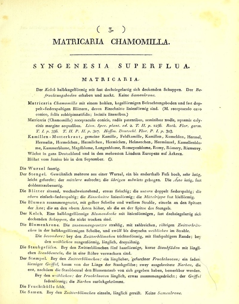 ( 3- ) MATRICARIA CHAMOMILLA SYNGENESIA SUPERFLUA. MATRICARIA. Der Kelch halbkugelförmig mit fast dachziegelartig sich deckenden Schuppen. Der Be- fruchtungsboden erhaben und nackt. Keine Samenkrone. Matricaria Chamomilla mit einem hohlen, kegelförmigen Befruchtungsboden und fast dop- pelt-fiederspaltigen Blättern, deren Einschnitte linienförmig sind. (M. receptaculo cavo conico, foliis subbipinnatifidis; laciniis linearibus.) Matricaria (Chamomilla) receptaculis conicis, radiis patentibus, seminibus nudis, squamis caly- cinis margine aequalibus. Linn. Spec. plant, ed. 2. T. II. p. 1256. Roth. Flor. germ. T. I. p. 356. T. II. P. II. p. 317. Hoffm. Deutschl. Flor. P. I. p. 303. Kamillen - Mutterkraut, gemeine Kamille, Feldkamille, Kamillen, Kumeblen, Hermel, Hermelin, Hermelchen, Hermlichen, Hermichen, Helmerchen, Hermiinzel, Kamellenblu- me, Kammerblume, Magdblume, Lungenblume, Romeyenblume, Romy, Römery, Riemerey. Wächst in ganz Deutschland und in den mehresten Ländern Europens auf Äckern. Blühet vom Junius' bis in den September. Q. Die Wurzel faserig. Der Stengel. Gewöhnlich mehrere aus einer Wurzel, ein bis anderthalb Fufs hoch, sehr ästig, leicht gefurcht; der mittlere aufrecht; die übrigen aufwärts gebogen. Die Aste ästig, fast d oldentraubenartig. Die Blätter sitzend, wechselweisstehend, etwas fleischig; die untern doppelt fiederspaltig; die obern einfach-fiederspaltig; die Einsclmitte linienförmig; die Mittelrippe fast krelförmig. Die Blumen zusammengesetzt, mit gelber Scheibe und weifsem Strahle, einzeln an den Spitzen der Äste; die- an den obern Ästen höher, als die an der Spitze des Stengels. Der Kelch. Eine halbkugelförmige Blumendecke mit linienförmigen, fast dachziegelartig sich deckenden Schuppen, die nicht trocken sind. Die Blumenkrone. Die zusammen ge setzte strahlig, mit zahlreichen, röhrigen Zwitterkrön- chen in der halbkugelförmigen Scheibe, und zwölf bis dreyzehn weiblichen im Strahle. Die besondere: bey den Zwitterblümchen trichterförmig, mit fünfspaltägem Rande; bey den weiblichen zungenförmig, länglich, dreyzähnig. Die Staubgefäfse. Bey den Zwitterblümchen fünf haarförmige, kurze Staubfäden mit längli- chen Staubbeuteln, die in eine Röhre verwachsen sind. Der Stempel. Bey den Zwitterblümchen: ein länglicher, gefurchter Fruchtknoten; ein faden förmiger Griffel, kaum von der Länge der Staubgefäfse; zwey ausgebreitete Narben, die erst, nachdem die Staubbeutel den Blumenstaub von sich gegeben haben, bemerkbar werden. Bey den weiblichen: der Fruchtknoten länglich, etwas zusammengedrückt ; der Griffel fadenförmig; die Narben zurückgekrümmt. Die Fruchthülle fehlt. Die Samen. Bey den Zwitterblümchen einzeln, länglich gereift. Keine Samenkrone.