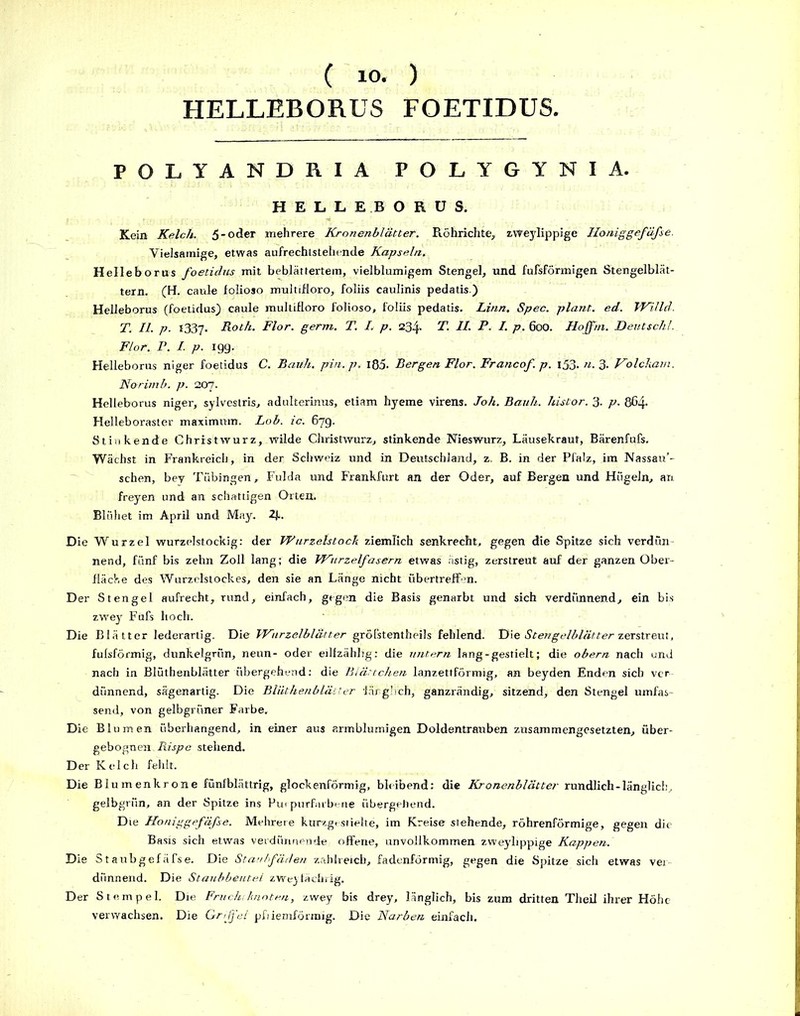 HELLEBORUS FOETIDUS. POLYANDRIA POLYGYNIA. HELLEBORUS. Kein Kelch. 5-oder mehrere Kronenblätter. Röhrichte, zvreylippige Iloniggefäfse. Yielsainige, etwas aufrechtstelnnde Kapseln. Helleborus foetidus mit beblättertem, vielblumigem Stengel, und fufsförmigen Stengelblät- tern. (H. caule folioso multifloro, foliis caulinis pedatis.) Helleborus (foetidus) caule multifloro folioso, foliis pedatis. Linn. Spec. plant, ed. Willd. T. II. p. 1337. Roth. Flor. germ. T. L p. 234. T. II. P. I. p. 600. Hoffni. Deutsch!. Flor. P. I. p. 19g. Helleborus niger foetidus C. Barth, pin. p. 185. Bergen Flor. Francof. p. 153. n. 3. Volckam. Norimb. p. 207. Helleborus niger, sylvestris, adulterinus, etiam hyeme virens. Joh. Bauh. histor. 3. p. 864- Helleboraster maximum. Lob. ic. 67g. Stinkende Christwurz, wilde Christwurz, stinkende Nieswurz, Lausekraut, Bärenfufs. Wächst in Frankreich, in der Schweiz und in Deutschland, z. B. in der Pfalz, im Nassau’- sehen, bey Tübingen, Fulda und Frankfurt an der Oder, auf Bergen und Hügeln, an freyen und an schattigen Orten. Blühet im April und May. 2j-. Die Wurzel wurzelstockig: der Wurzelstock ziemlich senkrecht, gegen die Spitze sich verdün- nend, fünf bis zehn Zoll lang; die Wurzelfasern etwas ästig, zerstreut auf der ganzen Ober- fläche des Wurzelstock es, den sie an Länge nicht übertreffen. Der Stengel aufrecht, rund, einfach, gegen die Basis genarbt und sich verdünnend, ein bis zwey Fufs hoch. Die Blätter lederartig. Die Wurzelblätter gröfstentheils fehlend. Die Stengelblätter zerstreut, fulsförmig, dunkelgrün, neun- oder edfzähhg: die untern lang-gestielt; die obern nach und nach in Blüthenblätter übergehend: die Blättchen lanzettförmig, an beyden Enden sieb ver- dünnend, sägenartig. Die Blüthenblätter länglich, ganzrändig, sitzend, den Stengel umfas- send, von gelbgrüner Farbe. Die Blumen überhangend, in einer aus armblumigen Doldentrauben zusammengesetzten, über- gebognen. Rispe stehend. Der Kelch fehlt. Die Blumenkrone fünfblättrig, glockenförmig, bleibend: die Kronenblätter rundlich-länglich, gelbgrün, an der Spitze ins Purpurfarbene übergehend. Die Honiggefäfse. Mehrere kurzgesiielte, im Kreise stehende, röhrenförmige, gegen die Basis sich etwas verdünnende offene, unvollkommen zweylippige Kappen. Die Staubgefäfse. Die Staubfäden zahlreich, fadenförmig, gegen die Spitze sich etwas ver- dünnend. Die Staubbeutel zweyfächrig. Der Stempel. Die Fruchtknoten, zwey bis drey, länglich, bis zum dritten Theil ihrer Höhc- verwachsen. Die Grifj'el pfiiemförmig. Die Narben einfach.