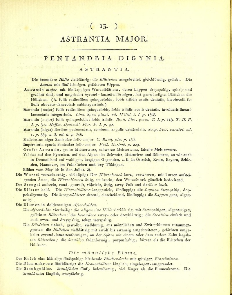 ( 13- ) ASTRANTIA MAJOR, PENTANDRIA DIGYNIA. ASTRANTIA. Die besondere Hülle vielblättrig: die Blättchen ausgebreilet, gleichförmig, gefärbt. Die Samen mit fünf häutigen, gefalteten Rippen. Astrantia major mit fiinflappigen Wurzelblättern, deren Lappen dreyspaltig, spitzig und gezähnt sind, und umgekehrt eyrund - lanzettenförmigen, fast ganzrändigtn Blättchen der Hiillchen. (A. foliis radicalibus quinquelobis, lobis trifidis acutis dentatis, involucelli fo- liolis obovato-lanceolalis subintegerrimis.) 'Astrantia (major) foliis radicalibus quinquelobis, lobis trifidis acutis dentatis, involucris lineari- lanceolatis integerrimis. Linn. Spec. plant, ed. Willd. t. I. p. 1363. Astrantia (major) foliis quinquelobis; lobis trifidis. Roth. Flor. penn. T. I. p. IIQ, T. II. P. I. p. 302. Hoff in. Deutschi. Flor. P. I, p. go. Astrantia (nigra) floribus pedunculatis, seminum angulis denticulatis. Scop. Flor, carniol. ed. 1. p. 337- «■ 3. ed. 2. p. 306. Helleboius niger Saniculae folio major. C. Rau)\. pin. p. 186. Imperatoria spuria Saniculae folio major. Holk. Norirnb. p. 22g. Grofse Astrantie, grofse Meisterwurz, schwarze Meisterwurz, falsche Meisterwurz. .Wächst auf den Pyrenäen, auf den Alpen der Schvveitz, Hetruriens und Böhmens, so wie auch in Deutschland auf waldigen, bergigen Gegenden, z. B, in Ostreich, Krain, Bayern, Schle- sien, Hannover, im Fulda’schen und bey Tübingen. Blühet vom May bis in den Julius. 2R Die Wurzel wurzelstockig, vielköpfig: Der FFiirpelstbck kurz, verworren, mit kurzen aufstei- genden Ästen, die Wurzelfasern ästig, senkrecht, den Wurzelstock gänzlich bedeckend. Der Stengel aufrecht, rund, gestreift, röhricht, ästig, zwey Fuls und darüber hoch. Die Blätter kahl. Die Wurzelblätter langgestielt, fünflappig: die Lappen dreyspaltig, dop- peltsägenartig, Die Stengelblätter sitzend, einscheidend, fünflappig: die Lappen ganz, sägen- artig. Die Blumen in doldenartigen Afterdolden. Die Afterdolde viertheilig: die allgemeine Hülle vierbläi'trig, mit dreyspaltigen, sägenartigen, gefärbten Blättchen; die besondere zwey- oder dreybiättrig; die Strahlen einfach und auch zwez- und dreyspaltig, selten vierspaltig. Die Döldchen einfach,- gewölbt, vielblumig, aus männlichen und Zwitterblumen zusammen- gesetzt: die Hiillchen vielblättrig mit zwölf bis zwanzig ausgebreiteten, gefärbten umge- kehrt eyrund-lanzettenförmigen, an der Spitze mit einem oder dem andern Zahn begab- ten Blättchen ; die Strahlen fadenförmig , purpurfarbig, kürzer als die Blättchen der Hüllchen. Die vi ä nnli ch e Bl u m e. Der Kelch eine blättrige fiinfspaltige bleibende Bliithendeche mit spitzigen Einschnitten. Die Blumenkrone fünfblättrig: die Kronenblätter länglich, eingebogen-ausgerandet. Die Staubgefäfse. Staubfäden fünf, fadenförmig, viel länger als die Blumenkrone. Die Staubbeutel länglich, zweyfächrig.