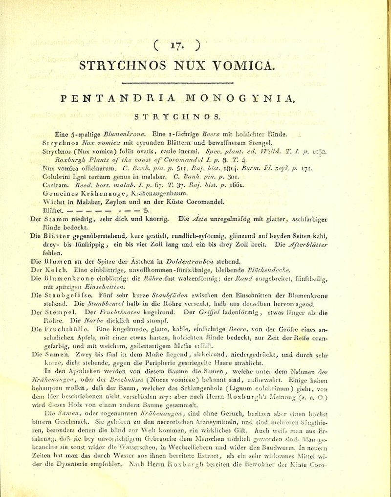 ( 17- ) STRYCHNOS NUX VOMICA. PENTANDRIA MONOGl’NIA, STRYCHNOS. Eine 5-spaltige Blumenkrone. Eine i-fäebrige Beere mit holzichter Rinde. Strychnos Nux vomica mit eyrunden Blättern und bewaffnetem Stengel. Strychnos (Nux vomica) foliis ovatis, caule inermi. Spec. plant, ecl. Wiild. T. I. p. i:?52. Roxburgh Plants of the coast of Coromandel I. p. Q. T. 4, Nux vomica officinarum. C. Bank. pin. p, 5u. R.aj. hist. 18t4- Burin. Fl. zej'l, p. 171. Colubrini ligni tertium genus in malabar. C. Bank. pin. p. 3or. Caniram. Reed. kort, malab. I. p. 67. T. 37. Raj. hist. p. 16S1. Gemeines Krähenauge, Krähenaugenbaum. Wächst in Malabar, Zeylon und an der Küste Coromandel. Blühet. t,. Der Stamm niedrig, sehr dick und knorrig. Die Aste unregelmäfsig mit glatter, aschfarbiger Rinde bedeckt. Die Blätter gegenüberstehend, kurz gestielt, rundlich-eyförmig, glänzend auf beyden Seiten kahl, drey- bis fünfrippig, ein bis vier Zoll lang und ein bis drey Zoll breit. Die Afterblätter fehlen. Die Blumen an der Spitze der Ästchen in Doldentraubeii stehend. Der Kelch, Eine einblättrige, unvollkommen-fünfzähnige, bleibende Bliithehdecke. Die Blumenkrone einblättrig: die Röhre fast walzenförmig; Hex Rand ausgebreitet, fünftheilig, mit spitzigen Einschnitten. Die St aubgefäfse. Fünf sehr kurze Staubfäden zwischen den Einschnitten der Blumenkrone stehend. Die ßtaubbeutel halb in die Röhre versenkt, halb aus derselben hervorragend. Der Stempel. Der Fruchtknoten kugelrund. Der Grijfel fadenförmig, etwas länger als die Piöhre. Die Narbe dicklich und stumpf. Die Eruchthülle. Eine kugelrunde, glatte, kahle, einfächrige Beere, von der Gröfse eines an- sehnlichen Apfels, mit einer etwas harten, holzichLen Rinde bedeckt, zur Zeit der Reife oran- gefarbig, und mit weichem, gallertartigem Mufse erfüllt. Die Samen. Zwey bis fünf in dem Mufse liegend, zirkelrund, niedergedrückt, und durch sehr kurze, dicht stehende, gegen die Peripherie gestriegelte Haare strahlicht. In den Apotheken werden von diesem Baume die Samen , welche unter dem Nahmen der Rräkenaugen, oder der Brechnüsse (Nuces vomicae) bekannt sind, sufbewahrt. Einige haben behaupten wollen, dafs der Baum, welcher das Schlangenholz (Lignum colubrinum) giebt, von dem hier beschriebenen nicht verschieden sey: aber nach Herrn Roxburgh’s Meinung (a. a. O.) wird dieses Holz von einem andern Baume gesammelt. Die Samen, oder sogenannten Krähenaugen, sind ohne Geruch, besitzen aber einen höchst bittern Geschmack. Sie gehören zu den narcotischen Arzneymitteln, und sind mehreren Säugthie- ren, besonders denen die blind zur Welt kommen, ein wirkliches Gift. Auch weifs man aus Er- fahrung, dafs sie bey unvorsichtigem Gebrauche dem Menschen tödtlich geworden sind. Man ge- brauchte sie sonst wider die Wasserscheu, in Wechselfiebern und wider den Bandwurm. In neuern Zeiten hat man das durch Wasser aus ihnen bereitete Extract, als ein sehr wirksames Mittel wi- der die Dysenterie empfohlen. Nach Herrn Roxburgh bereiten die Bewohner der Küste Coro-