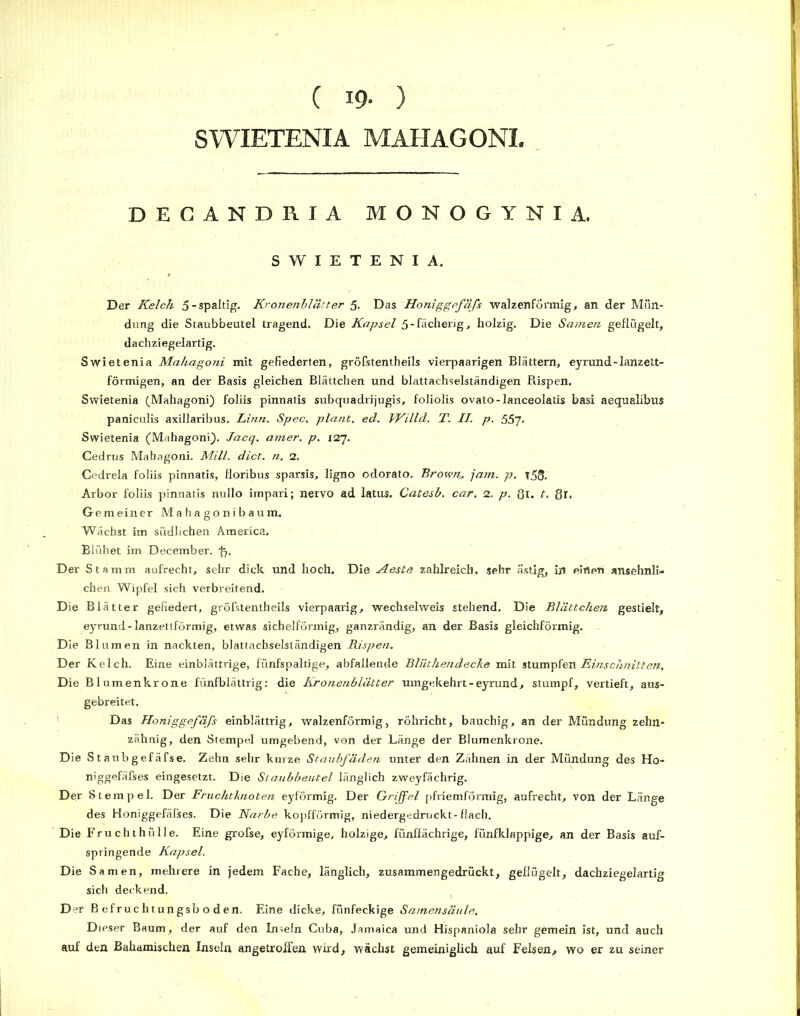 ( 19- ) SWIETENIA MAHAGONI, DECANDRIA MONOGYNIA. SWIETENIA. Der Kelch 5-spaltig. Kronenblätter 5. Das Honiggefäfs walzenförmig, an der Mün- dung die Staubbeutel tragend. Die Kapsel 5-fächerig, holzig. Die Samen geflügelt, dachziegelartig. Swietenia Mahagoni mit gefiederten, gröfstentheils vierpaarigen Blättern, eyrund-lanzett- förmigen, an der Basis gleichen Blättchen und blattachselständigen Rispen. Swietenia (Mahagoni) foliis pinnatis subquadrijugis, foliolis ovato-lanceolatis basi aequalibus paniculis axillaribus. Linn. Spec. plant, ecl. VKillcl. T. II. p. 557- Swietenia (Mahagoni). Jacq. amer. p. 127. Cedrus Mahagoni. Mill. dict. n. 2. Cedrela foliis pinnatis, floribus sparsis, ligno odorato. Brown, jam. p. t58. Arbor foliis pinnatis nullo impari; nervo ad latus. Catesb. car. 2. p. 8t. t. ßl. Gemeiner Mahagonibaum. Wächst im südlichen America» Blühet im December. •f). Der Stamm aufrecht, sehr dick und hoch. Die Aeste zahlreich, sehr ästig, in einen ansehnli- chen Wipfel sich verbreitend. Die Blätter gefiedert, gröfstentheils vierpaarig, wechselweis stehend. Die Blättchen gestielt, eyrund-lanzettförmig, etwas sichelförmig, ganzrändig, an der Basis gleichförmig. ~ Die Blumen in nackten, blattachselständigen Rispen. Der Kelch. Eine einblättrige, fünfspaltige, abfallende Bliithendeclie mit stumpfen Einschnitten. Die Blumenkrone fünfblättrig: die Kronenblätter umgekehrt-eyrund, stumpf, vertieft, aus- gebreitet. Das Honiggefäfs einblättrig, walzenförmig, röhricht, bauchig, an der Mündung zehn- zähnig, den Stempel umgebend, von der Länge der Blumenkrone. Die Staubgefäfse. Zehn sehr kurze Staubfäden unter den Zähnen in der Mündung des Ho- niggefäfses eingesetzt. Die Staubbeutel länglich zweyfächrig. Der Stempel. Der Fruchtknoten eyförmig. Der Griffel pfriemförmig, aufrecht, von der Länge des Honiggefäfses. Die Narbe kopfförmig, niedergedruckt-flach. Die Fruchthülle. Eine grofse, eyförmige, holzige, fimffächrige, fünfklappige, an der Basis auf- springende Kapsel. Die Samen, mehrere in jedem Fache, länglich, zusammengedrückt, geflügelt, dachziegelartig sich deckend. Der Befruchtungsboden. Eine dicke, fünfeckige Samensäule. Dieser Baum, der auf den Inseln Cuba, Jamaica und Hispaniola sehr gemein ist, und auch auf den Bahamischen Inseln angetroffen wird, wächst gemeiniglich auf Felsen, wo er zu seiner