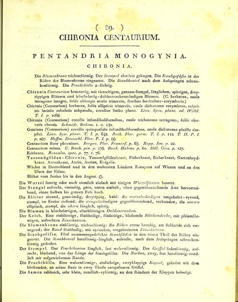 CH1R0NIA CENTAURIUM. PENTANDGIA MONOGYNIA. C H I R O N I A. Die Blumenkrone trichterförmig. Der Stempel abwärts gebogen. Die Staubgefäfse in der Röhre der Blumenkrone eingesetzt. Die Staubbeutel nach dem Aufspringen schrau- benförmig. Die Fruchthülle 2-fächrig. Chironia Centaurium krautartig, mit vierseitigem, ganzem Stengel, länglichen, spitzigen, drey- rippigen Blättern und büschelartig-doldentraubenständigen Blumen. (C. herbacea, caule tetragono integro, foliis oblongis acutis trinerviis, floribus fasciculato-corymbosis.) Chironia (Centaurium) herbacea, foliis ellipticis trinerviis, caule dichotomo corymboso, calyci- nis laciniis subulatis subpatulis, corollae limbo plano. Idnn. Spec. plant, ed. Willi. T. I. p. 1068. Chironia (Centaurium) corollis infundibuliformibus, caule trichotomo tetragono, foliis obo- vatis obtusis. Schmidt. Bohem. 1. n. 130. Gentiana (Centaurium) corollis quinquefidis infundibuliformibus, caule dichotomo pislillo sim- plici. Linn. Syst, plant. T. I. p. 642. Roth. Flor. gertn. T. I. p. 112. T. II. P. L p. 287. Hojfm. Deutschi. Flor. P. I. p. 88- Centaurium flore phoeniceo. Bergen. Flor. Francof. p. 63. Rnpp. Jen. p. 22. Centaurium minus. C. Bauh. pin. p. 278. Buxb. Halens, p. 60. Dill. Gies. p. 127. Erithraea. Renealm. spec. p. 77. t. 76. Tausendgiilden - ChIronie, Tausendgüldenkraut, Fieberkraut, Bieberkraut, Gartenheyd- kraut, Aurenkraut, Aurin, Aurian, Erdgalle. Wächst in Deutschland und in den mehresten Ländern Europens auf Wiesen und an den Ufern der Flüsse. Blühet vom Junius bis in den August. ©• Die Wurzel faserig oder auch ziemlich einfach mit einigen Wurzelfasern besetzt. Der Stengel aufrecht, vierseitig, ganz, unten einfach, oben gegenüberstehende Äste hervortrei- bend, einen halben bis ganzen Fuls hoch. Die Blätter sitzend, ganzrändig, dreyrippig, kahl: die wurzelständigen umgekehrt - eyrund, stumpf, im Kreise stehend; die stengelständigen gegenüberstehend, verbunden, die untern elliptisch, stumpf, die obern länglich, spitzig. Die Blumen in büschelartigen, afterblättrigen Doldentrauben. Der Kelch. Eine einblättrige, fünftheilige, fünfseitige, bleibende Bliithendecke, mit pfriemför- migen, aufrechten Einschnitten. Die Blumenkrone einblättrig, trieblerförmig: die Röhre etwas bauchig, am Schlunde sich ver- engend; der Rand fünftheilig, mit eyrunden, ausgebreiteten Einschnitten. Die Staubgefäfse. Fünf zusammengedrückte Staubfäden in den obern Theil der Röhre ein- gesetzt. Die Staubbeutel herzförmig-länglich, aufrecht, nach dem Äufspringen schrauben- förmig ge dreh et. Der Stempel. Der Fruchtknoten länglich, fast walzenförmig. Der Griffel fadenförmig, auf- recht, bleibend, von der Länge der Staubgefäfse. Die Narben, zwey, fast herzförmig-rund- lich mit aufgetriebenem Rande. Die Fruchthülle. Eine walzenförmige, einfächrige, zweyklappige Kapsel, gekrönt mit dem bleibenden, an seiner Basis in zwey Theile zerspaltenen Griffel. Die Samen zahlreich, sehr klein, rundlich-eyförmig, an den Rändern der Klappen befestigt.