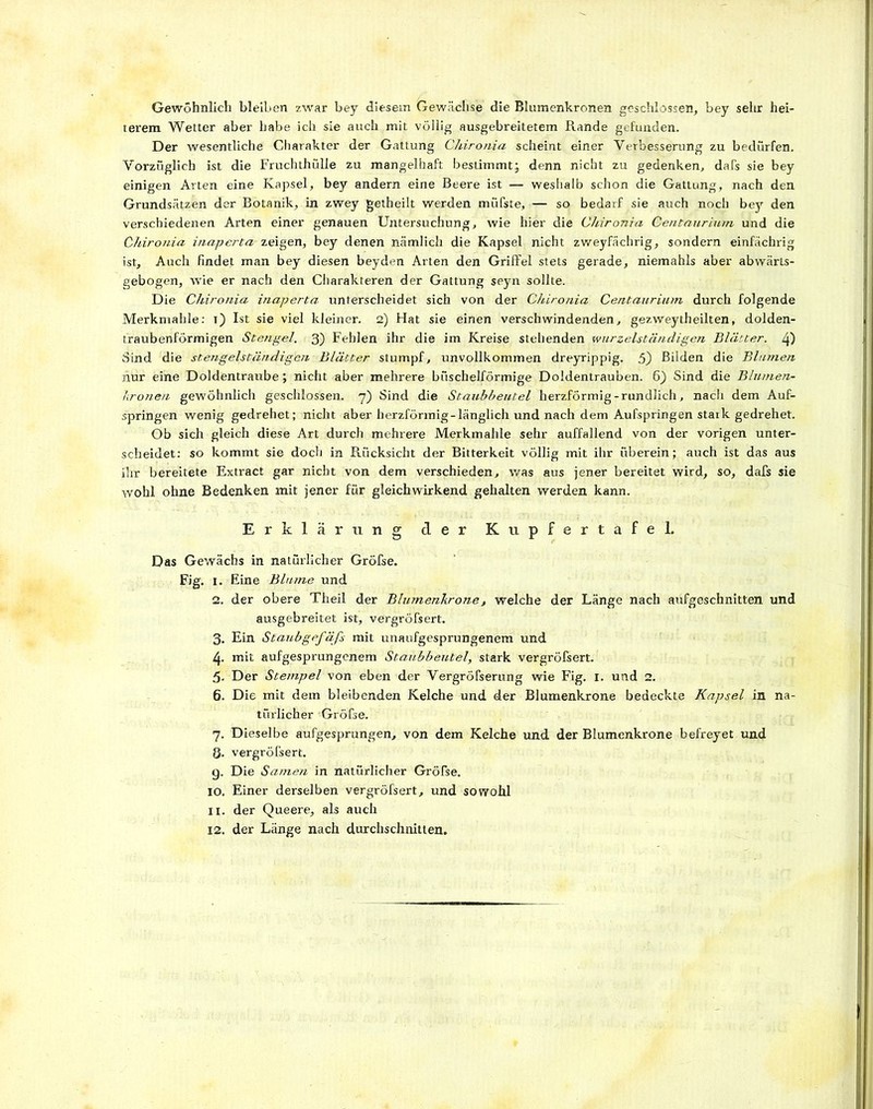 Gewöhnlich bleiben zwar bey diesem Gewächse die Blumenkronen geschlossen, bey sehr hei- terem Wetter aber habe ich sie auch mit völlig ausgebreitetem Rande gefunden. Der wesentliche Charakter der Gattung Chironia scheint einer Verbesserung zu bedürfen. Vorzüglich ist die Fruchthülle zu mangelhaft bestimmt; denn nicht zu gedenken, dafs sie bey einigen Arten eine Kapsel, bey andern eine Beere ist — weshalb schon die Gattung, nach den Grundsätzen der Botanik, in zwey getheilt werden müfste, — so bedarf sie auch noch bey den verschiedenen Arten einer genauen Untersuchung, wie hier die Chironia Centaurium und die Chironia inaperta zeigen, bey denen nämlich die Kapsel nicht zweyfächrig, sondern einfächrig ist. Auch findet man bey diesen beyden Arten den Griffel stets gerade, niemahls aber abwärts- gebogen, wie er nach den Charakteren der Gattung seyn sollte. Die Chironia inaperta unterscheidet sich von der Chironia Centaurium durch folgende Merkmahle: x) Ist sie viel kleiner. 2) Hat sie einen verschwindenden, gezweytheilten, dolden- traubenförmigen Stengel. 3) Fehlen ihr die im Kreise stehenden wurzelständigen Blätter. 4) Sind die stengelständigen Blätter stumpf, imvollkommen dreyrippig. 5) Bilden die Blumen nur eine Doldentraube; nicht aber mehrere büschelförmige Doldentrauben. 6} Sind die Blumen- lironen gewöhnlich geschlossen. 7) Sind die Staubbeutel herzförmig-rundlich, nach dem Auf- springen wenig gedrehet; nicht aber herzförmig-länglich und nach dem Aufspringen stark gedrehet. Ob sich gleich diese Art durch mehrere Merkmahle sehr auffallend von der vorigen unter- scheidet: so kommt sie doch in Rücksicht der Bitterkeit völlig mit ihr überein; auch ist das aus ihr bereitete Extract gar nicht von dem verschieden, was aus jener bereitet wird, so, dafs sie wohl ohne Bedenken mit jener für gleichwirkend gehalten werden kann. Erklärung der Kupfertafel. Das Gewächs in natürlicher Gröfse. Fig. I. Eine Blume und 2. der obere Theil der Blumenkrone, welche der Länge nach aufgeschnitten und ausgebreitet ist, vergröfsert. 3. Ein Staubgefäß mit unaufgesprungenem und 4. mit aufgesprungenem Staubbeutel, stark vergröfsert. 5. Der Stempel von eben der Vergrößerung wie Fig. 1. und 2. 6. Die mit dem bleibenden Kelche und der Blumenkrone bedeckte Kapsel in na- türlicher Gröfse. 7. Dieselbe aufgesprungen, von dem Kelche und der Blumenkrone befreyet und 8. vergröfsert. g. Die Samen in natürlicher Gröfse. 10. Einer derselben vergröfsert, und sowohl 11. der Queere, als auch