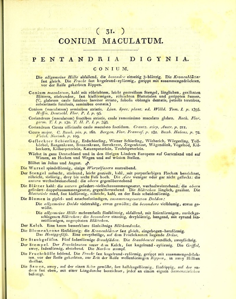 CONIUM MACULATUM. J' PENTANDRIA DIGYNIA. CONIUM. Die allgemeine Hülle abfallend, die besondre einseitig 3-blättrig. Die Kronenblatter fast gleich. Die Frucht fast kugelrund-eyförmig, gerippt mit zusammengedruckten, vor der Reife gekerbten Rippen. Coniura maculatum, kahl mit röhricbtem, leicht gestreiftem Stengel, länglichen, gezähnten Blättern, stielrunden, fast kielförmigen, röhrichten Blattstielen und gerippten Samen. (C. glabrum caule fistuloso laeviter striato, foliolis oblongis dentatis, petioiis teretibus, subcarinatis fistulosis, seminibus costatis.) Conium (maculatum) seminibus striatis. Linn. Spec. plant, ed. Willd. Tom. I. p. 1395. Hoffm. Deutschi. Flor. P. I. p. g5. Coriandrujn (maculatum) fructibus striatis, caule ramosissimo maculato glabro. Roth. Flor, germ. T. I. p. 130. T. II. P. I. p. 348. Coriandrum Cicuta offlcinalis caule maculato foetidum. Crantz, stirp, Austr. p. sn. Cicuta major. C. Bauh. pin. p. 160. Bergen. Flor. Francof. p. 182. Buxb. Halens, p. 72. Holck. Noritnb. p. IOg. Gefleckter Schierling, Erdschierling, Wiener Schierling, Wütherich, Würgerling, Toll- körbel. Bangenkraut, Bonzenkraut, Berstkraut, Ziegenkraut, Wägendünk, Vogeltod, Käl- berkern, Kälberpeterlein, Katzenpeterlein, Teufelspeterlein. Wächst in ganz Deutschland und in den übrigen Ländern Europens auf Gartenland und auf Wiesen, an Hecken und Wegen und auf wüsten Stellen. Blühet im Julius und August, Die Wurzel spindelförmig, einige Wurzelfasern austreibend. Der Stengel aufrecht, stielrund, leicht gestreift, kahl, .mit purpurfarbigen Flecken bezeichnet, röhricht, vielästig, drey bis sechs Fuls hoch. Die Aste weniger oder gar nicht gefleckt: die untern wechselweisstehend: die obern gegenüberstehend Die Blätter kahl: die untern gefiedert-vielfachzusammengesetzt, wechselweisstehend; die obern fefiedert- doppeltzusammengesetzt, gegenüberstehend Die Blättchen länglich, gezähnt. Die Mattstiele rund, fast kielförmig, röhricht, kahl, an der Basis scheidenförmig. Die Blumen in gipfel- und astachselständigen, zusammengesetzten Dolden: Die allgemeine Dolde vielstrahlig, etwas gewölbt; die besondere vielblumig, etwas ge- wölbt. Die allgemeine Hülle mehrentheils fünfblättrig, abfallend, mit linienförmigen, zurückge- schlagenen Blättchen; die besondere einseitig, dreyblättrig, hangend, mit eyrund lan- zettförmigen, zugespitzten Blättchen. Der Kelch. Eine kaum bemerkbare fünfzähniga Blüthendecke. Die Blumenkrone fünfblättrig; die Kronenblätter fast gleich, eingebogen-herzförmig. Das Honiggefäfs. Eine zweytheilige, auf dem Fruchtknoten liegende Drüse. Die S t aubgefäfse. Fünf fadenförmige Staubfäden. Die Staubbeutel rundlich, zweyfächrig. Der Stempel. Der Fruchtknoten unter dem Kelch, fast kugelrund - eyförmig. Die Griffel, zwey, fadenförmig, abstehend, Die Narben stumpf. Die Fruchthülle fehlend. Die Frucht fast kugelrund-eyförmig, gerippt mit zusammengedrück- ten, vor der Reife gekerbten, zur Zeit der Reife wellenförmigen Rippenin zwey Hälften th eil bar. Die Samen, zwey, auf der einen Seite gewölbt, fast halbkugelförmig, fünfrippig, auf der an- dern fast eben, mit einer Längsfurclie bezeichnet, jeder an einem eignen Samenstielchen befestigt.