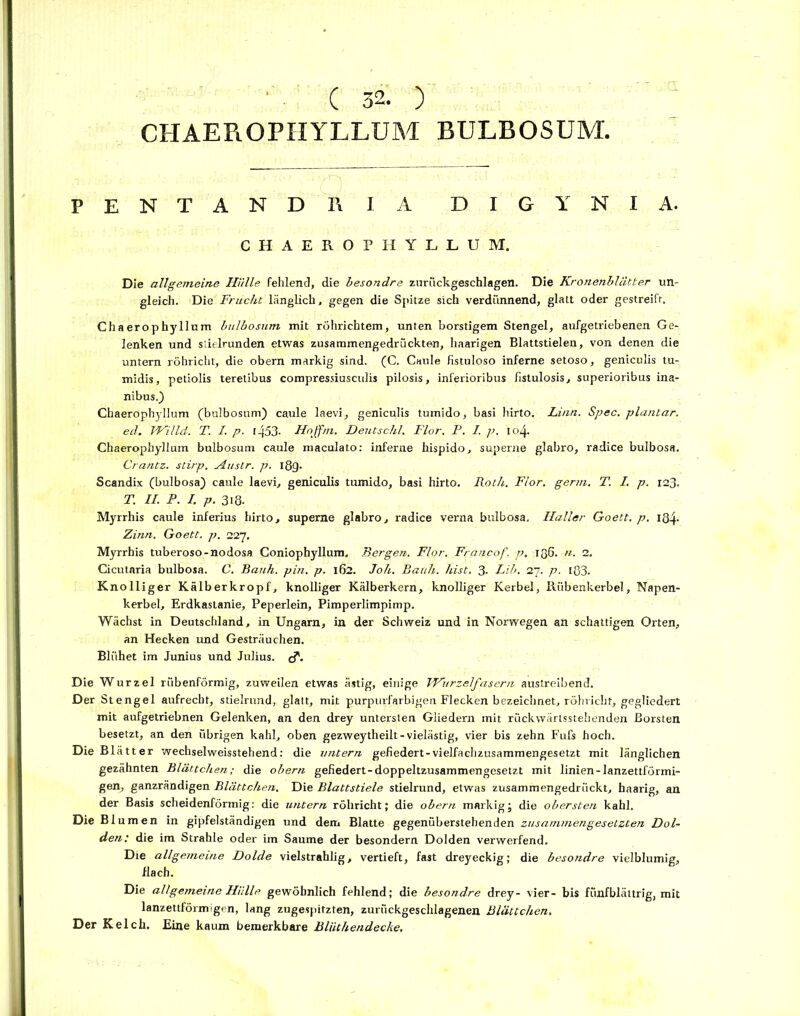 CHAEROPHYLLUM BULBOSUM. PENTANDHJ A DIGYNIA. CHAEROPHYLLUM. Die allgemeine Hülle fehlend, die besondre zurückgeschlagen. Die Kronenblätter un- gleich. Die Frucht länglich, gegen die Spitze sich verdünnend, glatt oder gestreift. Chaerophyllum bulbosum mit röhrichtem, unten borstigem Stengel, aufgetriebenen Ge- lenken und siielrunden etwas zusammengedrückten, haarigen Blattstielen, von denen die untern röhricht, die obern markig sind. (C. Caule Hstuloso inferne setoso, geniculis tu- midis, petiolis teretibus compressiusculis pilosis, inferioribus fistulosis, superioribus ina- nibus.) Chaerophyllum (bulbosum) caule laevi, geniculis tumido, basi hirto. Lina. Spec. plantar. ed. Willd. T. I. p. l453- Hoffm. Deutschi. Flor. P. I. p. 104. Chaerophyllum bulbosum caule maculato: inferne hispido, superne glabro, radice bulbosa. Crantz, stirp. Austr. p. ißg. Scandix (bulbosa) caule laevi, geniculis tumido, basi hirto. Roth. Flor. germ. T. I. p. 123. T. II. P. I. p. 3i8- Myrrhis caule inferius hirto, superne glabro, radice verna bulbosa. Haller Goett. p. Iß4- Zinn. Goett. p. 227. Myrrhis tuberoso-nodosa Coniophyllum. Bergen. Flor. Francof. p. 136. n. 2. Cicutnria bulbosa. C. Bank. pin. p. 162. Joh. Banh. hist. 3. Lib. 27. p. i83. Knolliger Kälberkropf, knolliger Kälberkern, knolliger Kerbel, Rübenkerbel, Napen- kerbel, Erdkastanie, Peperlein, Pimperlimpimp. Wächst in Deutschland, in Ungarn, in der Schweiz und in Norwegen an schattigen Orten, an Hecken und Gesträuchen. Blühet im Junius und Julius. cT. Die Wurzel rübenförmig, zuweilen etwas ästig, einige Wurzelfasern austreibend. Der Stengel aufrecht, stielrund, glatt, mit purpurfarbigen Flecken bezeichnet, röhricht, gegliedert mit aufgetriebnen Gelenken, an den drey untersten Gliedern mit rückwärtsstehenden Borsten besetzt, an den übrigen kahl, oben gezweytheilt-vielästig, vier bis zehn Fufs hoch. Die Blätter Wechsel weisstehend: die untern gefiedert-vielfachzusammengesetzt mit länglichen gezähnten Blättchen; die obern gefiedert-doppeltzusammengesetzt mit linien-lanzettförmi- gen, ganzrändigen Blättchen. Die Blattstiele stielrund, etwas zusammengedrückt, haarig, an der Basis scheidenförmig: die untern röhricht; die obern markig; die obersten kahl. Die Blumen in gipfelständigen und dem Blatte gegenüberstehenden zusammengesetzten Dol- den: die im Strahle oder im Saume der besondern Dolden verwerfend. Die allgemeine Dolde vielstrahlig, vertieft, fast dreyeckig; die besondre vielblumig, flach. Die allgemeine Hülle gewöhnlich fehlend; die besondre drey- vier- bis fünfblättrig, mit lanzettförmigen, lang zugespitzten, zurückgeschlagenen Blättchen. Der Kelch. Eine kaum bemerkbare Blüthendecke.