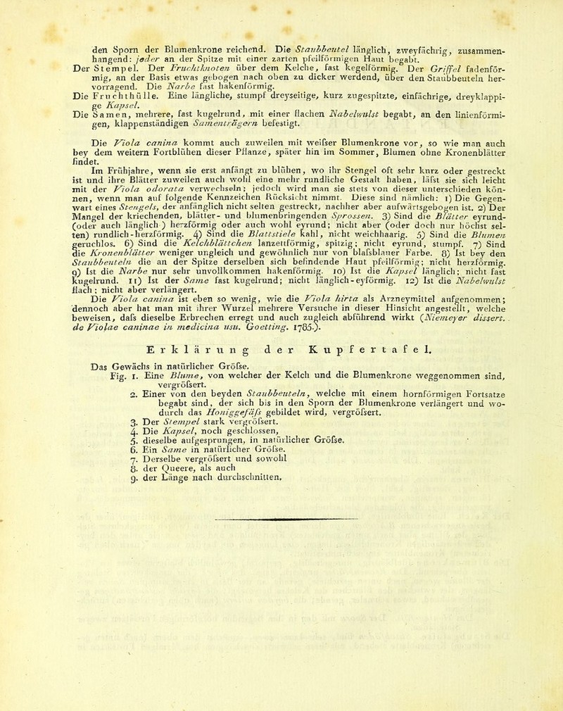 den Sporn der Blamenkrone reichend. Die Staubbeutel länglich, zweyfächrig, zusammen- hängend: jeder an der Spitze mit einer zarten pfeilförmigen Haut begabt. Der Stempel. Der Fruchtknoten über dem Kelche, fast kegelförmig. Der Griffel fadenför- mig, an der Basis etwas gebogen nach oben zu dicker werdend, über den Staubbeuteln her- vorragend. Die Narbe fast hakenförmig. Die Fruchthülle. Eine längliche, stumpf dreyseitige, kurz zugespitzte, einfächrige, dreyklappi- ge Kapsel. Die Samen, mehrere, fast kugelrund, mit einer flachen Nabelwnlst begabt, an den linienförmi- gen, klappenständigen Samenträgern befestigt. Die Viola canina kommt auch zuweilen mit weifser Blumenkrone vor, so wie man auch bey dem weitern Fortblühen dieser Pflanze, später hin im Sommer, Blumen ohne Kronenblätter findet. Im Frühjahre, wenn sie erst anfängt zu blühen, wo ihr Stengel oft sehr kurz oder gestreckt ist und ihre Blätter zuweilen auch wohl eine mehr rundliche Gestalt haben, läfst sie sich leicht mit der Viola odorata verwechseln; jedoch wird man sie stets von dieser unterschieden kön- nen, wenn man auf folgende Kennzeichen Rücksicht nimmt. Diese sind nämlich: i) Die Gegen- wart eines Stengels, der anfänglich nicht selten gestreckt, nachher aber aufwärtsgebogen ist. 2) Der Mangel der kriechenden, blätter- und blumenbringenden Sprossen. 3) Sind die Blätter eyrund- (oder auch länglich ) herzförmig oder auch wohl eyrund; nicht aber (oder docfl nur höchst sel- ten) rundlich-herzförmig. 4) Sind die Blattstiele kahl, nicht weichhaarig. 5) Sind die Blumen geruchlos. 6) Sind die Kelchblättcheti lanzettförmig, spitzig; nicht eyrund, stumpf. 7) Sind die Kronenblätter weniger ungleich und gewöhnlich nur von blafsblauer Farbe. 8) Ist bey den Staubbeuteln die an der Spitze derselben sich befindende Haut pfeilförmig; nicht herzförmig, q) Ist die Narbe nur sehr unvollkommen hakenförmig. 10) Ist die Kapsel länglich; nicht fast kugelrund. 11) Ist der Same fast kugelrund; nicht länglich - eyförmig. 12) Ist die Nabelwulst flach ; nicht aber verlängert. Die Viola canina ist eben so wenig, wie die Viola hirta als Arzneymittel aufgenommen; dennoch aber hat man mit ihrer Wurzel mehrere Versuche in dieser Hinsicht angestellt, welche beweisen, dafs dieselbe Erbrechen erregt und auch zugleich abführend wirkt (Niemeyer dissert. de Violae caninae in medicina usu. Goetting. iyööO- Erklärung der Kupfertafel. Das Gewächs in natürlicher Gröfse. Fig. 1. Eine Blume, von welcher der Kelch und die Blumenkrone weggenommen sind, vergröfsert. 2. Einer von den beyden Staubbeuteln, welche mit einem hornförmigen Fortsatze begabt sind, der sich bis in den Sporn der Blumenkrone verlängert und wo- durch das Honig gefäfs gebildet wird, vergröfsert. 3. Der Stempel stark vergröfsert. 4. Die Kapsel, noch geschlossen, 5. dieselbe aufgesprungen, in natürlicher Gröfse. 6. Ein Same in natürlicher Grölse. 7. Derselbe vergröfsert und sowohl 8- der Queere, als auch