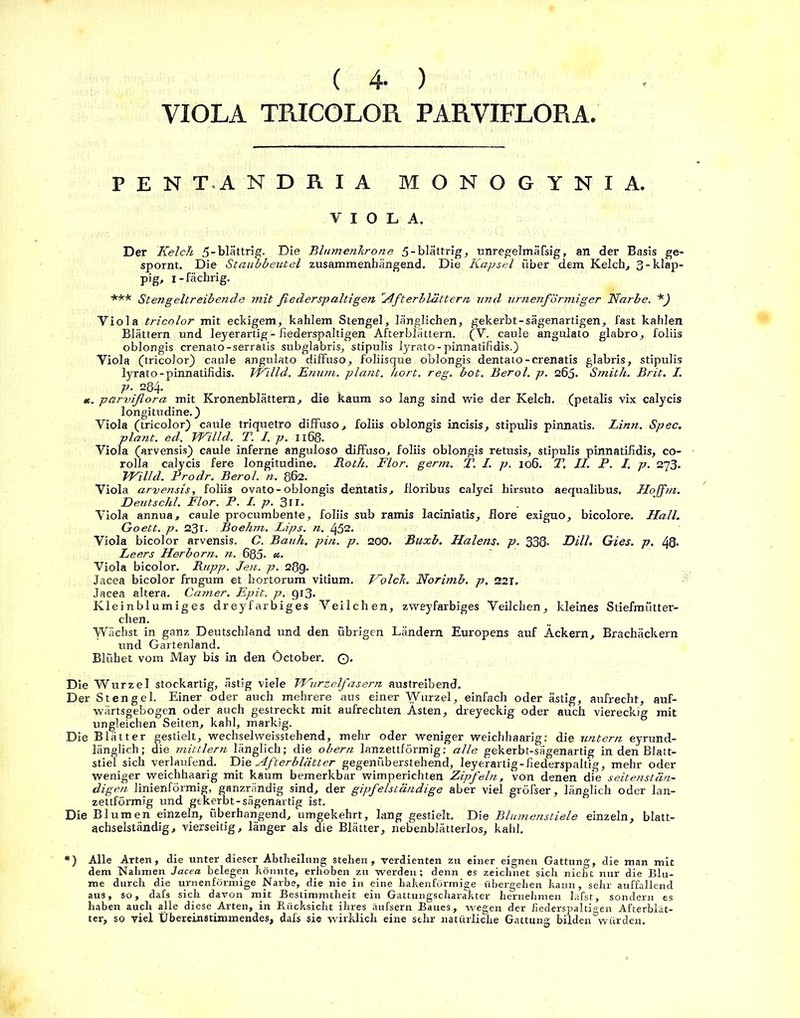 ( 4- ) VIOLA TRICOLOR PARVIFLORA, PENTANDRIA MONOGYNIA. VIOLA. Der Kelch 5-blättrig. Die Blumenhrone 5-blättrig, unregelmäßig, an der Basis ge- spornt. Die Staubbeutel zusammenhängend. Die Kapsel über dem Kelch, 3-klap- pig, i-fächrig. *** Stengeltreibende mit fiederspaltigen Afterblattern und urnenförmiger Narbe. *) Viola tricolor mit eckigem, kahlem Stengel, länglichen, gekerbt-sägenartigen, fast kahlen Blättern und leyerartig - fiederspaltigen Afterblättern. (V. caule angulato glabro, foliis oblongis crenato-serratis subglabris, stipulis lyrato-pinnatifidis.) Viola (tricolor) caule angulato diffuso, foliisque oblongis dentato-crenatis glabris, stipulis lyrato-pinnatifidis. Jrilld. Enum. plant, hört. reg. bot. Berol. p. 265. Smith. Brit. I. P• 284- «. parviflora mit Kronenblättern, die kaum so lang sind wie der Kelch, (petalis vix calycis longitudine.) Viola (tricolor) caule triquetro diffuso, foliis oblongis incisis, stipulis pinnatis. Linn. Spec. plant, ed. Willd. T. I. p. 1168. Viola (arvensis) caule inferne anguloso diffuso, foliis oblongis retusis, stipulis pinnatifidis, co- rolla calycis fere longitudine. Roth. Flor. germ. T, I. p. 106. T. II. P. I. p. 273. Willd. Prodr. Berol. n. 862. Viola arvensis, foliis ovato-oblongis dentatis, fforibus calyci hirsuto aequalibus. Hojfm. Deutschi. Flor. P. I. p. 3n. Viola annua, caule procumbente, foliis sub ramis laciniatis. Höre exiguo, bicolore. Hall. Goett. p. 231. Boehm. Lips. n. 452. Viola bicolor arvensis. C. Bauh. pin. p. 200. Buxb. Halens, p. 338- Dill. Gies. p. 48. Leers Herborn. n. 685- «■ Viola bicolor. Rupp. Jen. p. 28g. Jacea bicolor frugum et hortorum vitium. Kolch. Norimb. p. 221. Jacea altera. Camer, Epit. p. gi3. Kleinblumiges dreyfarbiges Veilchen, zweyfarbiges Veilchen, kleines Stiefmütter- chen. Wächst in ganz Deutschland und den übrigen Ländern Europens auf Äckern, Brachäckern und Gartenland. Blühet vom May bis in den Öctober. ©■ Die Wurzel stockartig, ästig viele Wurzelfasern austreibend. Der Stengel. Einer oder auch mehrere aus einer Wurzel, einfach oder ästig, aufrecht, auf- wärtsgebogen oder auch gestreckt mit aufrechten Ästen, dreyeckig oder auch viereckig mit ungleichen Seiten, kahl, markig. Die Blätter gestielt, wechselweisstehend, mehr oder weniger weichhaarig: die untern eyrund- länglich; die mittlern länglich; die obern lanzettförmig: alle gekerbt-sägenartig in den Blatt- stiel sich verlaufend. Die Afterblätter gegenüberstehend, leyerartig-fiederspaltig, mehr oder weniger weichhaarig mit kaum bemerkbar wimperichten Zipfeln, von denen die seitenstän- digen linienförmig, ganzrändig sind, der gipfelständige aber viel gröfser, länglich oder lan- zettförmig und gekerbt-sägenartig ist. Die Blumen einzeln, überhangend, umgekehrt, lang gestielt. Die Blumenstiele einzeln, blatt- achselständig, vierseitig, länger als die Blätter, nebenblätterlos, kahl. •) Alle Arten, die unter dieser Abtlieilung stehen, verdienten zu einer eignen Gattung, die man mit dem Nahmen Jacea belegen könnte, erhoben zu werden; denn es zeichnet sich nicht nur die Blu- me durch die urnenförmige Narbe, die nie in eine hakenförmige übergehen kann, sehr auffallend aus, so, dafs sich davon mit Bestimmtheit ein Gattungscharakter hernehmen läfst, sondern es haben auch alle diese Arten, in Rücksicht ihres äufsern Baues, wegen der hederspalti°en Afterblät- ter, so viel Übereinstimmendes, dafs sie wirklich eine sehr natürliche Gattung bildenÖwürden.