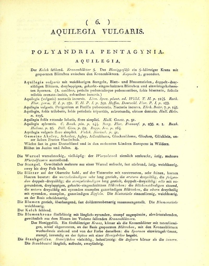 AQUILEGIA VULGARIS. POLYANDKIA TENTAGYNIA. AQUILEGIA, Der Kelch fehlend. Kronenblätter 5. Das Honiggefäfs ein 5-blättriger Kranz mit gespornten Blättchen zwischen den Kronenblättera. Kapseln 5, gesondert. Aquilegia vulgaris mit weichharigen Stengeln, Blatt- und Blumenstielen, doppelt-drey- zähligen Blättern, dreylappigen, gekerbt-eingeschnittnen Blättchen und einwärtsgekrfimm- ten Spornen. (A. caulibus, petiolis pedunculisque pubescentibus, foliis biternatis, foliolis trilobis crenato-incisis, calcaribus incurvisQ Aquilegia (vulgaris) nectariis incurvis. Linn. Spec. plant, ed. Willd. T. II. p. 1245- Roth. Flor, ger/n. T. I. p. 231. T. II. P. I. p. 592. Hoffm. Deutschi. Flor. P. I. p. iß3- Aquilegia vulgaris. Perigonium et Pistilla pubescenlia. Nectaria incurva. Ehrh. Beitr. 7. p. i45- Aquilegia, foliis trilobatis, lobis petiolatis tripartitis, subrotundis, obtuse dentatis. Hall. Helv. 71. Iig5. Aquilegia foliis rotunde lobatis, flore simplici. Hall. Goett. p. gi. Aquilegia sylvestris. C. Bauh. pin. p. r44- Berg. Flor. Francof. p. 238- ». I. Buxb. Halens, p. 25. Dill. Gies. p. ß2. Rupp. Jen. p. 164. Aquilegia vulgaris flore simplici. Holck. Norimb. p. 4!• Gemeine Akeley, Ackerley, Agley, Adlersblume, Glockenblume, Glocken, Glöcklein, un- ser lieben Frauen Handschuh. Wächst fast in ganz Deutschland und in den mehresten Ländern Europens in Wäldern. Blühet im Junius und Julius. 2J.. Die Wurzel wurzelstockig, vielköpfig: der WurzelstocJt ziemlich senkreckt, ästig, mehrere Wurzelfasern austreibend. Der Stengel. Gewöhnlich mehrere aus einer Wurzel aufrecht, fast stielrund, ästig, weichhaarig, zwey bis drey Fufs hoch. Die Blätter auf der Oberseite kahl, auf der Unterseite mit zerstreueten, sehr feinen, kurzen Haaren besetzt: die wurzelständigen sehr lang gestielt, die erstem dreyzählig, die folgen- den doppelt-dreyzählig; die stengelständigen lang gestielt, doppelt-dreyzählig: alle mit zu- gerundeten, dreylappigen, gekerbt-eingeschnittnen Blättchen; die bliithenständigen sitzend, die untern dreyzählig mit eyrunden stumpfen ganzrändigen Blättchen, die obern dreytheilig mit eyrunden, stumpfen, ganzrändigen Zipfeln. Die Blattstiele rinnenförmig, weichhaarig, an der Basis scheidenartig. Die Blumen gestielt, überhangend, fast doldentraubenartig zusammengesteilt. Die Blumenstiele weichhaarig. Der Kelch fehlend. Die Blumenkrone fünfblättrig mit länglich-eyrunden, stumpf zugespitzten, abwärtsstehenden, gewöhnlich aus dem Blauen ins Violette fallenden Kronenblättern. Das Honiggefäfs. Ein fünfblättriger Kranz, kürzer als die Kronenblätter mit tutenförmi- gen, schief abgestutzten, an der Basis gespornten Blättchen, mit den Kronenblättern wechselweis stehend und von der Farbe derselben: die Spornen einwärtsgekrümmt, stumpf, inwendig an der Spitze mit einer Honigdrüse begabt. Die Staubgefäfse. Staubfäden vielzählig, fadenförmig: die äufsern kürzer als die innern. Die Staubbeutel länglich, aufrecht, zweyfächrig.