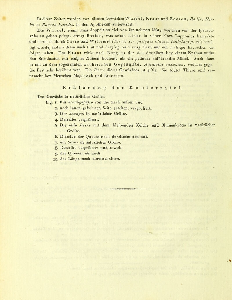 In altern Zeiten wurden von diesem Gewächse Wurzel, Kraut und Beeren, Radix, Her- ba et Baccae Paridis, in den Apotheken aufbewahrt. Die Wurzel, wenn man doppelt so viel von ihr nehmen läßt, wie man von der Ipecacu- anha zu geben pflegt, erregt Brechen, was schon Linne in seiner Flora Lapponica bemerkte und hernach durch Coste und Willemet (Essays sur quelques plantes indigenes p. 12.) bestä- tigt wurde, indem diese nach fünf und dreyfsig bis vierzig Gran nur ein mäßiges Erbrechen er- folgen sahen. Das Kraut wirkt nach Bergius der sich desselben bey einem Knaben wider den Stickhusten mit einigen Nutzen bediente als ein gelindes abführendes Mittel. Auch kam es mit zu dem sogenannten sächsischen Gegengifte, Antidotus saxonica, welches gege. die Pest sehr berühmt war. Die Beere dieses Gewächses ist giftig. Sie tödtet Thiere und ver- ursacht bey Menschen Magenweh und Erbrechen. Erklärung der Kupfertafel. Das Gewächs in natürlicher Gröfse. Fig. I. Ein Staubgefafse von der nach außen und 2. nach innen gekehrten Seite gesehen, vergröfsert. 3. Der Stempel in natürlicher Gröfse. 4. Derselbe vergröfsert. 5. Die reife Beere mit dem bleibenden Kelche und Blumenkrone in natürlicher Gröfse. 6. Dieselbe der Queere nach durchschnitten und 7. ein Same in natürlicher Gröfse. ß. Derselbe vergröfsert und sowohl g. der Queere, als auch