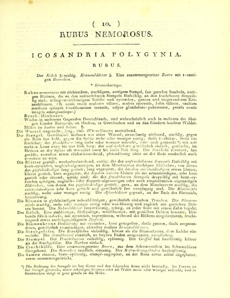 ( 10. ) R.UBU3 NEMOROSUS, ICOSANDRIA POL.YGYNIA. R U B U S. Der Kelch 5-spaltig. Kronenblätter 5. Eine zusammengesetzte Beere mit I-sämi- gen Beerchen. * Strauchartige. Rubus nemorosus mit stielrundem, stachligem, zottigem Stengel, fast geraden Stacheln, zotti- gen Blättern, die an den unfruchtbaren Stengeln fünfzählig, an den fruchtbaren dreyzäh- lig sind, drüsig-weichhaarigem Kelche und eyrunden, ganzen und ausgerandeten Kro- nenblättern. (R. caule tereti aculeato villoso, aculeis subrectis, foliis villosis, caulium sterilium quinatis fructificantium ternatis, calyce glanduloso-pubescente, petalis ovatis integris emarginatisque.) Busch - Himbeere. Wächst in mehreren Gegenden Deutschlands, und wahrscheinlich auch in mehrern der übri- gen Länder Europens, an Hecken, in Gesträuchen und an den Bändern feuchter Wälder. Blühet im Junius und Julius, t?. Die Wurzel wagerecht, ästig, viele Wurzelfasern austreibend. Der Stengel. Gewöhnlich mehrere aus einer Wurzel, strauchartig stielrund, stachlig, gegen die Basis fast kahl, gegen die Spitze mehr oder weniger zottig, theils fruchtbar, theils un- fruchtbar: der fruchtbare ästig mehr oder weniger aufrecht, oder auch gestreckt*) mit auf- rechten Ästen zwey bis vier Fufs lang; der unfruchtbare gewöhnlich einfach, gestreckt, im Herbste an der Spitze oft wurzelnd zwey bis sechs Fufs lang. Die Stacheln zerstreut, fast gerade, zuweilen etwas rückwärtsstehend, pfriemförmig ohne an der Basis sonderlich stark erweitert zu seyn. Die Blätter gestielt, wechselwelsstehend, zottig: die des unfruchtbaren Stengels fünfzählig mit breit-eyrunden, ungleich-sägenartigen, an dem Mittelnerven stachligen Blättchen, von denen das gipfelständige' lang gestielt, lang zugespitzt, die beyden seitenständigen etwas kleiner, kürzer gestielt, kurz zugespitzt, die beyden untern kleiner als die seitensländigen, sehr kurz gestielt oder sitzend, spitzig sind; die des fruchtbaren Stengels dreyzählig mit breit-ey- runden spitzigen, ungleich- oder doppeit-sägenartigen oder auch eingeschnitten-sägenartigen Blättchen, von denen das gipfelständige gestielt, ganz, an dem Mittelnerven stachlig, die seitenständigen sehr kurz gezielt und gewöhnlich fast zweylappig sind. Die Blattstiele stachlig, mehr oder weniger zottig. Die Afterblätter gepaart, an der Basis des Blattstiels, linienförmig. Die Blumen in gipfelständigeri nebenblättrigen, gewöhnlich einfachen Trauben. Die iBlumen- stiele stachlig, mehr oder weniger zottig oder weichhaarig und zugleich mit gestielten Drü- sen besetzt. Die Nebenblätter lanzettförmig, spitzig, an jeder Seite mit einem Zahn begabt. Der Kelch. Eine einblättrige, fiinfspaltige, weichhaarige, mit gestielten Drüsen besetzte, blei- bende Blüthendecke, mit eyrunden, zugespitzten, während des Blühens ausgebreiteten, frucht- tragend etwas zurückgeschlagenen Zipfeln. Die Blurnenkrone fünfblättrig mit eyrunden, kurz genagelten, theils ganzen, theils ausgeran- deten, gewöhnlich rosenfarbigen, zuweilen weilsen Kronenblättern. Die Staubgefäfse. Die Staubfäden vielzählig, kürzer als die Blumenkrone, dem Kelche ein- verieibt. Die Staubbeutel rundlich, an beyden Enden ausgerandet, zweyfäcbrig. Der Stempel. Der Fruchtknoten vielzählig, eyförmig. Der Griffel fast haarförmig kürzer als die Staubgefäfse. Die Narben einfach. Die Fruchthülle. Eine zusammengesetzte Beere, aus dem Schwarzrothen ins Schwarzblaue übergehend. Die Beerchen rundlich, einsamig. Der Befruchtungsboden keulenförmig. Die Samen einzeln, breit-eyförmig, stumpf-zugespitzt, an der Basis etwas schief abgeplattet, etwas zusammengedrückt. *) Die Richtung des Stengels ist bey dieser und den folgenden Arten nicht beständig. Im Freyen ist der Stengel gestreckt, unter schattigen Bäumen oder im Walde mehr oder weniger“ aufrecht, und in Gesträuchen steigt er ganz gerade in die Höhe.