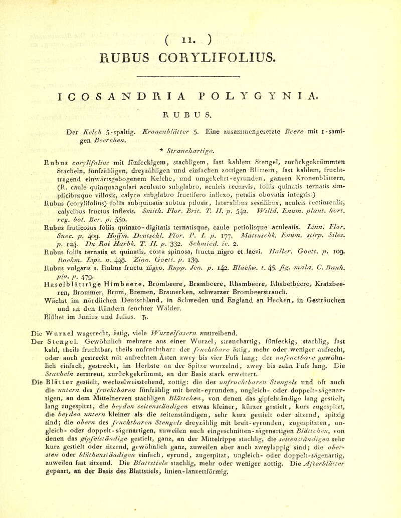 RUBUS CORYLIFOLIUS, ICOSANDRIA POLYGYNIA. RUBUS. Der Kelch 5-spaltig. Kronenblätter 5. Eine zusammengesetzte Beere mit i-sämi- gen Beerchen. * Strauchartige. Rubus corylifolius mit fünfeckigem, stachligem, fast kahlem Stengel, zurückgekrümmten Stacheln, fünfzähligen, dreyzähligen und einfachen zottigen Blättern, fast kahlem, frucht- tragend einwärtsgebogenem Kelche, und umgekehrt-eyrunden, ganzen Kronenblättern. (R. caule quinquangulari aculeato subglabro, aculeis recurvis, foliis quinatis ternatis sim- plicibusque villosis, calyce subglabro fructifero inflexo, petalis obovatis integris.) Rubus (corylifolius) foliis subquinatis subtus pilosis, lateralibus sessilibus, aculeis rectiusculis, calycibus fructus inflexis. Smith. Flor. Brit. T. II. p. 542. Willd. Enum. plant, hört, reg. bot. Ber. p. 55o. Rubus frulicosus foliis quinato-digitatis ternatisque, caule petiolisque -aculeatis. Linn. Flor, Suec. p. 40g. Hoffm. Deutschl. Flor. P. I. p. 177, Mattuschk. Enum. stirp. Siles. p. 124. Du Roi Harbk. T. II, p. 332. Schmied, ic. 2. Rubus foliis ternatis et quinatis, costa spinosa, fructu nigro et laevi. Haller. Goett. p. iog. Boehm. Lips. n. 448- Zinn. Goett. p. i3g. Rubus vulgaris s. Rubus fructu nigro. Paipp. Jen. p. lfyi. Blackw. t. 45. fig- mala, C. Bauh. pin. p. 47g. Haselblättrige Himbeere, Brombeere, Brambeere, Rhambeere, R.habetbeere, Kratzbee- ren, Brommer, Brum, Bremen, Brainerken, schwarzer Brombeerstrauch. Wächst im nördlichen Deutschland, in Schweden und England an Hecken, in Gesträuchen und an den Rändern feuchter Wälder. Blühet im Junius und Julius, fy Die Wurzel wagerecht, ästig, viele Wurzelfasern austreibend. Der Stengel. Gewöhnlich mehrere aus einer Wurzel, strauchartig, fünfeckig, stachlig, fast kahl, theils fruchtbar, theils unfruchtbar: der fruchtbare ästig, mehr oder weniger aufrecht, oder auch gestreckt mit aufrechten Asten zwey bis vier Fufs lang; der unfructbare gewöhn- lich einfach, gestreckt, im Herbste an der Spitze wurzelnd, zwey bis zehn Fufs lang. Die Stacheln zerstreut, zurückgekrümmt, an der Basis stark erweitert. Die Blätter gestielt, wechselweisstehend, zottig: die des unfruchtbaren Stengels und oft auch die untern des fruchtbaren fünfzählig mit breit-eyrunden, ungleich- oder doppelt-sägenar- tigen, an dem Mittelnerven stachligen Blättchen, von denen das gipfelständige lang gestielt, lang zugespitzt, die beyden seitenständigen etwas kleiner, kürzer gestielt, kurz zugespitzt, die beyden untern kleiner als die seitenständigen, sehr kurz gestielt oder sitzend, spitzig sind; die obern des fruchtbaren Stengels dreyzählig mit breit-eyrunden, zugespitzten, un- gleich- oder doppelt-sägenartigen, zuweilen auch eingeschnitten-sägenarligen Blättchen, von denen das gipfelständige gestielt, ganz, an der Mittelrippe stachlig, die seitenständigen sehr kurz gestielt oder sitzend, gewöhnlich ganz, zuweilen aber auch zweylappig sind; die ober- sten oder bliithenständigen einfach, eyrund, zugespitzt, ungleich- oder doppelt-sägenartig, zuweilen fast sitzend. Die Blattstiele stachlig, mehr oder weniger zottig. Die Zlfterblätter gepaart, an der Basis des Blattstiels, linien-lanzettförmig.