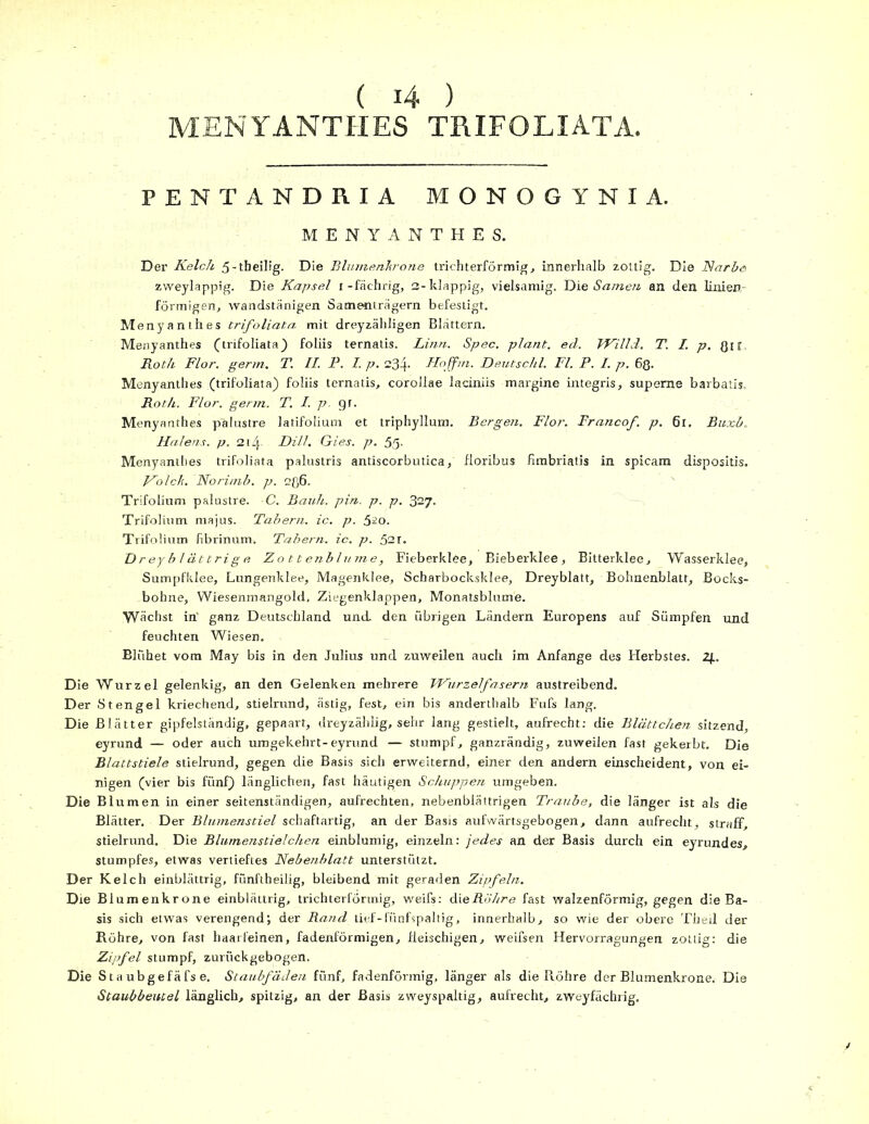MENYANTHES TRIFOLIATA. PENTANDRIA MONOGYNIA. MENYANTHES. Der Kelch 5-tbeiIig. Die Blumenkrone trichterförmige innerhalb zottig. Die Narbe zweylappig. Die Kapsel i-fächrig, 2-klappig, vielsamig. Die Samen an den linien- förmigen., wandstänigen Samenträgern befestigt. Menyanthes trifoliata mit dreyzähligen Blattern. Menyanthes (trifoliata) foliis ternatis. Linn. Spec. plant, ed. Willd. T. I p. Qir Roth Flor. germ. T. II. P. I. p. 234- Hoffm. Deutschi. Fl. P. I. p. 68. Menyanthes (trifoliata) foliis ternatis, corollae laciniis margine integris, supeme barbatis. Roth. Flor. germ. T. I. p. gr. Menyanthes palustre latifolium et triphyllum. Bergen. Flor. Francof. p. 6l. Buxb. Halens, p. 2 t 4- Dill. Gies. p. 55- Menyanthes trifoliata palustris antiscorbutica, floribus fimbriatis in spicam dispositis. Ho Ich. Norimb. p. 2ß6. Trifolium palustre. C. Bauh. pin. p. p. 327. Trifolium majus. Tabern. ic. p. 520. Trifolium fibrinum, Tabern. ic. p. 521. D r ey b 1 ät tri g e Zottenblume, Fieberklee, Bieberklee, Bitterklee, Wasserklee, Sumpfklee, Lungenklee, Magenklee, Scharbocksklee, Dreyblatt, Bohnenblatt, Bocks- bohne, Wiesenmangold, Ziegenklappen, Monatsblume. Wächst in' ganz Deutschland und. den übrigen Ländern Europens auf Sümpfen und feuchten Wiesen. Blühet vom May bis in den Julius und zuweilen auch im Anfänge des Herbstes. 2R Die Wurzel gelenkig, an den Gelenken mehrere VHurzelfasern austreibend. Der Stengel kriechend, stielrund, ästig, fest, ein bis anderthalb Fufs lang. Die Blätter gipfelständig, gepaart, dreyzählig, sehr lang gestielt, aufrecht: die Blättchen sitzend, eyrund — oder auch umgekehrt-eyrund — stumpf, ganzrändig, zuweilen fast gekerbt. Die Blattstiele stielrund, gegen die Basis sich erweiternd, einer den andern einscheident, von ei- nigen (vier bis fünf) länglichen, fast häutigen Schuppen umgeben. Die Blumen in einer seitenständigen, aufrechten, nebenbiättrigen Traube, die länger ist als die Blätter. Der Blumenstiel schaftartig, an der Basis aufwärtsgebogen, dann aufrecht, straff stielrund. Die Blumenstielchen einblumig, einzeln: jedes an der Basis durch ein eyrundes, stumpfes, etwas vertieftes Nebenblatt unterstützt. Der Kelch einblättrig, fünftheilig, bleibend mit geraden Zipfeln. Die Biumenkrone einblättrig, trichterförmig, weifs: die Rohre fast walzenförmig, gegen die Ba- sis sich etwas verengend; der Rand tief-fünfspaltig, innerhalb, so wie der obere Theil der Röhre, von fast haarfeinen, fadenförmigen, fleischigen, weifsen Hervorragungen zottig: die Zipfel stumpf, zurückgebogen. Die Sta ubgefäfs e. Staubfäden fünf, fadenförmig, länger als die Röhre der Blumenkrone. Die Staubbeutel länglich, spitzig, an der Basis zweyspaltig, aufrecht, zweyfächrig.