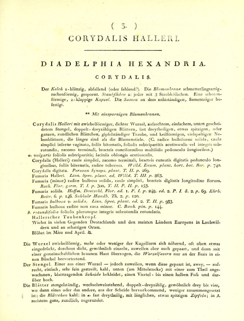 CORYDALIS HALLERI DIADELPHIA HEXANDRIA. CORYDALIS. Der Kelch 2-blättrig, abfallend (oder fehlend?). Die Blumenkrone schmetterlingsartig- rachenförmig, gespornt. Staubfäden 2: jeder mit 3 Staubkölbchen. Eine schoten- förmige, 2-klappige Kapsel. Die Samen an dem nahtständigen, Samenträger be- festigt. ** Mit einspornigen Blumenkronen. Cory dalis Halleri mit zwiebelförmiger, dichter Wurzel, aufrechtem, einfachem, unten geschei- detem Stengel, doppelt - dreyzähligen Blättern, fast dreytheiligen, etwas spitzigen, oder ganzen, rundlichen Blättchen, gipfelständiger Traube, und keilförmigen, vielspaltigen Ne- benblättern, die länger sind als die Blumenstiele. (C. radice bulbiformi solida, caule simplici inferne vaginato, foliis biternatis, foliolis subtripartitis acutiusculis vel integris sub- rotundis, racemo terminali, bracteis cuneiformibus multiiidis pedunculo longioribus.) ot. vulgaris foliolis subtripartitis}' laciniis oblongis acutiusculis. Corydalis (Halleri) caule simplici, racemo terminali, bracteis cuneatis digitatis pedunculo lon- gioribus, foliis biternatis, radice tuberosa. VPilld. Enum. plant. hört. bot. Ber. p. 740. Corydalis digitata. Persoon Synops. plant. T. II. p. 26g. Fumaria Halleri. Linn. Spec. plant, ed. IKilld. T. III. p. 863* Fumaria (minor) radice bulbosa solida, caule simplici, bracteis digitatis longitudine florum. Roth. Flor. germ. T. I. p. 300, T. II. P. II. p. l53- Fumaria solida. Hoffm. Deutschi. Flor. ed. 1. P. I. p. 248* ed. 2. P. I. S. 2. p. 6g. Ehrh. Beitr. 6. p. 146. Schkukr Handb. Th. 2. p. 120. Fumaria bulbosa y. solida. Linn. Spec. plant, ed. 2. T. II. p. g83. Fumaria bulbosa radice non cava minor. C. Bauh. pin. p. 144. ß. rotundifolia foliolis plerumque integris subrotundis rotundatis. Hallerscher Taubenkropf. Wächst in vielen Gegenden Deutschlands und den meisten Ländern Europens in Laubwäl- dern und an schattigen Orten. Blühet im März nndT April. 2J.. Die Wurzel zwiebelförmig, mehr oder weniger der Kugelform sich nähernd, oft oben etwas eingedrückt, durchaus dicht, gewöhnlich einzeln, zuweilen aber auch gepaart, und dann mit einer gemeinschaftlichen braunen Haut überzogen, die Wurzelfasern nur an der Basis in ei- nen Büschel hervortretend. Der Stengel. Einer aus einer Wurzel — jedoch zuweilen, wenn diese gepaart ist, zwey, — auf- recht, einfach, sehr fein gestreift, kahl, unten (am Mittelstocke) mit einer zum Theil ange- wachsnen, blatttragenden Scheide bekleidet, einen Viertel - bis einen halben Fufs und dar- über hoch. Die Blätter stengelständig, wechselsweisstehend, doppelt-dreyzählig, gewöhnlich drey bis vier, wo dann eines oder das andere, aus der Scheide hervorkommend, weniger zusammengesetzt [ ist; die Blättchen kahl: in *■ fast dreytheilig, mit länglichen, etwas spitzigen Zipfeln; in ß. meistens ganz, rundlich, zugerundet.