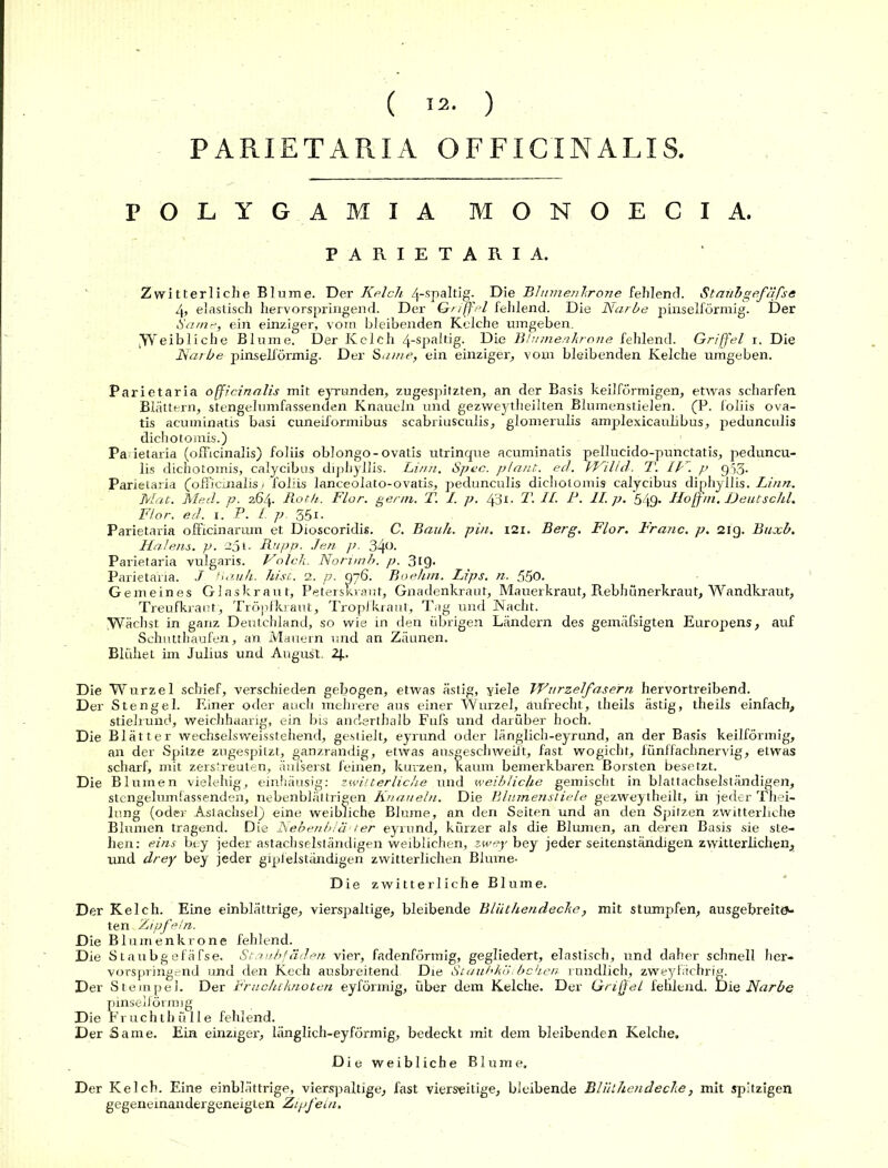 ( 12- ) PARIETARIA OFFICINALIS. POLYGAMIA MONOECIA. PARIETARIA. Zwitterliche Blume. Der Kelch 4-spaltig. Die Blumen Ir one fehlend. Staiibgefäfse 4, elastisch hervorspringend. Der Griffel fehlend. Die Narbe pinselförmig. Der Same, ein einziger, vom bleibenden Kelche umgeben. [Weibliche Blume. Der Kelch 4-spaltig. Die Bt innen kröne fehlend. Griffel r. Die Narbe pinselförmig. Der Same, ein einziger, vom bleibenden Kelche umgeben. Parietaria officinalis mit eyrunden, zugespitzten, an der Basis keilförmigen, etwas scharfen Blättern, stengelumfassenden Knäueln und gezweytheilten Blumenstielen. (P. foliis ova- tis acuminatis basi cuneiformibus scabriusculis, glomerulis amplexicauhbus, pedunculis dichotomis.) Parietaria (officinalis) foliis oblongo-ovatis utrinque acuminatis pellucido-punctatis, peduncu- lis dichotomis, calycibus diphyllis. Li/m. Spec. plant, ed. VKilld. T. IN. p g.53. Parietaria (officinalis) foliis lanceolato-ovatis, pedunculis dichotomis calycibus diphyllis. Linn. Mat. Med. p. 264. Roth. Flor. genn. T. I. p. 43t.. T. II. P. II. p. 549- Hofftn. Deutschi. Flor. ed. 1. P. I p 35t. Parietaria officinarum et Dioscoridis. C. Bauh. pin. 121. Berg. Flor. Franc, p. 21g. Buxb. Halens, p. 25 t. Rupp. Jen p. 340. Parietaria vulgaris. Molch. Norimb. p. 319. Parietaria. J 'muh. hist. 2. p.' 076. Boehm. Lips. n. 550. Gemeines Glaskraut, Peterskraut, Gnadenkraut, Mauerkraut, Rebhünerkraut, Wandkraut, Treufkraut, Tröpfkraut, Tropfkraut, Tag und Nacht. Wächst in ganz Deutchland, so wie in den übrigen Ländern des gemäßigten Europens, auf Schutthaufen, an Mauern und an Zäunen. Blühet im Julius und August. 2j.. Die Wurzel schief, verschieden gebogen, etwas ästig, viele Wurzelfasern hervortreibend. Der Stengel. Einer oder auch mehrere aus einer Wurzel, aufrecht, theils ästig, theils einfach, stielrund, weichhaarig, ein bis anderthalb Fufs und darüber hoch. Die Blätter wechselsweisstehend, gestielt, eyrund oder länglich-eyrund, an der Basis keilförmig, an der Spitze zugespitzt, ganzrandig, etwas ausgeschweift, fast wogicht, fünffachnervig, etwas scharf, mit zerstreuten, änfserst feinen, kurzen, kaum bemerkbaren Borsten besetzt. Die Blumen vielehig, einhäusig: zwitterliche und weibliche gemischt in blattachselständigen, stengelumfassenden, nebenbläl tri gen Knäueln. Die Blumenstiele gezweytheilt, in jeder Thei- lung (oder Aslachsel) eine weibliche Blume, an den Seiten und an den Spitzen zwitterliche Blumen tragend. Die Nebenb/ä- / er eyrund, kürzer als die Blumen, an deren Basis sie ste- hen: eins bey jeder astachselständigen weiblichen, zwey bey jeder seitenständigen zwitterlichen, und drey bey jeder gipfelständigen zwitterlichen Blume- Die zwitterliche Blume. Der Kelch. Eine einblättrige, vierspaltige, bleibende Bliithendecke, mit stumpfen, ausgebreitev ten Zipfeln. Die Blumenkrone fehlend. Die Staubgefäfse. Staubfäden vier, fadenförmig, gegliedert, elastisch, und daher schnell her- vorspringend und den Kech ausbreitend. Die Staubköibchen rundlich, zweyfächrig. Der Stempel. Der Fruchtknoten eyfönnig, über dem Kelche. Der Griffel fehlend. Die Narbe pinselförmig Die Fruchthülle fehlend. Der Same. Ein einziger, länglich-eyförmig, bedeckt mit dem bleibenden Kelche. Die weibliche Blume. Der Kelch. Eine einblättrige, vierspaltige, fast vierseitige, bleibende Bliithendecke, mit spitzigen gegeneinandergeneigten Zipfein.