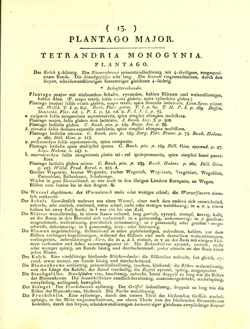 ( 13- ) PLANTAGO MAJOR. TETRANDRIA MONOGYNIA. PLANTAGO. Der Kelch 4-blättrig. Die Blumenkrone präsentirtellerförmig mit 4-dteiligem, ausgesprei- tetem Rande. Die Staubgefäße sehr lang. Die Kapsel ringsumschnitten, durch den freyen, scheidewandförmigen Samenträger gleichsam 2-fächrig. * Schafttreibende. Plantago major mit stielrundem Schafte, eyrunden, kahlen Blättern und walzenförmiger, kahler Ähre. (P. scapo tereti, foliis ovatis glabris, spica cylindrica glabra.) Plantago (major) foliis ovatis glabris, scapo tereti, spica flosculis imbricatis. Linn.Spec. plant, ed. Willd. T. I. p. 641. Roth. Flor. germ. T. I. p. 60. T. II. P. I. p. jßq. Ho Fm Deutschi. Flor. ed. 1. P. I. p. 52. ed. 2. P. I. S. 1. p. 75. M ’ *• vulgaris foliis integerrimis septemnerviis, spica simplici elongata multiflora. Plantago major, folio glabro non laciniato. J. Rauh. hist. 3- p. 502. Plantago latifolia glabra. C. Bank. pin. p. 189- Rupp. Jen. p. 88. ß. sinuata foliis dentato-repandis undulatis, spica simplici elongata multiflora. Plantago latifolia sinuata. C. Bank. pin. p. 189. Berg. Flor. Franc, p. 75. Buxb. Halens\ p. 262. Dill. Gies. p. 113. y. polystachya foliis septemnerviis, spica composita. Plantago latifolia spica multiplici sparsa. C. Bank. pin. p. 18g. Dill. Gies. append. p. 27. Leys. Halens, n. l43- V- «h microstachya foliis integerrimis planis tri - vel quinquenerviis, spica simplici brevi pauci- flora. Plantago latifolia glabra minor. C. Bauk. pin. p. 18g. Buxb. Halens, p. 262. Dill. Gies. p. 123. I-Villd. Prod. Berol. n. 215. ß. Grofser Wegetritt, breiter Wegetritt, rother Wegerich, Wegebreit, Vergeblatt, Wegeblatt Partenblatt, Ballenkraut, Schafzunge. Wächst in ganz Deutschland, so wie auch in den übrigen Ländern Europens, an Wegen. Blühet vom Junius bis in den August. 2J.. Die Wurzel abgebissen; der Wurzelstock mehr oder weniger schief; die Wupzelfasern ziem- lich senkrecht. Der Schaft. Gewöhnlich mehrere aus einer Wurzel, einer nach dem andern sich entwickelnd aufrecht, sehr einfach, stielrund, etwas scharf, mehr oder weniger weichhaarig; in a, ß, y, einen halben bis zwey Fufs hoch; in S- nur ein bis vier Zoll. Die Blätter wurzelständig, in einem Rasen stehend, lang gebleit, eyrund, stumpf, nervig, kahl, an der Bassis in den Blattstiel sich verlaufend: in <*. ganzrandig, siebennervig; in ß gezähnt- ausgeschweift, wellenförmig, gewöhnlich siebennervig; in y ganzrandig oder gezähnt - ausge- schweift, siebennervig; in g“ ganzrandig, drey- oder fünfnervig. ö Die Blumen ziegeldachartig, dichtstehend in einer gipfelständigen, aufrechten, kahlen, vor dem Blühen verlängert-kegelförmigen,., während des Blühens und nach demselben walzenförmigen, verlängerten, nebenblättrigen Ähre, die in «, ß, einfach, in y an der Basis mit einigen klei- nern verbunden und-daher zusammengesetzt ist. Die Nebenblätter eyrund, vertieft, mehr oder weniger spitzig, am Rande häutig und durchscheinend: jedes einzeln an der Basis einer jeden Blume. Der Kelch. Eine vierblättrige bleibende Bliithendeeke: die Blättchen aufrecht, fast gleich ey- rund, etwas stiunpf, am Rande häutig und durchscheinend. ’ J Die Blumenkrone einblättrig, präsentirtellerförmig, trocken, bleibend: die Rohre walzenförmig von der Länge des Kelchs; der Rand viertheilig, die Zipfel eyrund, spitzig, ausgespreitet. Die Staubgefäfse. Staubfäden vier, haarförmig, aufrecht, kaum doppelt so lang wie die R.öhre der Blumenkrone. Die Staubko/bchen rundlich-herzförmig, zusammengedrückt, stachelspitzig zweyfächrig, aufliegend, beweglich. 1 , Der Stengel. Der Fruchtknoten eyförmig. Der Griffel fadenförmig, doppelt so lang wie die Röhre der Blumenkrone, bleibend. Die Narbe weichhaarig. Die Fruchthülle. Eine eyförmige, durch den untern Theil des bleibenden Griffels stachel- spitzige, in der Mitte ringsumschnittene, am obern Theile von der bleibenden Blumenkrone bedeckte, durch den freyen, scheidewandförmigen Samenträger gleichsam zweyfächrige Kapsel