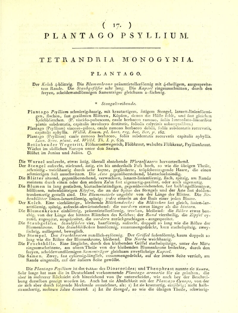 ( 17- ) PLANTAGO PSYLLIUM. TETRANDRIA MONOGYNIA. PLANTAGO. Der Kelch 4-blättrig. Die Blumenkrone präsentirtellerformig mit 4-theiligem, ausgespreite- tem R.ande. Die Staubgefäße sehr lang. Die Kapsel ringsumschnitten, durch den freyen, scheidewandförmigen Samenträger gleichsam 2- fächerig. * Stengeltreibende. Plantago Psyllium schmierig-haarig, mit krautartigem, ästigem Stengel, lanzett-linienförmi- gen, flachen, fast gezähnten Blättern, Köpfen, denen die Hülle fehlt, und fast gleichen Kelchblättchen. (P. viscido-pubescens, caule herbaceo ramoso, foliis lanceolato-linearibus •planis subdentatis, capitulis involucro destitutis, foliolis calycinis subaequalibus.) Plantago (Psyllium) viscoso-pilosa, caule ramoso herbaceo debiii, foliis subdentatis recurvatis, capitulis aphyllis. VEilla. Enum. pl. hört. reg. bot. Ber. p. 162. Plantago (Psyllium) caule ramoso herbaceo, foliis subdentatis recurvatis capitulis aphyllis. Linn. Spec. plant, ed. VKilld. Th. I. p. 650. Betäubender Wegetritt, Flöhsamenwegerich, Flöhkraut, welsches Flöhkraut, Psyllienkraut. Wächst im südlichen Europa unter den Saaten, Blühet im Junius und Julius. 0. Die Wurzel senkrecht, etwas ästig, überall abstehende TVurzelfasern hervortreibend. Der Stengel aufrecht, stielrund, ästig, ein bis anderthalb Fufs hoch, so wie die übrigen Tiieiie, .schmierig - weichhaarig durch sehr kurze, gegliederte, tröpfchentragende Haare, die einen schmierigen Saft ausschwitzen. Die Äste gegenüberstehend, blattachselständig. Die Blätter sitzend, gegenüberstehend, verwachsen, lanzett-linienförmig, flach, spitzig, am Rande meistens durch einen oder den andern Zahn fast sägenartig-gezähnt, oder auch sägenartig. Die Blumen in lang gestielten, blattachselständigen, gegenüberstehenden, fast hajbkugelförmiffen, hülllosen, nebenblättrigen Köpfen, die an der Spitze des Stengels und der Aste fast dolden- traubenartig gestellt sind. Die Blumenstiele ungefähr von der Länge der Blätter. Die Ne- benblätter linien-lanzettförmig, spitzig: jedes einzeln an der Basis einer jeden Blume. Der Kelch. Eine vierblättrige, bleibende Bliithendeche: die Blättchen fast gleich, linien-lan- zettförmig, spitzig, aufrecht-abwärtsstehend: die 'vordem etwas, länger als die hintern. Die Blumenkrone einblättrig, präsentirtellerformig, trocken, bleibend: die Röhre etwas bau- chig, von der Länge der hintern Blättchen des Kelches; der Rand viertheilig, die Zipfel'ey- rund, zugespitzt, ausgebreitet, die vordem zurückgeschlagen - ausgespreitet. Die S taubgefäfse. Staubfäden vier, haarförmig, aufrecht, doppelt so lang wie die Röhre der Blumenkrone. Die. Staubkölbchen herzförmig, zusammengedrückt, kurz stachelspitzig, zwey- fächrig, aufliegend, beweglich. Der Stempel. Der Fruchtknoten rundlich-eyförmig. Der Griffel fadenförmig, kaum doppelt so lang wie die Röhre der Blumenkrone, bleibend. Die Narbe weichhaarig. Die Fruchthülle. Eine längliche, durch den bleibenden Griffel stachelspitzige, unter der Mitte ringsumschnittene, am obern Theile von der bleibenden Blumenkrone bedeckte, durch den freyen, scheidewandförmigen Samenträger gleichsam zweyfächrige Kapsel. Die Samen. Zwey, fast eyförmig-länglicb, zusammengedrückt, auf der innern Seite vertieft, am Rande eingerollt, auf der äufsern Seite gewölbt. Die Plantago Psyllium ist das -irv^Xua des Dioscorides; und Theophrast nannte sie Kovasr«. Sehr lange hat inan die in Deutschland vorkommende Plantago arenaria für sie gehalten, die aber* in mehrere^ Rücksicht sich hinreichend von ihr unterscheidet, wie auch bey der Beschrei- bung derselben gezeigt worden ist. Auch hat sie Ähnlichkeit mit der Plantago Cyriops, von der sie sich aber durch folgende Merkmale auszeichnet, als: 1) Ist sie krautartig, einjährig; nicht halb-