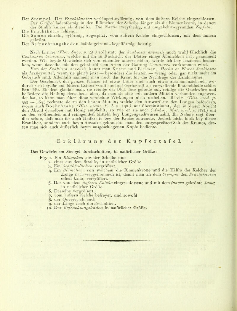 Der Stempel. Der Fruchtknoten verlängert-eyförmig, von dem äußern Kelche eingeschlossen. Der Griffe! fadenförmig in den Blümchen der Scheibe länger als die Blumenkrone, in denen des Strahls kürzer als dieselbe. Die Narbe zvveytheilig, mit umgekehrt-eyrunden Zipfeln. Die Fruchthülle fehlend. Die Samen einzeln, eylörmig, zugespitzt, vom äufsern Kelche eingeschlossen, mit dem innem gekrönt. Der Befruchtungsboden halbkugelrund - kegelförmig, borstig. Nach Lin ne (Flor. Succ. p. /\\) soll statt der Scabiosa arvensis auch wohl fälschlich die Centauren- Scabiosa, welche mit ihr in .Rücksicht der Blätter einige Ähnlichkeit hat, gesammelt werden. Wie beyde Gewächse sich von einander unterscheiden, werde ich bey letzterem bemer- ken, wenn dasselbe mit den gebräuchlichen Arten der Gattung Centaurea Vorkommen wird. Von der Scabiosa arvensis kennt man Kraut und Blumen, Herba et Flores Scabiosae als Arzneymittel, wenn sie gleich jetzt — besonders die letzten — wenig oder gar nickt mehr im Gebrauch sind. Allenfalls sammelt man noch das Kraut für-die Nachfrage des Landmannes. Der Geschmack der ganzen Pflanze ist etwas bitter und auch etwas zusammenziehend, wo- durch sich bey-ihr auf bittern Extraetivstoff und anf Gerbestoff als vorwallende Bestandtheile schlie- fsen läßt. Ehedem glaubte man, sie reinige das Blut, löse gelinde auf, reinige die Geschwüre und befördere die Heilung derselben; aber, da man sie stets mit andern Mitteln verbunden angewen- det hat, so kann man über diese vermeinte Wirkungen nicht urtheilen. Rivin (Diss. med p. 553 — 063.) rechnete sie zu den besten Mitteln; welche den Auswurf aus den Lungen befördern, worin auch Boehrhaave (Hist plant. P. I. p. igo.) mit übereinstimmt, der in dieser Absicht den Absud derselben mit Honig empfiehlt, so wie er sie auch (Aphor. Mat. med. p. 858-) mit zu den eröffnenden und reinigenden Mitteln bey Lungengeschwüren zählt. Ihr Nähme sagt über- dies schon, daß man ihr auch Heilkräfte bey der Krätze zutrauete. Jedoch nicht bloß bey dieser Krankheit, sondern auch beym Aussatze gebrauchte man den ausgespreßten Saft des Krautes, des- sen man sich auch äußerlich beym ausgeschlagenen Kopfe bediente. Erklärung der Kupfertafel. - Das Gewächs am Stengel durchschnitten, in natürlicher Größe; Fig. 1. Ein Blümchen aus der Scheibe und 2. eines aus dem Strahle, in natüi'licher Größe. 3. Ein Staubkölbc/ien vergrößert. 4. Ein Blümchen, von welchem die Blumenkrone und die Hälfte des Kelches der Länge nach weggenommen ist, damit man an dem Stempel den Fruchtknoten sehen kann, vergrößert. 5. Der von dem äufsern Kelche eingeschlossene und mit dem innem gekrönte Sanle. in natürlicher Größe. 6. Derselbe vergrößert, 7. vom äußern Kelche befreyet, und sowohl ß. der Queere, als auch 9. der Länge nach durchschnitten. 10. Der Befmchtungsb öden in natürlicher Größe.