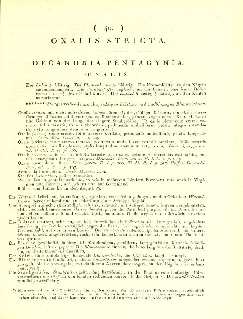 OXALIS STRICTA. DECANDRIA PENTAGYNIA. O X A I, I S. Der Kelch 5-blättrig. Die Blumenkrone 5-blättrig. Die Kronenblätter an den Nägeln zusammenhängend. Die Staubgefäße ungleich, an der Basis in eine kurze Röhre verwachsen:-5 abwechselnd kürzer. Die Kapsel 5-seitig, 5-fächrig, an den Kanten aufspringend. ******* Stengeltreibende mit dreyzähligen Blättern und :vielblumigen Blumenstielen. Oxalis stricta mit meist aufrechtem, ästigem Stengel, dreyzähligen Blättern, umgekehrt-herz- förmigen Blättchen, doldentragenden Blumenstielen, ganzen, zugerundeten Kronenblättern und Griffeln von der Länge der längern Staubgefäfse. (O. caule plerumque erecio ra- moso, foliis ternatis, foliolis obcordatis, pedunculis umbelliferis, petalis integris rotunda- tis, stylis longitudine staminum longiorum.) Oxalis (stricta) caule erecto, foliis obverse cordatis, pedunculis umbelliferis, .petalis integerri- mis. .htcq. Man. Oxal. n. (). p. 29. Oxalis (stricta), caule erecto ramoso, pedunculo umbellifero petiolis breviore, foliis ternatis obcordatis, corollis obtusis, stylis longitudine staminum interiorum. Linn. Spec. plant, ed. VVilld. T. II. p. 800. Oxalis stricta, caule erecto, foliolis ternatis obcordatis, petiolis semiteretibus exstipulatis, pe- talis emarginatis integris. Iloffm. Deutschi. Flor. ed. 2. P. I. S. 1. p. 209. Oxalis corniculata. Roth. Flor. germ. T. I. p. 200. T. II. P, I. p. 517. Hojfm. Deutschi. Flor. ed. 1. P. I. p. 157. Acetoselia flore luteo. Buxb. Halens, p. 5. Steifer Sauerklee, gelber Sauerklee. Wächst fast in ganz Deutschland, so wie in mehreren Ländern Europens und auch in Virgi- nien und Jamaica, auf Ackern und auf Gartenland. Blühet vom Junius bis in den August. Q. Die Wurzel kriechend, fadenförmig, gegliedert, verschieden gebogen, an den Gelenken Wurzel- fasern hervortreibend und an jedem mit einer Schuppe begabt. Der Stengel aufrecht, stielrundlich, schlank, schwach, mit äufserst feinen, kurzen ausgebreiteten, nicht sogleich bemerkbaren Haaren besetzt, gegen die Basis hell purpurroth ins Blutrothe fal- lend, einen halben Fufs und darüber hoch, am untern Theile wegen seiner Schwäche zuweilen niederliegend. Die Blätter zerstreut, sehr lang gestielt, dreyzählig: die Blättchen sehr kurz gestielt, umgekehrt- herzförmig, am Rande, vorzüglich gegen die Basis, fast angedrückt- wimpericht, auf bi-y den Flächen kahl, auf der untern blässer. Die Blattstiele fadenförmig, halbstielrund, mit äufserst feinen, kurzen, ausgebreiteten, nicht sehr bemerkbaren Haaren besetzt, am obern Theile et- was gerinnt. Die Bl umen gewöhnlich in drey- bis fünfblumigen, gehüllten, lang gestielten, blattachselständi- gen Dolden, seltner gepaart. Die Blumenstiele einzeln, theils so lang wie die Blattstiele, theils langer, theils kürzer als dieselben. Der Kelch. Eine fünf blättrige, bleibende Blüthen decke: die Blä-tchen länglich stumpf. Die Blumenkrone fünfblättrig: die Kronenblätter umgekehrt-eyrund, zugerundet, ganz, kurz genagelt, blafs* citronengelb, mit dunkleren Nerven durchzogen, an den Nägeln zusammhan- gend, weils. Die Staubgefäfse. Staubfäden zehn, fast haarförmig, an der Basis in eine fünfseitige Röhre verwachsen: die fünf an den Kanten stehenden kürzer als die übrigen *). Die Staubkölbchen rundlich, zweyfächrig. •) Man nennt diese fünf Staubfäden, die an den Kanten der fünfseitigen Röhre stehen, gewöhnlich die äufsern, so wie die, welche die fünf Seiten bilden, die innern; aber sie liegen alle zehr neben einander, und daher kann von äufsern und innern nicht die Rede seyn.