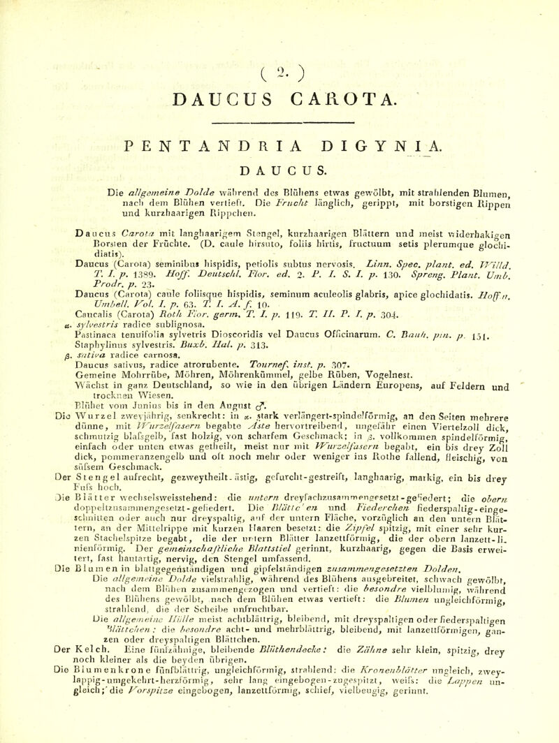 C ) DAUCUS CA ROTA. P E N T A N D R I A D I G Y N I A, DAUCUS. Die allgemeine Dohle während des Blüliens etwas gewölbt, mit strahlenden Blumen nach dem Blühen vertiefr. Die Frucht länglich, gerippt, mit borstigen Hippen und kurzhaarigen Rippchen. Dancits Carota mit langhaarigem Stengel, kurzhaarigen Blättern und meist vjiderhakioen Borsien der Früchte. (D. caule hirsnto, foliis hiriis, fructuura setis plerumque glochi- diatis). Daucus (Carota) seminibus hispidis, petiolis subtus nervosis. Linn. Spec, plant, ed. JT’'illd. T. I. p. 1,389. Ffoff. Dentschl. Flor. ed. 2- F. I. S. I. p. 130. Spreng. Plant. Umb. Prodr. p. 23. Daucus (Carota) caule foliisque hispidis, seminnm aculeolis glabris, apice glochidatis. Floff n Umbell. Vol. 1. p. 63. T. I. A. f. lo. Caucalis (Carota) Roth Flor, genn, T. I. p. H9. T. II. P. I. p. 304. es. sylvestris radice sublignosa. Pastinaca tenuifolia sylvetris Dioscoridls vel Daucus Oflicinarum. C. Raub. pm. p. |5j, Staphylinus sylvestris. Buxb. Hai. p. 313. ß. S'ntiva radice carnosa. Daucus sativns, radice atrorubente. Tonrnef. inst. p. 307. Gemeine Mohrrübe, Möhren, Möhrenkümmel, gelbe Rüben, Vogelnest. Wächst in ganz Deutschland, so wie in den übrigen Ländern Europens, auf Feldern und trocknen Wiesen. Blühet vom Junius bis in den August q”. Die Wurzel zweviährig, senkrecht: in «. stark Amrlängert-spindelförrnig, an den Seiten mehrere dünne, mit lUurzelfasern begabte Aste hervortreibend, ungefähr einen Viertelzoll dick, schmutzig blafsgelb, fast holzig, von scharfem Gesdunack; in ß. vollkommen, spindelförmig, einfach oder unten etwas getheilt, meist nur mit Wiirzelfasern begabt, ein bis drey Zoll dick, pommeranzengelb und oft noch mehr oder weniger ins Rothe fallend, fleischig, von süfsem Geschmack. Der S te n g e 1 aufrecht, gezweytheilt. ästig, gefurcht-gestreift, langhaarig, maikig, ein bis drey Bufs hoch. Die B1 ä 11 er wechselsweisstehend : die untern dreyfachzusammengrsetzt-geh’edert; die ohern doppeltzusammengesefzt-gefiedert. Die Bliitic' en und Fiederchen fiederspaltig-einge- schniiten oder auch nur dreyspaltig, a'if der untern Fläche, vorzüglich an den unte rn Blät- tern, an der Milteirippe mit kurzen Haaren besetzt; die Zipfel spitzig, mit einer sehr kur- zen Stachelspitze begabt, die der uriern Blätter lanzettförmig, die der obern lanzett-li. nienförmig. Der gemeinschaftliche Blattstiel gerinnt, kurzhaarig, gegen die Basis erwei- tert, fast hautartig, nervig, den Stengel umfassend. Die Blumen in blattgegeriständigen und gipfelständigen zusammengesetzten Doldem. Die allgemeine Dolde vielslrahlig, während des Blühens ansgebreitet, schwach gewölbt, nach dem Blidien zusammengezogen und vertieft; die hesondre vielblunng, vvährend des Blühens gewölbt, nach dem Blühen etwas vertieft: die Blumeji ungleichförmig, strahlend, die der Scheibe unfruchtbar. Die allgemeine Iliilte meist achtblättrig, bleibend, tnit dreyspalligen oder flederspaltiaen ^Mältchen : die hesondre acht- und mehrbläitrig, bleibend, mit lanzettförmigen, gan- zen oder dreyspaltigen Blättchen. Der Kelch. Eine fünlzähnige, bleibende Blnthendeclie: die Zähne sehr klein, spitzig, drey noch kleiner als die be3'den übrigen. Die Biumenkrone fflnfblättrig, ungleichförmig, strahlend: die Kronenblätter ungleich, zwey- lappig-umgekehrt-herzförmig, sehr lang eingebogen-zugesinizt, weil's; die Lappen un- gleich;'die Vorspiize eingebogen, lanzettförirng, scliief, vielbeugig, gerinnt.