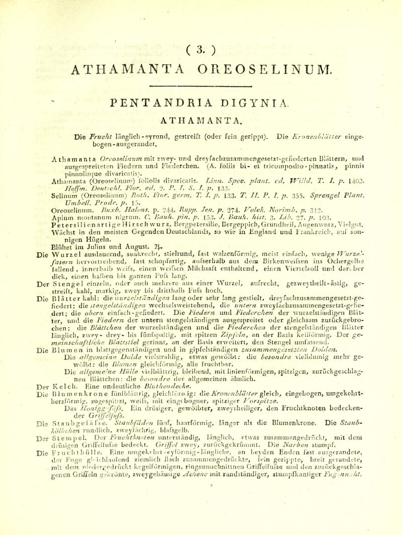 ( 3. ) A T H A M A N T A O R E O S E LI N U M. PENTANDRIA DIGYNIA. A TII A M A N T A. Die Frucht länglich-syrund, gestreift (oder fein gerippt). Die Kronenhlüuer einge- bogen-ausger ander. Atliamaiita Orcoselinum mh ziTey- und drejfachzusaminengeselzt-gefiedcrten Blättern^ und ausgespreiteten Fiedern und Fiederchen. (A. foliis bi- et tricomposilo-pinnatis, pinnis yiinnulisque divaricaüs). Athamanta (Oreoselinum) foiiolis divaricatis. Linn. Spec. plant, cd. Jf'illd. T. 1. p. l-i03- Hojfm. Deutschi. Flor. ed. 2. P. J. S. J. p. 133. Selinum (Oreoselinum) Eotlt. Flor. germ. T. I. p. 133, T. II. F. I. p. 355. Sprengel Vlasit. Umb eil. Prodr. p. 15, Oreoselinum. Buxb. Halens, p. 244. Pupp. Jen. p. 274. T'^olcJi. Noriinb. p. 312. Apiuin nioiitanuni nigrum. C. Pauk. pin. p. 153. J. Bank. hist. 3. Lib. 27. p. 103. Petersilien artige Hirschwurz^ Bergpetersilie, Bergeppich, Grundiieil, Angenvvurz, Vielgut. Wächst in den meisten Gegenden Deutschlands, so wie in England und i rankreich, auf son- nigen Hügeln. Blühet ira Julius und August. 1\.. Die Wurzel ausdauernd, senitrechr, stielrund, fast tvalzenformig, meist einfach, wenige TJlirze.’- fasern hervoitreibend, fast schopfartig, atifserhalb aus dem Birkenweifsen ins Ochergelbe lallend, innerhaib weifs, einen weifsen Milchsaft enthaltend, einen Viertelzoll und darüber dick, einen lialben bis ganzen Fufs lang. Der Stengel einzeln, oder aucli mehrere aus einer Wurzel, aufrecht, gezweytlieilt-ästig, ge- streift, kahl, markig, zvve}^ bis drittlialb Fuls hoch. Die B1 ä11er katil; die v.'urzelständigen lang oder sehr lang gestielt, dreyfachzusammengesetzt-ge- fiedert; die itengelstnndigesi -vfechse'sweisXQhend, die untern zweyfachznsammengesetzt-gelie- dert; die obeni einfach-gefiedert. Die Fiedern und Fiederchen der wurzelsiäiidigen Blät- ter, und die Fiedern der untern stengelstäncligen ausgespreitet oder gleichsam zurückgebro- chen; die Blättchen der wurzelslnndigen nnd die Fiederchen der stengelständigen Blätter länglich, zwey- drey- bis fünfspaltig, mit spitzen Zipfeln, an der Basis keillörmig. Der ge- meinschaftliche Blattstiel gerinnt, an der B.isis erweitert, den Stengel umfassend. Die Blumen in hlatigegenständigen und in gipfelständigen zusammengesetzten Dolden. Die all gemeine Dolde vielstrahlig, etwas gewölbt; die besondre vieiblumig mehr ge- wölbt: die Blumen gleiciiförmig, alle fruchtbar. Die allgemelie Hülle vielblätirig, bleibend, mit linienfönnigen, spitzigen, zurückgeschlag- neii Blättchen: die besondre der allgemeinen ähnlich. Der Kelch. Eine undeutliche Binthendecke. Die Blumenkrone fünfblätirig, gleichföi n.ig; die Kronenblätter ^elch, eingebogen, umgekehrt- herzförmig, zugespiiizt, weils, mit eingtbogner, spitziger Dorspitze. Das llonigg-’f 'ifs. Ein drüsiger, gewölbter, zweyiheiliger, den Fruchtknoten bedecken- der Grifjeljufs. Die S t a ub g e 1 ä fs e. Staubfäden fünf, haarförinig, länger als die Blumenkrone. Die Stanb- liölhchen rundlich, zweyl'ädirig, blafsgelb. Der Stempel. Dur Fruchtknoten nnterständig, länglich, etwas zusammengedrückt, mit dem drüsigen GrilTcllufse bedeckt. Griffet zwey, zurückgekrünunt. Die Narben stumpf. Die Fr n c ii i !i ü 11 e. Eine umgekein t-eyförmig-liingiiclie, an beyden Enden fast ausgerandete, der Fuge gh ichlaulend ziemlich flach zusainmengedrückte, lein gerippte, breit gerandele, mit dein uiprlcrgedrückt kegelförmigen, ringsnmschnittnea Griffdfufse und ilen znrückgeschla- genen Griiteln ,s(ukrönLe, zweygehäusige Hchene mit randständiger, stumpflcantiger Fug-nn.:Ut.
