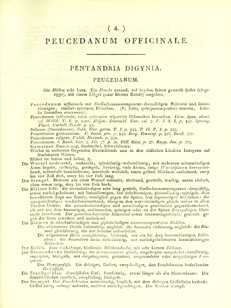 PEUCEDANUM OFFICINALE. TENTANDRIA DIGYNIA. PEUCEDANUM. Die Hiillen sehr kurz. Die Frucht eyrund, auf beiden Seiten gestreift (oder feir.ge- rippt), mit einem riügel (oder breiten Rande) umgeben. Peiicedanum officinaJa mit fün.Tachzusammengesetzt-dreyzäliligen Blättern ’nnd linien- förmigen, Stachel - spitzigen; Blättchen. (P.j foliis_ quim|uecomposito [-ternatis, fofio- lis linearibus mucronatis). Peucedannm (officinale) loliis nJTinqnies tripnrlllis filiformibus linearibus. Linn. Spec. plant, cd. IVilld. T. J. p. 1405. liojjm. Deutichl. Flor. cd. 2. F. I. S. I. p. 133. Spre/>p, Flaut. Umhell. Prodr. p. 13. Selinuni (Peucedannm). Roth. Flor. ger?n. T. I. p. 1,33. T. II. P. '/. p. 356- Peucedannm germaniemn. C. Rauh. pin. p. 14y. Berg. Francof. p, 187. Ruxh. 258* Peucedanum vulgare. F^olch. Forimb. p. 326. Pencedanum. ./. Banh. hist. 3. Lit. 27. p. 36. Fill. Gies. p. 27. Rupp. Jen. p. 276. Gemeiner Ilaarsli aug, Saulenchel, Sch wefelwurz. Wächst in mehreren Gegenden Deutschlands und in den südlichen Ländern Europens auf fruchtbaren Wiesen. Blühet im Junius und Julius, 2|., Die Wurzel ausdauernd, senkreeijt, spindelartig-walzenförmig, mit mehreren seilenständigen Asten begabt, \ielköpfig, geringelt, höckerig, viele kleine, ästige 'flhrzelfasern hervorlrei- bend, aufserhalb brandschwarz, innerhalb weiislich, einen gelben Milchsalt enthaltend, zwey bis vier Zoll dick, zwey^ bis vier Fufs lang. Der Stengel. Mehrere aus einer Wurzel aufrecht, stielrund, gestreift, markig, unten einfach, oben etwas ästig, drey^ bis vier Fuis hoch. Die Blätter kahl; die wurzelständigen sehr lang gestielt, fünffachzusammengesetzt-dreyzählig, etwas zurückgekrümmt, mit linienförmigen, fast sichelförmigen, plriemföimig-s]ntzigen, dem bewaffneten Auge am Rande, vorzüglich gegen die Sjntze, fein sägenai tige)i Blä/tchen; die stängelstäudigen tvechselsweissteheud, übrigens den W’urzelständigen gleich, auCmr in allen Theilen kleiner; die astachselständigeji und astständigen gewöhnlich gegenüberstchend, oft nur aus dem hautartigen, umfassenden, spitzigen oder an der Spitze dreyspaltigen Blatt- stiele bestehend. Tier gemeinschajtliehe Blattstiel etwas zusammengedi ückr, gestrcilt, ge- gen die Basis erweitert und umfassend. Die Blumen in aslachselständigen und gipfelständigen zusammengese'zten Dolden. Die allgemeine Dolde vielstralilig, ungleich: die besondre vielblumig, ungleich: die R/w- 7nen gleichförmig, die der Scheibe unfiuchlbar. Die allgemeine Iliille wenigblättrig, bleibend, mit ein bis drey^ borstenförmigen Rlätt- chea : die besondere meist sechsbiättrig, mit zurückgekrümmten borstenförmigen Blättchen. Der Kclcb. Eine 1 ünf/.ähnige, bleibende Rlnthendcche, mit sehr kurzen Zähnen. Die Olumenkrone füniblättrig: d\e Kronenblätter gleich, eingebogen - umgekehrt - herzförmig, zugespitzt, blafsgelb, mit eingebogener, gerinnter, ausgerandeter oder dreyzähniger For- spilze. D as linniggefäfs. Ein drüsiger, flacher, z.weylludliger, den Fruclilknoteii bedeckender Gnp'elfnJ's. Die S t au bg e I ä l's e. Staubfäden fünf, lianrförmig, etwas länger als die Blumenkronc. Die Stanbliölbchen rimdliili, zweyfächrig, blafsgelb. Der Stempel. Der Fruchihroten unterständig, längliih, mit dem drüdgen GriiTelful'se bedeckt. Griffel zwey, anfangs aufrecht, nach.her zuiückgescld.igen. Die Farben stumpf.