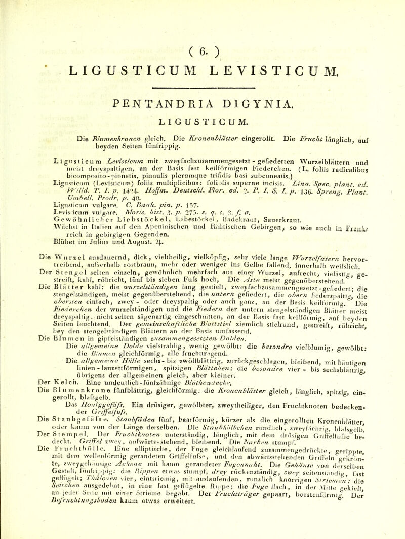 ( 6. ) LIGUSTICUM LEVISTICUM. PENTANDRIA DIGYNIA, LIGUSTICUM. Die Bhtmenhrone.n gleich. Die Kronenblätter eingerollt. Die Frucht länglich, auf beyden Seiten lünlrippig. Lignsticnm Levisticum mit zweyfachzusammengesetzt - gefiederten Wurzelblättern und meist dreyspaltigen, an der Basis fast keilförmigen Fiederclien. (L. foliis radicalibus bicomposito - pinnatis, piniiulis plerumque trifidis basi subcuneaiis.) Lig usiicnm (I.evisticiim) foliis multiplicibus : foli'dis snperne incisis. Linn. Spec. plant, ed. WiUd. 7'. I. p. 14‘24. Hojjni. Deutsckl. Flor. ed. 2. F. /. S. I. p, 136. Spreng. Plant. TJuihell. Prodr. p. 40. Lignsticnm vulgare. C. Piauh. pin. p. 157- Levis icum vulgare. Moris. hist. 3. p. 275. s. q. t. 3. f. a. G e w ö h n 1 i c li e r Liebstöckel, Labestöcke!. Badekraut, Sauerkraut. Wächst in Italien auf den Apeninisclien und llälitisclien Gebirgen, so wie auch in Frank; reich in gebirgigen Gegenden. Blüh et im Julius und August. 1\.. Die Wurzel ausdauernd, dick, vielthcilig, vielköpfig, sehr viele lange TFurzelfasern hervor- treibend, auf'serhalb rostbraun, mehr oder weniger ins Gelbe fallend, innerhalb weifslicli. Der Stengel selten einzeln, gewöhnlich meiirfach aus einer Wurzel, aufrecht, vielästig, ge- streift, kahl, röhricht, fünf bis sieben Fufs hoch. Die Aste meist gegenüberstehend. Die Blätter kahl: die wurzelständipen lang gestielt, zweyfachzusammengesetzt - «efiedert • die stengelständigen, meist gegenüberstehend, die untern gefiedert, die ohern fiederspaltiv,' die obersten einfach, zwey - oder dreyspaltig oder auch ganz, an der Basis keilförmig. Die Fiederchen der wurzelständigen und die Fiedern der untern stengeJsländigen Blätter meist dreyspaltig, nicht selten sägenartig eingeschriitten, an der Basis fast keilförmig, auf beyden Seiten leuchtend. Der gemeinschaftliche Blattstiel ziemlich stielrund, gestreift, röhricht bey den stengelstämligen Blättern an der Basis umfassend. Die Blumen in gipfelständigen zusammen gesetzten Dolden. Die allgemeine Dolde vielsirahlig, wenig gewölbt: die besondre vielblumig, gewölbt; die Blumen gleichförmig, alle fruchttragend. Die allgeme-ne Hülle sechs-bis zwöllblättrig, zurückgeschlagen, bleibend, mit häutigen linien - lanzettförmigen, spitzigen Blättchen-, die besondre vier - bis sechsbläurig übrigens der allgemeinen gleich, aber kleiner. Der Kelch. Eine undeutlich-fünfzähnige Bliithendecke. Die Bin men kröne fünfblättrig, gleichförmig; die Kronenblätter gleich, länglich, spltzi;^, ein- gerollt, bldfsgelb. Das Uouiggefäfs. Ein drüsiger, gewölbter, zweytheiliger, den Fruchtknoten bedecken- der Gnffelfiifs. Die S t au bg e f ä fs e. Staubfäden fünf, baarförmig, kürzer als die eingerollten Kronenblätter oder kaum von der Länge derselben. Die Stauhklilhchen rundJich, zweyfächrig, blalspell/ Der Stempel. Der Fruchtknoten unterständig, länglich, mit dem drüsigen Gidfelfurse be- deckt. Griffel zwey, aiifwärts-stehend, bleibend. Die Farben stmnp!. Die Fr u c h t h ü I I e. Eine elliptische, der Fuge gleichlaufend zusammengedrückle , gerippte, mit dein welleidörmig gerandelen Griffelfufse, und ilen abwäi isstehenden GnflFein gekrön- te, zweygph.iusige Achene mit kaum gcrandeter /'//ge/zAmZ/it. Die Gehäuse von derselben Gestalt, Idnliippjg; die Hippen etwas stumpf, drey rückenständig, zwey seitensiiiiidig, fast gefhigeli; Thälcien \\ot , eintsriemig, mit auslaufehden , riinzlich knorrigen Striemen; die Seitchen ausgedehnt, in eine fast geflügelte Bi.pe; die /'«g« flach, in der Aliiie gekielt an jeder Seile mit einer Strieme begabt. Der Fruduträger gepaart, borslenförmig. Der Befriichtungsbüden kaum etwas erweitert.