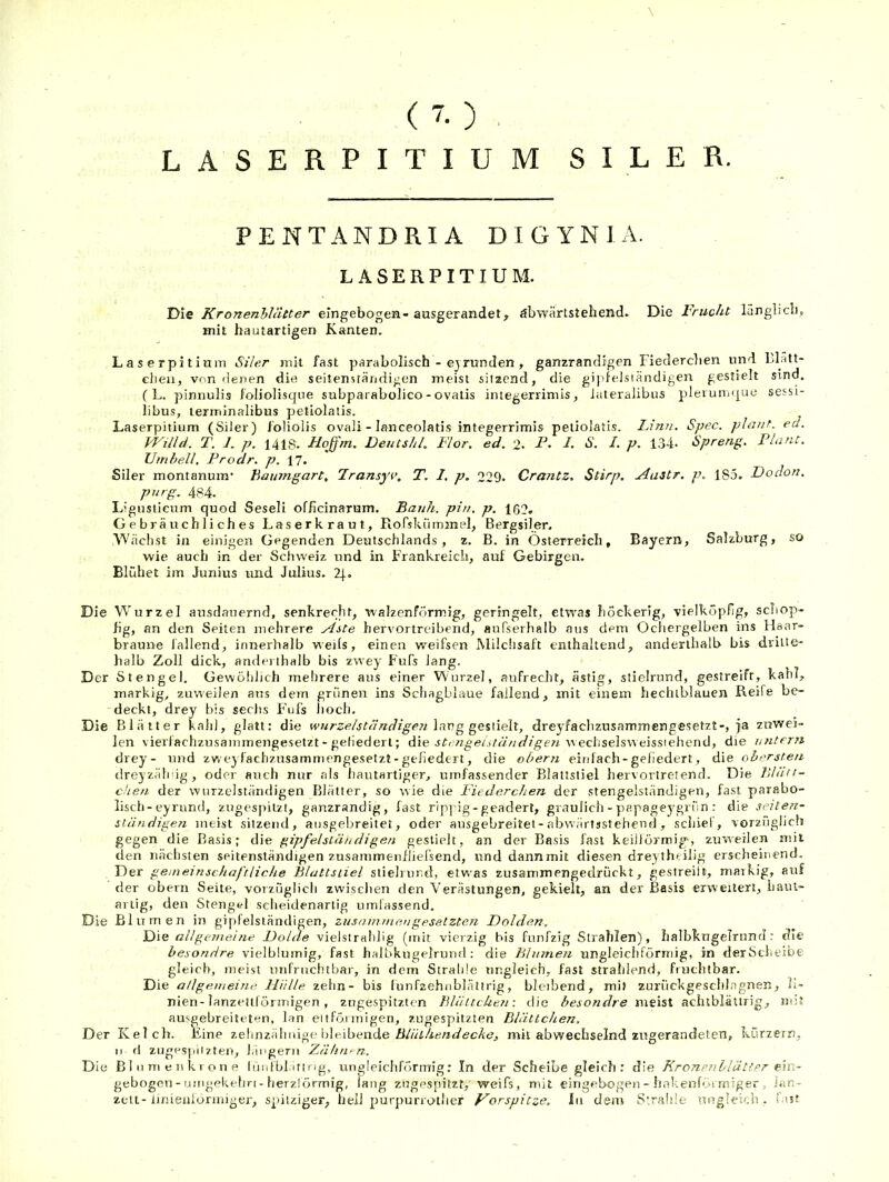( 7. ) . LASERPITIUM SILER. PENTANDRIA DIGYNIA. LASERPITIUM. Die Kronenhlätter eingebogen- ausgerandet, öbwärtstehend» Die Frucht lünglicb, mit hautartigen Kanten, L a s e rpi t ium Siler mit fast parabolisch - ejrunden , ganzrandigen Fiederclien und Llätt- cheii, von denen die seitensiändigen meist sitzend, die gipfeisiändigen gestielt sind. C L. pinnulis foliolisque subparabolico - ovatis imegerrimis, iateralibus pleiunique sessi- libus, terminalibus petiolatis. Laserpitium (SiJer) foliolis oval! - lanceolatis integerrimis petiolatis. Linn. Spec. pln?it, ed. W'illd. T. 7, p. 1418. Hoffm. Deutshl. Flor, ed. 2. P- d. S. I. p. 134* Spreng. Plant. Umhell, Prodr, p. 17. Siler montanum* Baipngart, Fransyn\ T. I. p. 229. Crantz, Stirp, Aastr. p, 185. Doclon. purg. 484. Lignsticum quod Seseli officinarum. Bank, pin, p. 162. Gebräuchliches Laserkraut, Rofskümmel, Bergsiler. Wächst in einigen Gegenden Deutschlands, z. B. in Österreich, Bayern, Salzburg, so wie auch in der Schweiz und in Frankreich, auf Gebirgen. Blühet im Junius und Julius. Zf. Die Wurzel ausdauernd, senkrecht^ walzenförmig, geringelt, etsras höckerig, vielköpfig, scliop- fig, an den Seiten melirere Aste hervortreibend, aufserhalb aus dem Ochergelben ins Haar- braune lallend, innerhalb weils, einen weifsen Milchsaft enthaltend, anderthalb bis dritte- halb Zoll dick, anderthalb bis zwey Fufs lang. Der Stengel. Gewöljhch mehrere aus einer Wurzel, aufrecht, ästig, sticlrnnd, gestreift, kahl, markig, zuweilen aus dem grünen ins Schagblaue fallend, mit einem fiectublauen Reife be- deckt, drey bis sechs Fufs lioch. Die Blätter kahl, glatt: die wHrzelständigen\ti.v.gg^e.%\\^x, dreyfachzusaminengesetzt-, ja zuwei- len vierfachzusammengesetzt - geliedert; die srozzge/.t/z/'/izf/ge« w ecliselsweissiehend, die untern drey- nnd zweylachz.usammengesetzt - gefiedert, die obern einfach-geliedert, die obersten dreyzäli ig, oder auch nur als hautartiger, umfassender Blattstiel hervortretend. Die Blätt- chen der wurzelständigen Blätter, so wie die Fiederclien der stengelständigen, fast parabo- lisch - eyrund, zugespilzi, ganzrandig, fast ripj ig-geadert, graulich - papageygrün : die sehen- ständigen meist sitzend, ausgebreitet, oder ausgebreitet-abwärtssteheud, schiel, vorzüglich gegen die Basis; die gipfeisiändigen gestielt, an der Basis fast keillörmig^, zuweilen mit den nächsten seitenständigen zusammeufliefsend, und dannmit diesen drey theilig erscheinend. Der gemeinschaftliche Blattstiel slielrund, etwas zusammengedrückt, gestreiit, markig, auf der obern Seite, vorzüglich zwischen den Verästungen, gekielt, an der Basis erweitert, haiu- anig, den Stengel sclieidenartig umfassend. Die Blumen in gipfelständigen, zusainmengesetzten Dolden, Die allgemeine Dolde vielslrahllg (init vierzig bis fünfzig Strahlen), halbkugelrund r die besondre vielblumig, fast halbkngelruufl: die Blumen ungleichförmig, in derScheibe gleich, meist unfruchtbar, in dem Strahle ungleich, fast strahlend, fruchtbar. Die allgemeine, lliille zehn- bis lunfzehnblättrig, bleibend, mit zurückgeschiagnen, h- nien-lanzeuförmigen , zngespitzten Blälcchen: liie besondre meist achtblättrig, mit ausgebreiteten, lan ei tfö.i urigen, zugespitzten Blättchen, Der Kelch. Eine zelinzähuige bleibende mit abwechselnd zugerandeten, kürzern, II fl zugespiizten, l.iugerii Zähntn. Die Bliimenkrone lünfbl itirig, ungleiclifönuig: In der Scheibe gleich: die KronenbläU.er e'in- gebogen - umgekelm - herzförmig, laug zugespitzf, weifs, mit eingebogen - hakenförmiger , Jan- zeii-Imienformigei', spitziger, hell purpunother Vorspitze, in dem S'.ralile ungleich, last