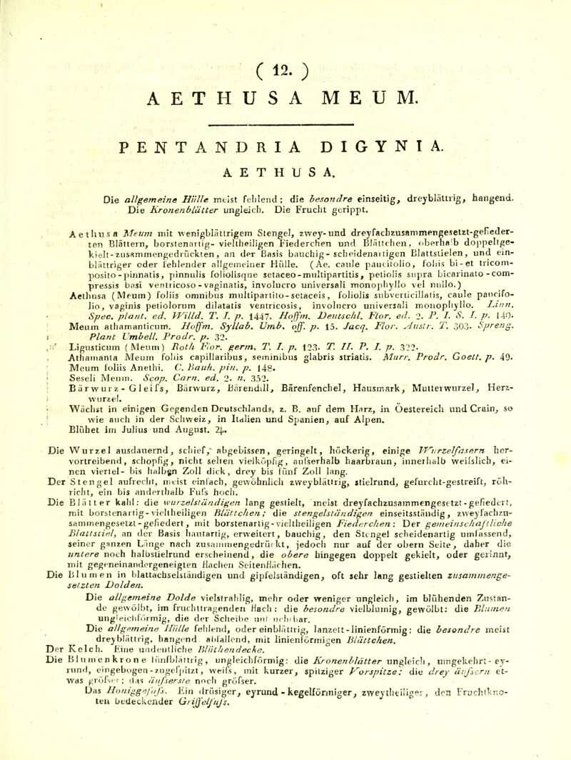 ( 12. ) AETHUSA ME UM. PENTANDRIA DIGYNIA. AETHUSA. Die allgemeine Hülle meist fehlend; die besondre einseitig, dreyblällrig, hangend. Die Kronenblätter ungleich. Die Frucht gerippt. Aethnsa Menm mit wenigbläurigem Stengel, zvvey-und dreyfachzusammengesetzt-gefieder- ten Blättern, borstenartig- vieltheiligen Fiederchen und Blättchen, riberhalb dojipeltge- kielt-zusammengedi'Lickten, an der Basis bauchig - scheidenaitigen Blattstielen, und ein- blättriger oder fehlender allgemeiner Hülle. (Ae. caule paucitolio, fohis bi-et tricom- posito-pinnatis, pinnulis foliolisque setaceo-multipartitis, petiolis snpra bicarinato-com- pressis basi ventricoso - vaginatis, involucro universal! monophyllo vel nullo.) Aethusa (Meum) foliis Omnibus multipartito-sclaceis, foliolis subverticillatis, caule paucifo- lio, vaginis petiolorum dilatatis ventricosis, involucro universali monophyllo. Linn. Spec. plant, ed. VKilld. T. I. p. 1447. Hoffm. JDeutschl. Flor. ed. 2. F. I- S. I. p. 140- Meum atliamanticum. Hoffm. Syllab. TJinb. ojf. p. 15. Jacq. Flor. Austr. T. 303- Spreng. 1 Plant Vmbell. Prodr. p. 32. y’ Ligusticum (Meum) Roth F'ior. gertn. T. I. p. 12.3. T. II. P. I. p. .32?. , Athamanta Meum foliis capillaribus, seminibus glabris striatis. Murr, Prodr, Goett. p. 49. ’ Meum foliis Anethi. C. Rauh. pin. p. l4g. ' Seseli Meum. Scop. Carn. ed. 2. n. 3.52. B ä r wur z - G 1 eifs, Bärwurz, Bärendill, Bärenfenchel, Hausmark, Multeiwurzel, Herz- i Wurzel. Wächst in einigen Gegenden Deutschlands, z. B. auf dem Harz, in Oestereicli und Grain, so ! wie auch in der Schweiz, in Italien und Spanien, auf Alpen. Blühet im Julius und August. Z(,. Die Wurzel ausdauernd, schief,' abgebissen, geringelt, höckerig, einige VT'^nrzelfasern her- vorireibend, schopfig, nicht selten vielköpfig, aul’serhalb haarbraun, innerhalb weilslich, ei- nen viertel- bis lialbgn Zoll dick, drey bis fünf Zoll lang. Der Stengel aufrecht, mtist einfach, gewöhnlich zweyblättrig, itielrund, gefurcht-gestreift, röh- richt, ein bis anderthalb Fufs hocii. Die Blätter kahl: die wurzelstäfidigen lang gestielt, ineist dreyfachzusammengesetzt-gefiedert, mit borstenartig-vieltheiligen Blättchen; die stengelständigen einseitsständig, zweyfachzu- sammengesetzt - gefiedert, mit borstenartig-vieltheiligen Fiederchen-, Der gemeinschaftliche Blattstiel, an dev Basis hautartig, erweitert, bauchig, den Sttngef scheidenartig umfassend, seiner ganzen Länge nach zusammengedrüfkt, jedoch nur auf tler obern Seite, daher die untere noch halbstielrund erscheinend, die obere hingegen doppelt gekielt, oder gerinnt, mit gegeneinandergeneigten Haclien Seitenflächen. Die Blumen in blattachselständigen und gipfelsiändigen, oft sehr lang gestielten zusaimnenge- selzten Dolden. Die allgemeine Dolde vielstrahlig, mehr oder vreniger ungleich, im blühenden Zustan- de gewölbt, im fruchttragenden flacli : die besondre vielbluinig, gewölbt: die Dlnmeri ungleichförmig, die der Sclieilie uni nrhtliar. Die allgemeine Hülle fehlend, oder einblättrig, lanzelt - linienförmig: die besondre meist dreyblättrig, hangend abfallend, mit linienförmigen Blättchen. Der Kelch. Fine undeutliche Blüthendeche. Die Blumenkrone lüniblättrig, ungleichförmig: die Kronenblätter ungleich, umgekehrt - ey- rund, eingebogen-zugefiiitzt, weifs, mit kurzer, spitziger Horspitze) die drey äifscrn et- was gröfse!-; das äufserste nocii gröfser. Das Honiggejnfs. Ein drüsiger, eyrund - kegelfönniger, zwey theiligei, den Fruchtkno- ten bedeckender Gtiffelfujs.