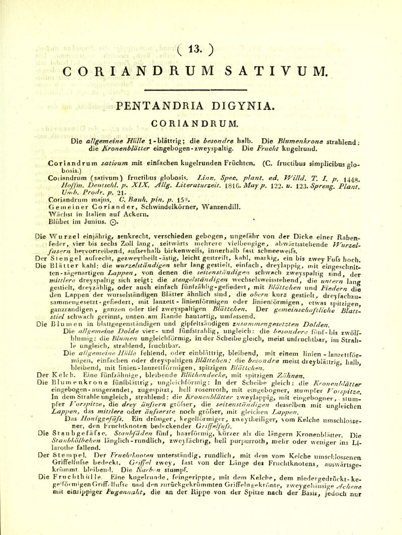 ( 13. ) CORIANDRUM SATIVUM. PENTANDRIA DIGYNIA. COniANORUM, Die allgemeine Hülle 1-blättrig; die besondre halb. Die ßltimenkrone strahlend; die Jironenblätter eingebogen-zweyspaltig. Die Frucht kugelrund. Coriandruiu sativum, mit einfachen kugelrunden Früchten. (C. fructibus simplicibus glo- bosis.) Coiiandrum (sativum) fructibus globosis. Linn. Spec, plant, ed, Willd, T. /. p, 1443. Hoffm. Deiitschl. p. XIX. Allg. Literaturzeit. iQUi). May p. 122. u. l2o. Spreng. Plant. Urnb. Prodr. p. 21. Coriandrum mapis. C. Bauh. pin. p. 15®. Gemeiner Coriander, Schwindelkörner, Wanzendill. Wächst in Italien auf Ackern. Blühet im Junius. 0. Die Wurzel einjährig, senkrecht, verschieden gebogen, ungefähr von der Dicke einer Raben- feder, vier bis sechs Zoll lang, seitwärts mehrere vielbeiigige, abwärtsstehende Jl^urzel- fasern hervorireibend, aufserhalb birkenweils, innerhalb fast schneeweifs. Der Stengel aufrecht, gezweyiheilt-ästig, leicht gestreift, kahl, markig, ein bis zwey P’ufs hoch. Die Blätter kahl: die wurzelständigen sehr lang gestielt, einfach, drejlappig, mit eingeschnit- ten-sägenartigen Lappen, von denen die seitenstiindigen schwach zweyspaltig sind, der mittlere dreyspaltig sich zeigt; die Stengel ständigen wechselsweisstehend, die untern lang gestielt, dreyzählig, oder auch einfach fünfzählig-gefiedert, mit Blättchen und Fiedern die den Lappen der wurselständigen Blätter ähnlich sind, die ohern kurz gestielt, dreyfachzu- sammen^esetzt-gefiedert, mit lanzett - linienförmigen oder linieniörmigen, etwas sjiitzioen ganzrancligen, ganzen otler tief zweyspaltigen Blättchen. Der gemeinschaftliche Blatt- stiel schwach gerinnt, unten am Rande hautartig, umfassend. Die Blumen in blattgeeenständigen und gipfeltsändigen zusammengesetzten Dolden. Die allgemeine Dolde vier- und fünfstrahlig, ungleich: die besondere Innl-bis zwölf- blumig: Blumen ungleicliförmig, in der Scheibe gleich, meist unfruchtbar, im Strah- le ungleich, strahlend, fruchtbar. Die allgemeine Hülle fehlend, oder einblättrig, bleibend, mit einem linien - lanzettför- migen, einfachen oder dreyspaltigen R/A'«c//ezz.• die besondre meist dreyblällrig, halb, bleibend, mit linier. - lanzettförmigen , spitzigen Blättchen. Der Kelch. Eine fünfzähnige, bleibende Blüthendeche, mit spitzigen Ziihneti. Die Blumenkrone fünfblältrlg, ungleichförmig: In der Scheibe gleich: die Kronenhlätter eingebogen-nusgerandel, zugespiizt, hell rosenroth, mit eingebogner, stumpfer Horspitze. In dem Strahle ungleich, strahlend: die Kronenhlätter zweylappig, mit eingebogner, stum- pfer Vorspitze, die drey äufsern gröfser, die seiteuständigen desselben mit ungleichen Lappen, das mittlere oder äufserste noch gröfser, mit gleichen Lappen. Das Honiggefäfs. Ein drüsiger, kegellörmiger, zweylheiliger, vom Kelche umschlosse- ner, den h ruciitknoten bedeckender Griffelfufs. Die S t a u b g e fä fs e. Staubfäden fünf, haarföimig, kurzer als die langem Kronenblätter. Die Staubkulbchen länglich - rundlich, zweyfächrig, hell purpurroth, mehr oder weniger ins Li- laroihe fallend. Der Stempel. Der Fruchtlnoten unterständig, rundlich, mit dem vom Kelche umschlossenen Griffelfnfse bedeckt. G'-iffel zwey, fast von der Länge des Fruchtknotens, auswärtsge- kriimmt bleibend. Die Karbi n stumpf, ° Die Fru c h th ii 1 le. Fine kugelrunde, feingerippte, mit dem Kelche, dem niedergedrückt-ke- gedöi migen Griff. Ifnfse und den zurückgekrümmten Griffeln gekrönte, zweygehänsige Achene mit eimippiger Fugennaht, die an der Rippe von der Spitze nach der Basis, jedoch nur