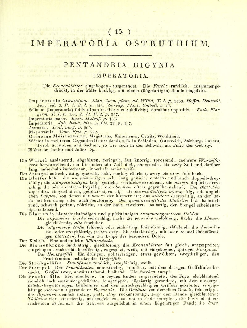 ( 15. ) IMPERATORIA OSTRUTHIUM. PENTANDPiIA DIGYNIA. IMPERATORIA. Die Kronenblätter eingebogen - ausgerandet. Die Frucht rundlich, zusammenge- druckt, in der Mitte bucklig, mit einem (iiügelartigen) Rande eingefafst. Imperatoria Ostrnthium. Linn. Spec. plant, ecl. TF’illd. T. I. p. 1458. Hoffrn. Deutschi. Flor. ed. 2. P- S. I. p. 14.3. Spreng. Plant. Umbell. p. 17. Seliniini (Imperatoria) foliis tripartito-divisis et subdivisis) Koralibus oppositis. Roth. Flor. germ. T. 1. p. 13.3. P- H- P. I. p. 357. Imperatoria maior. Bnjcb. Ilalejif. p. Iß7. Imperatoria. Joh. Bauh. hist. 3. Lit. 27. p- 137. Astrantia. Dod. purg. p. .500. Magistranlia. Cani. Epit. p. 592. Gemeine Meistervvurz, Magistranz, Kniservvurz, Ostritz, Wolilstand. Wächst in mehreren Gegenden Deutsclilands, z. B. in Schlesien, Osterreicit, Salzburg, Bayern, Tyrol, Schwaben und Sachsen, so wie auch in der Schweiz, am Fufse der Gebirge. Blühet im Junius und Julins. 24. Die Wurzel ausdauernd, abgebissen, gering.'^lt, fast knorrig, sprossend, mehrere FFiirzelfa- sern hervortreibend, ein bis anderthalb Zoll dick, anderthalb- bis zwey Zoll und darüber lang, aufserhalb kaffeebraun, innerhalb amiantweifs. Der Stengel aufrecht, ästig, gestreil't, kahl, markig-röhricht, zwey bis drey Fufs iioch. Die Blätter kahl: die wiirzelständigcti sehr lang gestielt, einlacli - und ancli doppelt-drey- zählig; die stängelständigen lang gestielt, wi'chselsweisstehend, die untern doppelt -drey- zählig, die obern einfach - dreyzälig; die obersten öfters gegenübersteiicnd. Die Blättchen zugespiizt, cingesclinitten, gespitzt-sägenariig: die seitenständigen zweyspaltig, mit unglei- chen Lappen, von denen der untere der kleinere ist; das mittlere dreysjialtig, an der Ba- sis last keillormig oder auch herzförmig. Der gemeinschaftliche Blattstiel fast halbsliel- rund, scliwach gerinnt, röhricht, an der Basis erweitert, hautartig, den Stengel scheidenar- tig- umf.nssend. Die Blumen in blnttachselständigen und gipfelsländigen zusammengesetzten Dolden. Die allgemeine Dolde vielstrahlig, flach: die besondre vielblumig, flach: die Blumen gleicldörniig, alle fruchtbar. Die allgemeine Hülle fehlend, oder einblättrig, linienförmig, abfallend; die besondre ein-oder zweybiättrig, (selten drey- bis aclublättiig), mit sehr schmal linienförmi- gen Blättchen, fast von dfr Länge der besondern Dolde. Der Kelch. Eine undeutliche Blütliendecke. Die Blumen kröne fünf blättrig, gleichförmig: die Kronenhlätter fast gleich, ausgespreitet, eingebogen - senkrecht-herzförmig , zugespitzt, weifs, mit eingebogner, spitziger Forspitze. Das Honiggefäfs. Ein drüsiger, jiolsterartiger, etwas gewölbter, zweytheiliger, den Fruchtknoten bedeckender Grijfelfufs. Die S t a u b g e f ä fs e. Staubfäden rundlich, zweyfärlirig, weifs. Der Stempel. Der Fruchtknoten unterständig, rundlich, mit dem drüsigen Griffelfufse be- deckt. Griffel zwey, abwärtsstellend, bleibend. Die Narben sumpl. Die F r u c h t li ü i 1 e. Eine rundliche, an beyden Enden ausgerandete , der Fuge gleichlaufend ziemlich llacli zusaininengedrückte, feingerippte, flügelartig-gerandele, mit dem niederge- drückt-kegelförmigen Griffellnlse und den znrückgesclilagnen Griffeln gekrönte, zweyge- häu'ige Adirne n it gerandeter Fugennaht. Die Gehäuse von derselben Gestalt, feingerippl; die Hippchen ziendich spitzig, glatt, drey rückenständig, zwey dem Rande gleichlaufend; Thälcuea vier, emst'-icmig, mit ungleichen, am untern Ende stumpfen, die Basis nicht er- reichenden Striemen,• die Seitchen ausgedehnt in einen llügekirtigen Rand; die Fuge