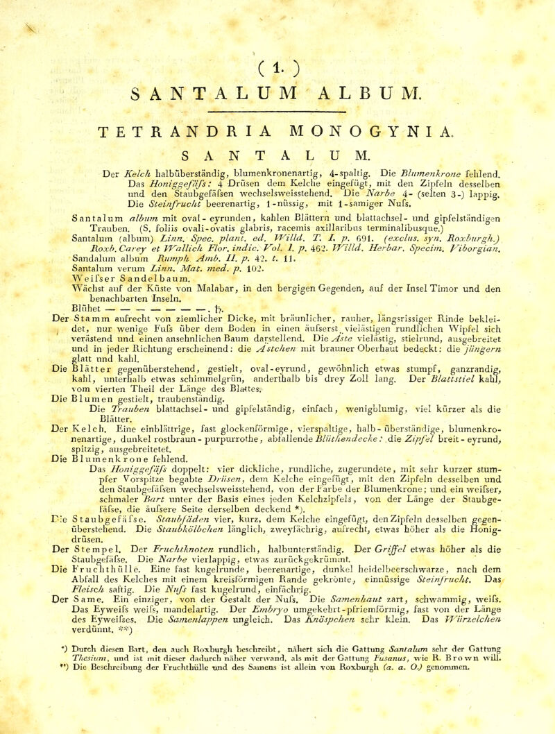 > (1-) S A N T A L U M ALBUM. TETRANDRIA MONOGYNIA. SANTALUM. Der Kelch lialbüberständig, blumenkronenartig, 4-spaltig. Die Blumenkrone fehlend. Das Honiggefäfs: 4 Drüsen dem Kelche eingefügt, mit den Zipfeln desselben und den Staubgefäfsen wechselsweisstehend. Die Narbe 4- (selten 3-) lappig. Die Steinfrucht beerenartig, 1-niissig, mit 1-sämiger Nufs. Santalum album mit oval - eyrunden, kahlen Blättern und blattachsel- und gipfelständigen Trauben. (S. foliis ovali-ovatis glabris, racemis axillaribus terminalibusque.) Santalum (album) Linn. Spec. plant, ed. Willd. T. I. p. 691. (exclus. syn. Roxburgh.J Roxb.Carey et VKallich Flor, indic. Kol. 1. p. 462. FKilld. Herbar. Specim. Kiborgian. Sandalum album Rit/nph Amb. II. p. 42. t. 11. Santalum verum Linn. Mat. med. p. 102. Weifser Sandelbaum. Wächst auf der Küste von Malabar, in den bergigen Gegenden, auf der Insel Timor und den benachbarten Inseln. Blühet — — — — — — — .f?. Der Stamm aufrecht von ziemlicher Dicke, mit bräunlicher, rauher, längsrissiger Rinde beklei- det, nur wenige Fufs über dem Boden in einen äufserst. vielästigen rundlichen Wipfel sich verästend und einen ansehnlichen Baum darstellend. Die Aste vielästig, stielrund, ausgebreitet und in jeder Richtung erscheinend: die Ästchen mit brauner Oberhaut bedeckt: die jüngerti glatt und kahl. • lätter gegenüberstehend, gestielt, oval-eyrund, gewöhnlich etwas stumpf, ganzrandig, kahl, unterhalb etwas schimmelgrün, anderthalb bis drey Zoll lang. Der Blattstiel kahl, vom vierten Theil der Länge des Blattes. Die Blumen gestielt, traubenständig. Die Trauben blattachsel- und gipfelständig, einfach, wenigblumig, viel kürzer als die Blätter. Der Kelch. Eine einblättrige, fast glockenförmige, vierspaltige, halb-überständige, blumenkro- nenartige, dunkel rostbraun - purpurrothe, abfallende Bliithendecke: die Zipfel breit - eyrund, spitzig, ausgebreitetet. Die Blumenkrone fehlend. Das Honiggefäfs doppelt: vier dickliche, rundliche, zugerundete, mit sehr kurzer stum- pfer Vorspitze begabte Drüsen, dem Kelche eingefügt, mit den Zipfeln desselben und den Staubgefäfsen wechselsweisstehend, von der Farbe der Blumenkrone; und ein weifser, schmaler Bart unter der Basis eines jeden Kelchzipfels, von der Länge der Staubge- fäfse, die äufsere Seite derselben deckend *). Die S taubgefäfse. Staubfäden vier, kurz, dem Kelche eingefügt, den Zipfeln desselben gegen- überstehend. Die Staubkölbchen länglich, zweyfächrig, aufrecht, etwas höher als die Honig- drüsen. Der Stempel. Der Fruchtknoten rundlich, halbunterständig. Der Griffel etwas höher als die Staubgefäfse. Die Narbe vierlappig, etwas zurückgekrümmt. Die Fruchthülle. Eine fast kugelrunde, beerenartige, dunkel heidelbeerschwarze, nach dem Abfall des Kelches mit einem kreisförmigen Rande gekrönte, einnüssige Steinfrucht. Das Fleisch saftig. Die Nufs fast kugelrund, einfächrig. Der Same. Ein einziger, von der Gestalt der Nufs. Die Samenhaut zart, schwammig, weifs. Das Ejrweifs weifs, mandelartig. Der Embryo umgekehrt-pfriemförmig, fast von der Länge des Eyweifses. Die Samenlappen ungleich. Das Knöspchen sehr klein. Das Würzelchen verdünnt. **) *) Durch diesen Bart, den auch Roxburgh beschreibt, nähert sich die Gattung Santalum sehr der Gattung Thesium, und ist mit dieser dadurch näher verwand, als mit der Gattung Fusanus, wie R. Brown will. *') Die Beschreibung der Fruchthülle und des Samens ist allein von Roxburgh (a. a. O.) genommen.